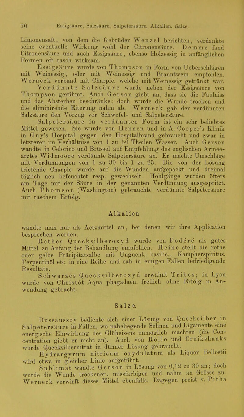 Limonensaft, von dem die Gebrüder Wenzel berichten, verdankte seine eventuelle Wirkung wohl der Citronensäure. Demme fand Citronensäure und auch Essigsäure, ebenso Holzessig in anfänglichen Formen oft rasch wirksam. Essigsäure wurde von Thompson in Form von Ueberschlägen mit Weinessig, oder mit Weinessig und Branntwein empfohlen. Werneck verband mit Charpie, welche mit Weinessig getränkt war. Verdünnte Salzsäure wurde neben der Essigsäure von Thompson gerühmt. Auch Gerson giebt an, dass sie die Fäulniss und das Absterben beschränke; doch wurde die Wunde trocken imd die eliminirende Eiterung nahm ab. Werneck gab der verdünnten Salzsäure den Vorzug vor Schwefel- und Salpetersäure. Salpetersäure in verdünnter Form ist ein sehr beliebtes Mittel gewesen. Sie wurde von Hennen und in A. Cooper's Klinik in Guy's Hospital gegen den Hospitalbrand gebraucht und zwar in letzterer im Verhältniss von 1 zu 50 Theilen Wasser. Auch Gerson wandte in Celorico und Brüssel auf Empfehlung des englischen Armee- arztes Widmoore verdünnte Salpetersäure an. Er machte Umschläge mit Verdünnungen von 1 zu 30 bis 1 zu 25. Die von der Lösung triefende Charpie wurde auf die Wunden aufgepackt und dreimal täglich neu befeuchtet resp. gewechselt. Hohlgänge wurden öfters am Tage mit der Säure in der genannten Verdünnung ausgespritzt. Auch Thomson (Washington) gebrauchte verdünnte Salpetersäure mit raschem Erfolg. Alkalien wandte man nur als Aetzmittel an, bei denen wir ihre Application besprechen werden. Rothes Quecksilberoxyd wurde von Fodere als gutes Mittel zu Anfang der Behandlung empfohlen. Heine stellt die rothe oder gelbe Präcipitatsalbe mit Unguent. basilic, Kampherspiritus, Terpentinöl etc. in eine Reihe und sah in einigen Fällen befriedigende Resultate. Schwarzes Quecksilberoxyd erwähnt Tribes; in Lyon wurde von Christöt Aqua phagadaen. freilich ohne Erfolg in An- wendung gebracht. Salze. Dussaussoy bediente sich einer Lösung von Quecksilber in Salpetersäure in Fällen, wo naheliegende Sehnen und Ligamente eine energische Einwirkung des Glüheisens unmöglich machten (die Con- centration giebt er nicht an). Auch von Rollo und Cruikshanks wurde Quecksilbernitrat in dünner Lösung gebraucht. Hydrargyrum nitricum oxydulatum als Liquor Bellostn wird etwa in gleicher Linie aufgeführt. Sublimat wandte Gerson in Lösung von 0,12 zu 30 an; doch wurde die Wunde trockener, missfarbiger und nahm an Grösse zu. Werneck verwirft dieses Mittel ebenfalls. Dagegen preist v. Pitha