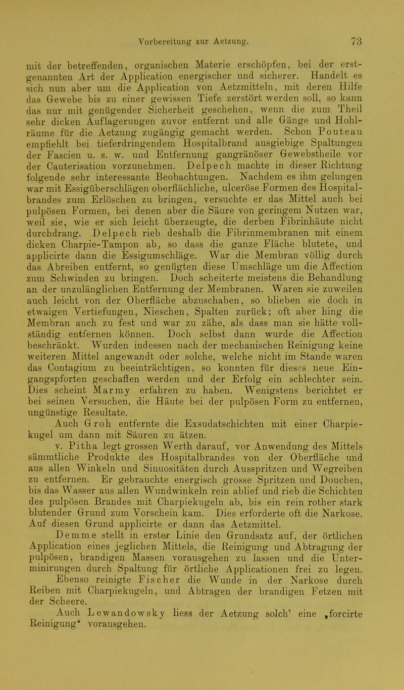 mit der betreifenden, orpfanischen Materie erschöpfen, bei der erst- genannten Art der Application energischer und sicherer. Handelt es sich nun aber um die Application von Aetzmitteln, mit deren Hilfe das Gewebe bis zu einer gewissen Tiefe zerstört werden soll, so kann das nur mit genügender Sicherheit geschehen, wenn die zum Theil sehr dicken Auflagerungen zuvor entfernt und alle Gänge und Hohl- räume für die Aetzung zugängig gemacht werden. Schon Pouteau empfiehlt bei tieferdringendem Hospitalbrand ausgiebige Spaltungen der Fascien u. s. w. und Entfernung gangränöser Gewebstheile vor der Cauterisation vorzunehmen. Delpech machte in dieser Richtung folgende sehr interessante Beobachtungen. Nachdem es ihm gelungen war mit Essigüberschlägen oberflächliche, ulceröse Formen des Hospital- brandes zum Erlöschen zu bringen, versuchte er das Mittel auch bei pulpösen Formen, bei denen aber die Säure von geringem Nutzen war, weil sie, wie er sich leicht überzeugte, die derben Fibrinhäute nicht durchdrang. Delpech rieb deshalb die Fibrinmembranen mit einem dicken Charpie-Tampon ab, so dass die ganze Fläche blutete, und applicirte dann die Essigumschläge. War die Membran völlig durch das Abreiben entfernt, so genügten diese Umschläge um die Affection zum Schwinden zu bringen. Doch scheiterte meistens die Behandlung an der unzulänglichen Entfernung der Membranen. Waren sie zuweilen auch leicht von der Oberfläche abzuschaben, so blieben sie doch in etwaigen Vertiefungen, Nieschen, Spalten zurück; oft aber hing die Membran auch zu fest und war zu zähe, als dass man sie hätte voll- ständig entfernen können. Doch selbst dann wurde die Affection beschränkt. Wurden indessen nach der mechanischen Reinigung keine weiteren Mittel angewandt oder solche, welche nicht im Stande waren das Contagium zu beeinträchtigen, so konnten für dieses neue Ein- gangspforten geschaffen werden und der Erfolg ein schlechter sein. Dies scheint Marmy erfahren zu haben. Wenigstens berichtet er bei seinen Versuchen, die Häute bei der pulpösen Form zu entfernen, ungünstige Resultate. Auch Groh entfernte die Exsudatschichten mit einer Charpie- kugel um dann mit Säuren zu ätzen. V. Pitha legt grossen Werth darauf, vor Anwendung des Mittels sämmtliche Produkte des Hospitalbrandes von der Oberfläche und aus allen Winkeln und Sinuositäten durch Ausspritzen und Wegreiben zu entfernen. Er gebrauchte energisch grosse Spritzen und Douchen, bis das Wasser aus allen Wundwinkeln rein ablief und rieb die Schichten des pulpösen Brandes mit Charpiekugeln ab, bis ein rein rother stark blutender Grund zum Vorschein kam. Dies erforderte oft die Narkose. Auf diesen Grund applicirte er dann das Aetzmittel. Demme stellt in erster Linie den Grundsatz auf, der örtlichen Application eines jeglichen Mittels, die Reinigung und Abtragung der pulpösen, brandigen Massen vorausgehen zu lassen und die Unter- minirungen durch Spaltung für örtliche Applicationen frei zu legen. Ebenso reinigte Fischer die Wunde in der Narkose durch Reiben mit Charpiekugeln, und Abtragen der brandigen Fetzen mit der Scheere. Auch Lewandowsky liess der Aetzung solch' eine .forcirte Reinigung vorausgehen.
