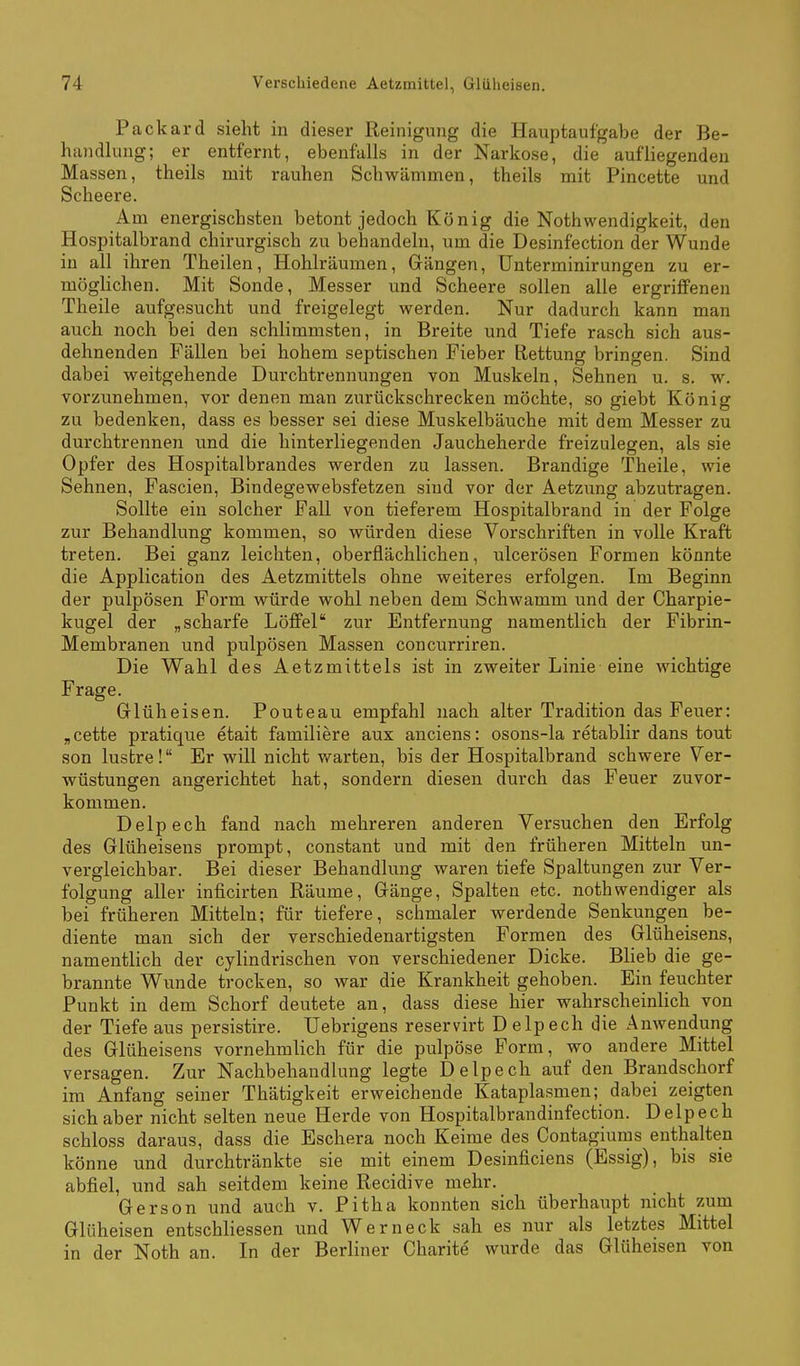 Packard sieht in dieser Reinigiuig die Hauptaufgabe der Be- handlung; er entfernt, ebenfalls in der Narkose, die aufliegenden Massen, theils mit rauhen Schwämmen, theils mit Pincette und Scheere. Am energischsten betont jedoch König die Nothwendigkeit, den Hospitalbrand chirurgisch zu behandeln, um die Desinfection der Wunde in all ihren Theilen, Hohlräumen, Gängen, Unterminirungen zu er- möglichen. Mit Sonde, Messer und Scheere sollen alle ergriffenen Theile aufgesucht und freigelegt werden. Nur dadurch kann man auch noch bei den schlimmsten, in Breite und Tiefe rasch sich aus- dehnenden Fällen bei hohem septischen Fieber Rettung bringen. Sind dabei weitgehende Durchtrennungen von Muskeln, Sehnen u. s. w. vorzunehmen, vor denen man zurückschrecken möchte, so giebt König zu bedenken, dass es besser sei diese Muskelbäuche mit dem Messer zu durchtrennen und die hinterliegenden Jaucheherde freizulegen, als sie Opfer des Hospitalbrandes werden zu lassen. Brandige Theile, wie Sehnen, Fascien, Bindegewebsfetzen sind vor der Aetzung abzutragen. Sollte ein solcher Fall von tieferem Hospitalbrand in der Folge zur Behandlung kommen, so würden diese Vorschriften in volle Kraft treten. Bei ganz leichten, oberflächlichen, ulcerösen Formen könnte die Application des Aetzmittels ohne weiteres erfolgen. Im Beginn der pulpösen Form würde wohl neben dem Schwamm und der Charpie- kugel der „scharfe Löffel zur Entfernung namentlich der Fibrin- Membranen und pulpösen Massen concurriren. Die Wahl des Aetzmittels ist in zweiter Linie eine wichtige Frage. Grlüheisen. Pouteau empfahl nach alter Tradition das Feuer: „cette pratique etait familiere aux anciens: osons-la retablir dans tout son lustre! Er will nicht v/arten, bis der Hospitalbrand schwere Ver- wüstungen angerichtet hat, sondern diesen durch das Feuer zuvor- kommen. Delpech fand nach mehreren anderen Versuchen den Erfolg des Glüheisens prompt, constant und mit den früheren Mitteln un- vergleichbar. Bei dieser Behandlung waren tiefe Spaltungen zur Ver- folgung aller inficirten Räume, Gänge, Spalten etc. nothwendiger als bei früheren Mitteln; für tiefere, schmaler werdende Senkungen be- diente man sich der verschiedenartigsten Formen des Glüheisens, namentlich der cylindrischen von verschiedener Dicke. Blieb die ge- brannte Wunde trocken, so war die Krankheit gehoben. Ein feuchter Punkt in dem Schorf deutete an, dass diese hier wahrscheinlich von der Tiefe aus persistire. Uebrigens reservirt D elpech die Anwendung des Glüheisens vornehmlich für die pulpöse Form, wo andere Mittel versagen. Zur Nachbehandlung legte Delpech auf den Brandschorf im Anfang seiner Thätigkeit erweichende Kataplasmen; dabei zeigten sich aber nicht selten neue Herde von Hospitalbrandinfection. Delpech schloss daraus, dass die Eschera noch Keime des Contagiums enthalten könne und durchtränkte sie mit einem Desinficiens (Essig), bis sie abfiel, und sah seitdem keine Recidive mehr. Gerson und auch v. Pitha konnten sich überhaupt nicht zum Glüheisen entschliessen und Wer neck sah es nur als letztes Mittel in der Noth an. In der Berliner Charite wurde das Glüheisen von