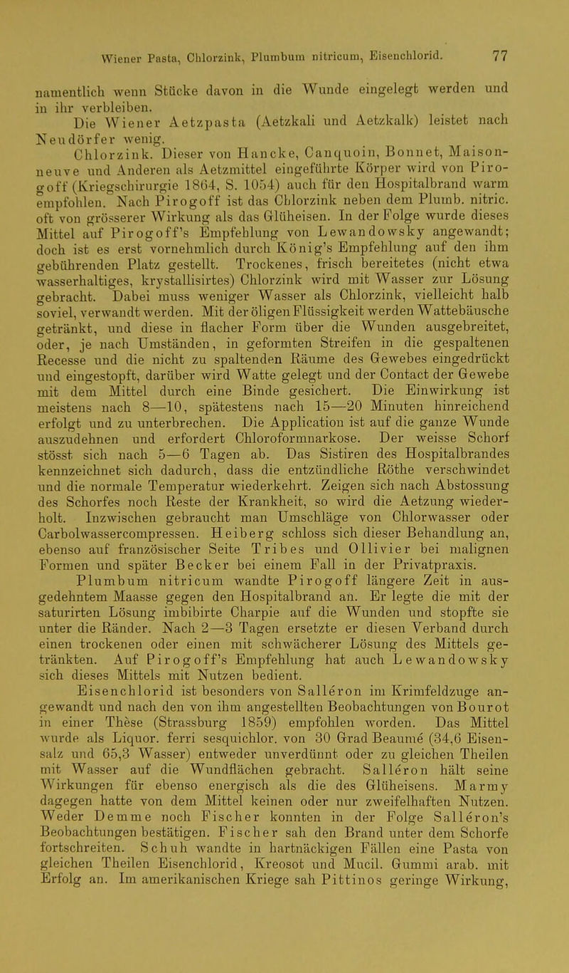 namentlich wenn Stücke davon in die Wunde eingelegt werden und in ihr verbleiben. Die Wiener Aetzpasta (Aetzkali und Aetzkalk) leistet nach Neudörfer wenig. Chlorzink. Dieser von Hancke, Canquoin, Bonnet, Maison- neuve und Anderen als Aetzmittel eingeführte Körper wird von Piro- goff (Kriegschirurgie 1864, S. 1054) auch für den Hospitalbrand warm empfohlen. Nach Pirogoff ist das Chlorzink neben dem Plumb. nitric. oft von grösserer Wirkung als das Glüheisen. In der Folge wurde dieses Mittel auf Pirogoff's Empfehlung von Lewandowsky angewandt; doch ist es erst vornehmlich durch König's Empfehlung auf den ihm gebührenden Platz gestellt. Trockenes, frisch bereitetes (nicht etwa wasserhaltiges, krystallisirtes) Chlorzink wird mit Wasser zur Lösung gebracht. Dabei muss weniger Wasser als Chlorzink, vielleicht halb soviel, verwandt werden. Mit der öligen Flüssigkeit werden Wattebäusche getränkt, und diese in flacher Form über die Wunden ausgebreitet, oder, je nach Umständen, in geformten Streifen in die gespaltenen Recesse und die nicht zu spaltenden Räume des Gewebes eingedrückt und eingestopft, darüber wird Watte gelegt und der Contact der Gewebe mit dem Mittel durch eine Binde gesichert. Die Einwirkung ist meistens nach 8—10, spätestens nach 15—20 Minuten hinreichend erfolgt und zu unterbrechen. Die Application ist auf die ganze Wunde auszudehnen und erfordert Chloroformnarkose. Der weisse Schorf stösst sich nach 5—6 Tagen ab. Das Sistiren des Hospitalbrandes kennzeichnet sich dadurch, dass die entzündliche Röthe verschwindet und die normale Temperatur wiederkehrt. Zeigen sich nach Abstossung des Schorfes noch Reste der Krankheit, so wird die Aetzung wieder- holt. Inzwischen gebraucht man Umschläge von Chlorwasser oder Carbolwassercompressen. Heiberg schloss sich dieser Behandlung an, ebenso auf französischer Seite Tribes und Ol Ii vi er bei malignen Formen und später Becker bei einem Fall in der Privatpraxis. Plumbum nitricum wandte Pirogoff längere Zeit in aus- gedehntem Maasse gegen den Hospitalbrand an. Er legte die mit der saturirten Lösung imbibirte Charpie auf die Wunden und stopfte sie unter die Ränder. Nach 2—3 Tagen ersetzte er diesen Verband durch einen trockenen oder einen mit schwächerer Lösung des Mittels ge- tränkten. Auf Pirogoff's Empfehlung hat auch Lewandowsky sich dieses Mittels mit Nutzen bedient. Eisenchlorid ist besonders von Salleron im Krimfeldzuge an- gewandt und nach den von ihm angestellten Beobachtungen vonBourot in einer These (Strassburg 1859) empfohlen worden. Das Mittel wurde als Liquor, ferri sesquichlor. von 30 Grad Beaume (34,6 Eisen- salz und 65,3 Wasser) entweder unverdünnt oder zu gleichen Theilen mit Wasser auf die Wundflächen gebracht. Salleron hält seine Wirkungen für ebenso energisch als die des Glüheisens. Marmy dagegen hatte von dem Mittel keinen oder nur zweifelhaften Nutzen. Weder Demme noch Fischer konnten in der Folge Salleron's Beobachtungen bestätigen. Fischer sah den Brand unter dem Schorfe fortschreiten. Schuh wandte in hartnäckigen Fällen eine Pasta von gleichen Theilen Eisenchlorid, Kreosot und Mucil. Gummi arab. mit Erfolg an. Im amerikanischen Kriege sah Pittinos geringe Wirkung,
