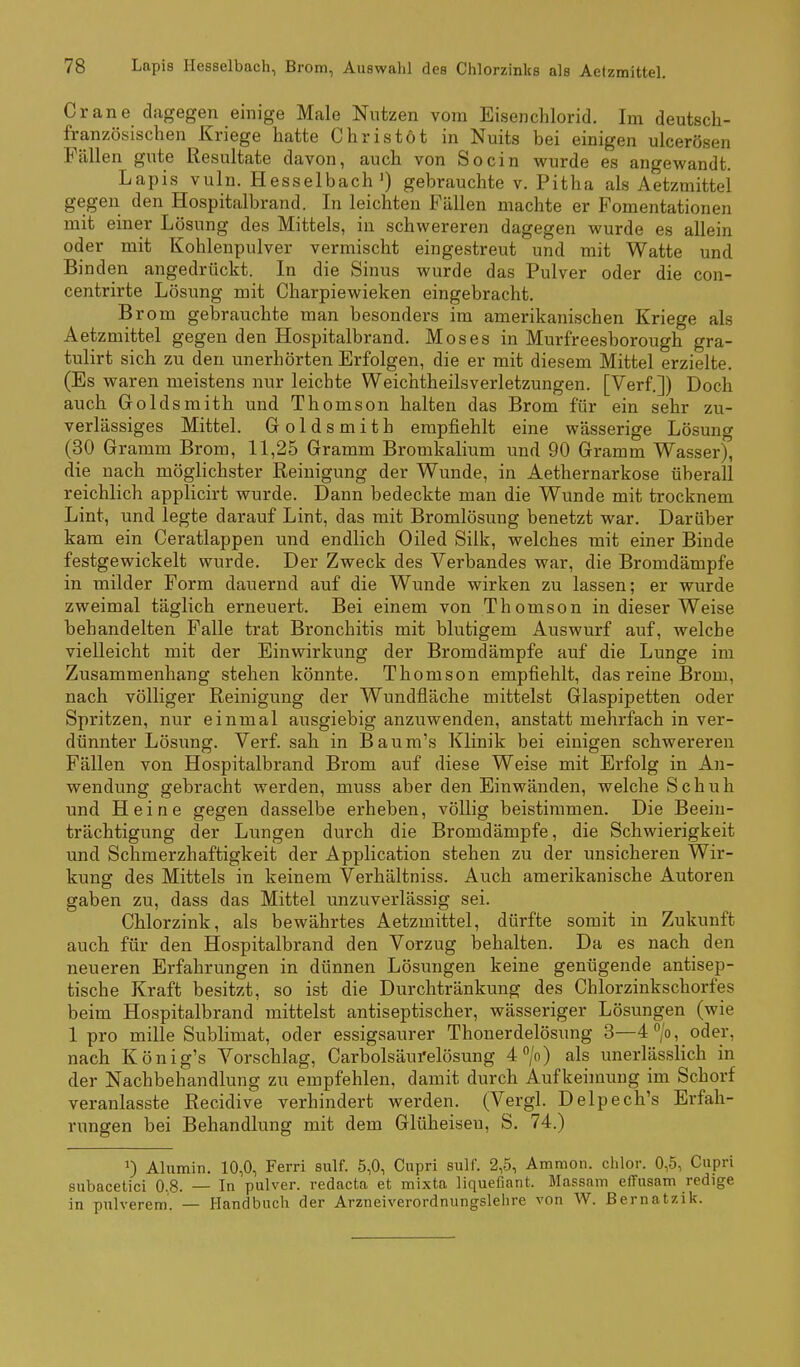 Crane dagegen einige Male Nutzen vom Eisenchlorid. Im deutsch- französischen Kriege hatte Chris tot in Nuits bei einigen ulcerösen Fällen gute Resultate davon, auch von So ein wurde es angewandt. Lapis vuln. Hesselbach') gebrauchte v. Pitha als Aetzmittel gegen den Hospitalbrand. In leichten Fällen machte er Fomentationen mit einer Lösung des Mittels, in schwereren dagegen wurde es allein oder mit Kohlenpulver vermischt eingestreut und mit Watte und Binden angedrückt. In die Sinus wurde das Pulver oder die con- centrirte Lösung mit Charpiewieken eingebracht. Brom gebrauchte man besonders im amerikanischen Kriege als Aetzmittel gegen den Hospitalbrand. Moses in Murfreesborough gra- tulirt sich zu den unerhörten Erfolgen, die er mit diesem Mittel erzielte. (Es waren meistens nur leichte Weichtheilsverletzungen. [Verf.]) Doch auch Goldsraith und Thomson halten das Brom für ein sehr zu- verlässiges Mittel. Goldsmith empfiehlt eine wässerige Lösung (30 Gramm Brom, 11,25 Gramm Brorakalium und 90 Gramm Wasser), die nach möglichster Reinigung der Wunde, in Aethernarkose überall reichlich applicirt wurde. Dann bedeckte man die Wunde mit trocknem Lint, und legte darauf Lint, das mit Bromlösung benetzt war. Darüber kam ein Ceratlappen und endlich Oiled Silk, welches mit einer Binde festgewickelt wurde. Der Zweck des Verbandes war, die Bromdämpfe in milder Form dauernd auf die Wunde wirken zu lassen; er wurde zweimal täglich erneuert. Bei einem von Thomson in dieser Weise behandelten Falle trat Bronchitis mit blutigem Auswurf auf, welche vielleicht mit der Einwirkung der Bromdämpfe auf die Lunge im Zusammenhang stehen könnte. Thomson empfiehlt, das reine Brom, nach völliger Reinigung der Wundfläche mittelst Glaspipetten oder Spritzen, nur einmal ausgiebig anzuwenden, anstatt mehrfach in ver- dünnter Lösung. Verf. sah in Baum's Klinik bei einigen schwereren Fällen von Hospitalbrand Brom auf diese Weise mit Erfolg in An- wendung gebracht werden, muss aber den Einwänden, welche Schuh und Heine gegen dasselbe erheben, völlig beistimmen. Die Beein- trächtigung der Lungen durch die Bromdämpfe, die Schwierigkeit und Schmerzhaftigkeit der Application stehen zu der unsicheren Wir- kung: des Mittels in keinem Verhältniss. Auch amerikanische Autoren gaben zu, dass das Mittel unzuverlässig sei. Chlorzink, als bewährtes Aetzmittel, dürfte somit in Zukunft auch für den Hospitalbrand den Vorzug behalten. Da es nach den neueren Erfahrungen in dünnen Lösungen keine genügende antisep- tische Kraft besitzt, so ist die Durchtränkung des Chlorzinkschorfes beim Hospitalbrand mittelst antiseptischer, wässeriger Lösungen (wie 1 pro mille Sublimat, oder essigsaurer Thonerdelösung 3—4^/0, oder, nach König's Vorschlag, Carbolsäufelösung 4/o) als unerlässlich in der Nachbehandlung zu empfehlen, damit durch Aufkeimung im Schorf veranlasste Recidive verhindert werden. (Vergl. Delpech's Erfah- rungen bei Behandlung mit dem Glüheiseu, S. 74.) 1) Alumin. 10,0, Ferri sulf. 5,0, Cupri sulf. 2,5, Ammon. chlor. 0,5, Cupri snbacetici 0.8. — In pulver. redacta et mixta liquefiant. Massain effusam redige in pulverem. — Handbuch der Arzneiverordnungslehre von W. Bernatzik.