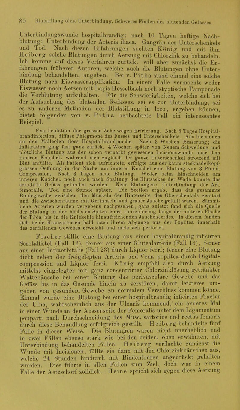 Unterbindungswunde hospitalbrandig; nach 10 Tagen heftige Nach- blutung; Unterbindung der Arteria iliaca. Gangrän des Unterschenkels und Tod. Nach diesen Erfahrungen suchten König und mit ihm Heiberg solche Blutungen durch Aetzung mit Chlorzink zu behandeln. Ich komme auf dieses Verfahren zurück, will aber zunächst die Er- fahrungen früherer Autoren, welche auch die Blutungen ohne Unter- bindung behandelten, angeben. Bei v. Pitha stand einmal eine solche Blutung nach Eiswasserapplikation. In einem Falle vermochte weder Eiswasser noch Aetzen mit Lapis Hesselbach noch styptische Tamponade die Verblutung aufzuhalten. Für die Schwierigkeiten, welche sich bei der Aufsuchung des blutenden Gefässes, sei es zur Unterbindung, sei es zu anderen Methoden der Blutstillung in loco, ergeben können, bietet folgender von v. Pitha beobachtete Fall ein interessantes Beispiel. Exarticulation der grossen Zehe wegen Erfrierung. Nach 8 Tagen Hospital- brandinfection, diffuse Phlegmone des Fusses und Unterschenkels. Aus Incisionen an den Malleolen floss Hospitalbrandjauche. Nach 3 Wochen Besserung; die Infiltration ging fast ganz zurück. 4 Wochen später von Neuem Schwellung und plötzliche Blutung aus der schon vernarbt gewesenen Incisionswunde über dem inneren Knöchel, während sich zugleich der ganze Unterschenkel strotzend mit Blut anfüllte. Als Patient sich aufrichtete, erfolgte aus der kaum stecknadelkopf- grossen Oeffnung in der Narbe am inneren Knöchel eine Blutung von 3 Pfund. Compression. Nach 3 Tagen neue Blutung. Weder beim Einschneiden am inneren Knöchel, noch auch nach Spaltung des Blutsackes der Wade konnte das arrodirte Gefäss gefunden werden. Neue Blutungen; Unterbindung der Art. femoralis. Tod eine Stunde später. Die Section ergab, dass das gesammte Bindegewebe zwischen den Muskeln der Hinterseite des Oberschenkels zerstört und die Zwischenräume mit Gerinnseln und grauer Jauche gefüllt waren. Sämmt- liche Arterien wurden vergebens nachgesehen; ganz zuletzt fand sich die Quelle der Blutung in der höchsten Spitze eines röhrenförmig längs der hinteren Fläche derTibia bis in die Kniekehle hinaufreichenden Jaucheheerdes. In diesem fanden sich beide Kranzarterien bald nach ihrem Abgange aus der Poplitea innerhalb des zerfallenen Gewebes erweicht und mehrfach perforirt. Fischer stillte eine Blutung aus einer hospitalbrandig inficirten Scrotalfistel (Fall 12), ferner aus einer Glutealarterie (Fall 18), ferner aus einer Infraorbitalis (Fall 23) durch Liquor ferri; ferner eine Blutung dicht neben der freigelegten Arteria und Vena poplitea durch Digital- compression und Liquor ferri. König empfahl also durch Aetzung mittelst eingelegter mit ganz concentrirter Chlorzinklösung getränkter Wattebäusche bei einer Blutung das perivasculäre Gewebe und das Gefäss bis in das Gesunde hinein zu zerstören, damit letzteres um- geben von gesundem Gewebe zu normalem Verschluss kommen könne. Einmal wurde eine Blutung bei einer hospitalbrandig inficirten Fractur der Ulna, wahrscheinlich aus der Ulnaris kommend, ein anderes Mal in einer Wunde an der Aussenseite der Femoralis unter dem Ligamentum pouparti nach Durchschneidung des Muse, sartorius und rectus femoris durch diese Behandlung erfolgreich gestillt. Heiberg behandelte fünf Fälle in dieser Weise. Die Blutungen waren nicht unerheblich und in zwei Fällen ebenso stark wie bei den beiden, oben erwähnten, mit Unterbindimg behandelten Fällen. Heiberg verflachte zunächst die Wunde mit Incisionen, füllte sie dann mit den Chlorzinkbäuschen aus, welche 24 Stunden hindurch mit Bindentouren angedrückt gehalten wurden. Dies führte in allen Fällen zum Ziel, doch war in einem Falle der Aetzschorf zolldick. Heine spricht sich gegen diese Aetzung