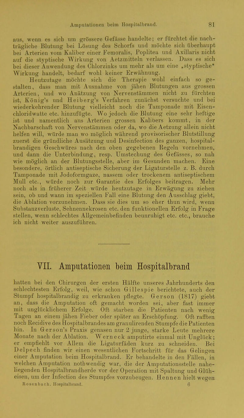 aus, wenn es sich um grössere Gefässe handelte; er furchtet die nach- trägliche Blutung bei Lösung des Schorfs und möchte sich überhaupt bei Arterien vom Kaliber einer Femoralis, Poplitea und Axillaris nicht auf die styptische Wirkung von Aetzmitteln verlassen. Dass es sich bei dieser Anwendung des Chlorzinks um mehr als um eine ,styptische Wirkung handelt, bedarf wohl keiner Erwähnung. Heutzutage möchte sich die Therapie wohl einfach so ge- stalten, dass man mit Ausnahme von jähen Blutungen aus grossen Arterien, und wo Anätzung von Nervenstämmen nicht zu furchten ist, König's und Heiberg's Verfahren zunächst versuchte und bei wiederkehrender Blutung vielleicht noch die Tumponade mit Eisen- chloridwatte etc. hinzufügte. Wo jedoch die Blutung eine sehr heftige ist und namentlich aus Arterien grossen Kalibers kommt, in der Nachbarschaft von Nervenstämmen oder da, wo die Aetzung allein nicht helfen will, würde man wo möglich während provisorischer Blutstillung zuerst die gründliche Ausätzung und Desinfection des ganzen, hospital- brandigen Geschwüres nach den oben gegebenen Regeln vornehmen, imd dann die Unterbindung, resp. Umstechung des Gefässes, so nah wie möglich an der Blutungsstelle, aber im Gesunden machen. Eine besondere, örtlich antiseptische Sicherung der Ligaturstelle z. B. durch Tamponade mit Jodoformgaze, nassem oder trockenem antiseptischem Mull etc., würde noch zur Garantie des Erfolges beitragen. Mehr noch als in früherer Zeit würde heutzutage in Erwägung zu ziehen sein, ob und wann im speziellen Fall eine Blutung den Ausschlag giebt, die Ablation vorzunehmen. Dass sie dies um so eher thun wird, wenn Substanzverluste, Sehnennekrosen etc. den funktionellen Erfolg in Frage stellen, wenn schlechtes Allgemeinbefinden beunruhigt etc. etc., brauche ich nicht weiter auszuführen. VII. Amputationen beim Hospitalbrand hatten bei den Chirurgen der ersten Hälfte unseres Jahi'hunderts den schlechtesten Erfolg, weil, wie schon Gillespie berichtete, auch der Stumpf hospitalbrandig zu erkranken pflegte. Gerson (1817) giebt an, dass die Amputation oft gemacht worden sei, aber fast immer mit unglücklichem Erfolge. Oft starben die Patienten nach wenig Tagen an einem jähen Fieber oder später an Erschöpfung. Oft rafi'ten noch ßecidive des Hospitalbrandesam granulirenden Stumpfe die Patienten hin. In Gerson's Praxis genasen nur 2 junge, starke Leute mehrere Monate nach der Ablation. Wer neck amputirte einmal mit Unglück; er empfiehlt vor Allem die Ligaturfäden kurz zu schneiden. Bei Delpech finden wir einen wesentlichen Fortschritt für das Gelingen einer Amputation beim Hospitalbrand. Er behandelte in den Fällen, in welchen Amputation nothwendig war, die der Amputationsstelle nahe- liegenden Hospitalbrandherde vor der Operation mit Spaltung und Glüh- eisen, um der Infection des Stumpfes vorzubeugen. Hennen hielt wegen Bosenbach, Hospitalbrand. 6