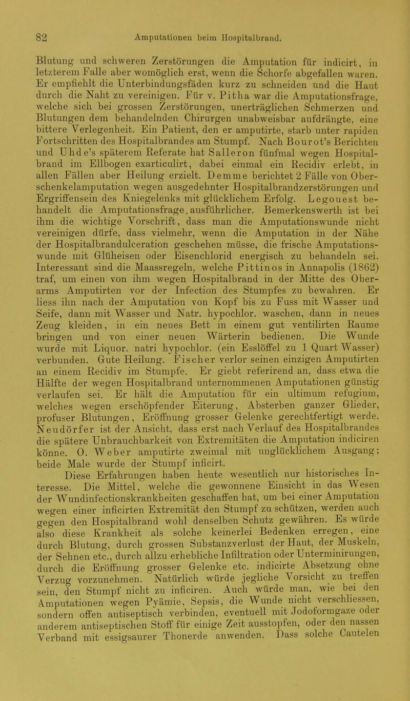 Blutung und schweren Zerstörungen die Amputation für indicirt, in letzterem Falle aber womöglich erst, wenn die Schorfe abgefallen waren. Er empfiehlt die Unterbinduugsfäden kurz zu schneiden und die Haut durch die Naht zu vereinigen. Für v. Pitha war die Amputationsfrage, welche sich bei grossen Zerstörungen, unerträglichen Schmerzen und Blutungen dem behandelnden Chirurgen unabweisbar aufdrängte, eine bittere Verlegenheit. Ein Patient, den er amputirte, starb unter rapiden Fortschritten des Hospitalbrandes am Stumpf. Nach Bourot's Berichten und Uhde's späterem Referate hat Salleron fünfmal wegen Hospital- brand im Ellbogen exarticulirt, dabei einmal ein Recidiv erlebt, in allen Fällen aber Heilung erzielt. Demme berichtet 2 Fälle von Ober- schenkelamputation wegen ausgedehnter Hospitalbrandzerstörungen und Ergriffensein des Kniegelenks mit glücklichem Erfolg. Legouest be- handelt die Amputationsfrage.ausführlicher. Bemerkenswerth ist bei ihm die wichtige Vorschrift, dass man die Amputationswunde nicht vereinigen dürfe, dass vielmehr, wenn die Amputation in der Nähe der Hospitalbrandulceration geschehen müsse, die frische Amputations- wunde mit Glüheisen oder Eisenchlorid energisch zu behandeln sei. Interessant sind die Maassregeln, welche Pittinos in Annapolis (1862) traf, um einen von ihm wegen Hospitalbrand in der Mitte des Ober- arms Amputirten vor der Infection des Stumpfes zu bewahren. Er Hess ihn nach der Amputation von Kopf bis zu Fuss mit Wasser und Seife, dann mit Wasser und Natr. hypochlor. waschen, dann in neues Zeug kleiden, in ein neues Bett in einem gut ventilirten Räume bringen und von einer neuen Wärterin bedienen. Die Wunde wurde mit Liquor, natri hypochlor. (ein Esslöffel zu 1 Quart Wasser) verbunden. Gute Heilung. Fischer verlor seinen einzigen Amputirten an einem Recidiv im Stumpfe. Er giebt referirend an, dass etwa die Hälfte der wegen Hospitalbrand unternommenen Amputationen günstig verlaufen sei. Er hält die Amputation für ein ultimum refugium, welches wegen erschöpfender Eiterung, Absterben ganzer Glieder, profuser Blutungen, Eröffnung grosser Gelenke gerechtfertigt werde. Neudörfer ist der Ansicht, dass erst nach Verlauf des Hospitalbrandes die spätere Unbrauchbarkeit von Extremitäten die Ampiüation indiciren könne. 0. Weber amputirte zweimal mit unglückhchem Ausgang; beide Male wurde der Stumpf inficirt. Diese Erfahrungen haben heute wesentlich nur historisches In- teresse. Die Mittel, welche die gewonnene Einsicht in das Wesen der Wundinfectionskrankheiten geschaffen hat, um bei einer Amputation wegen einer inficirten Extremität den Stumpf zu schützen, werden auch gegen den Hospitalbrand wohl denselben Schutz gewähren. Es würde also diese Krankheit als solche keinerlei Bedenken erregen, eine durch Blutung, durch grossen Substanzverlust der Haut, der Muskeln, der Sehnen etc., durch allzu erhebliche Infiltration oder Unterminirungen, durch die Eröffnung grosser Gelenke etc. indicirte Absetzung ohne Verzug vorzunehmen. Natürlich würde jegliche Vorsicht zu treffen sein, den Stumpf nicht zu inficiren. Auch würde man. wie bei den Amputationen wegen Pyämie, Sepsis, die Wunde nicht verschhessen, sondern offen antiseptisch verbinden, eventuell mit Jodoformgaze oder anderem antiseptischen Stoff für einige Zeit ausstopfen, oder den nassen Verband mit essigsaurer Thonerde anwenden. Dass solche Oautelen