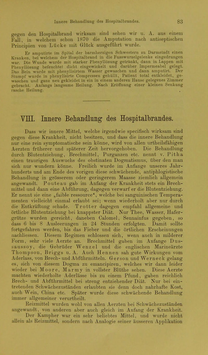 gegen den Hospitalbrand wirksam sind sehen wir \i. A. aus einem Fall, in welchem schon 1870 die Amputation nach antiseptischen Principien von Lücke mit Glück ausgeführt wurde. Er amputirte im Spital der barmherzigen Schwestern zu Darmstadt einen Kranken, bei welchem der Hospitalbrand in die Fusswurzelgelenke eingedrungen war. Die Wunde wurde mit starker Phenyllösung getränkt, dann in Lappen mit Phenyllösung befeuchtet diciit eingewickelt und darüber Impermeabel gelegt. Das Bein wurde mit phenylisirtem Wasser gewaschen und dann amputirt. Der Stumpf wurde in phenylisirte Conipressen gehüllt, Patient total entkleidet, ge- waschen und ganz neu gekleidet in ein in einem anderen Hause gelegenes Zimmer gebracht. Anfangs langsame Heilung. Nach Eröffnung einer kleinen Senkung rasche Heilung. Vni. Innere Behandlung des Hospitalbrandes. Dass wir innere Mittel, welche irgendwie specifisch wirksam sind gegen diese Krankheit, nicht besitzen, und dass die innere Behandlung nur eine rein symptomatische sein könne, wird von allen urtheilsfähigen Aerzten früherer und späterer Zeit hervorgehoben. Die Behandlung diirch Blutentziehung, Brechmittel, Purganzen etc. nennt v. Pitha einen traurigen Auswuchs des obstinaten Dogmatismus, über den man sich nur wundern könne. Freilich wurde im Anfange unseres Jahr- hunderts und am Ende des vorigen diese schwächende, antiphlogistische Behandlung in grösserem oder geringerem Maasse ziemlich allgemein angewandt. Ponte au gab im Anfang der Krankheit stets ein Brech- mittel und dann eine Abführung, dagegen verwarf er die Blutentziehung. Er nennt sie eine „faible ressource, welche bei sanguinischen Tempera- menten vielleicht einmal erlaubt sei; wenn wiederholt aber nur durch die Entkräftung schade. Trott er dagegen empfahl allgemeine und örtliche Blutentziehung bei knappster Diät. Nur Thee, Wasser, Hafer- .grütze wurden gereicht, daneben Calomel, Sennainfus gegeben, so dass 6 bis 8 Ausleerungen in 24 Stunden erfolgten. Damit sollte fortgefahren werden, bis das Fieber und die örtlichen Erscheinungen nachliessen. Diesem Regimen schlössen sich, wenn auch in milderer Form, sehr viele Aerzte an. Brechmittel gaben im Anfange Dus- saussoy, die Gebrüder Wenzel und die englischen Marineärzte Thompson, Briggs u. A. Auch Hennen sah gute Wirkungen vom Aderlass, von Brech- und Abführmitteln. Gerson und Werneck gelang es, sich von diesem Dogma zu emancipiren, welches wir dann leider wieder bei Moore, Marmy in vollster Blüthe sehen. Diese Aerzte machten wiederholte Aderlässe bis zu einem Pfund, gaben reichlich Brech- und Abführmittel bei streng entziehender Diät. Nur bei ein- tretenden Schwächezuständen erlaubten sie denn doch nahrhafte Kost, auch Wein, China etc. Später wurde diese schwächende Behandlung immer allgemeiner verurtheilt. Reizmittel wurden wohl von allen Aerzten bei Schwächezuständen angewandt, von anderen aber auch gleich im Anfang der Krankheit. Der Kampher war ein sehr beliebtes Mittel, und wurde nicht allein als Reizmittel, sondern nach Analogie seiner äusseren Applikation