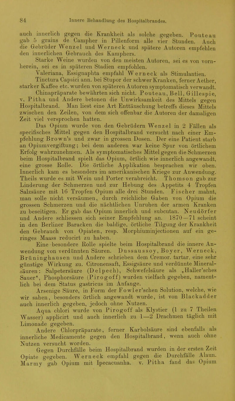 aucli innerlich gegen die Krankheit als solche gegeben. Pouteau gab 5 grains de Campher in Pillenform alle vier Stunden. Auch die Gebrüder Wenzel und Wer neck und spätere Autoren empfehlen den innerlichen Gebrauch des Kamphers. Starke Weine Avurden von den meisten Autoren, sei es von vorn- herein, sei es in späteren Stadien empfohlen. Valeriana, Essignaphta empfahl Werneck als Stimulantien. Tinctura Capsici ann. bei Stupor der schwer Kranken, ferner Aether, starker Kaffee etc. wurden von späteren Autoren symptomatisch verwandt. Chiuapräparate bewährten sich nicht. Pouteau, Bell, Gillespie, V.. Pitha und Andere betonen die Unwirksamkeit des Mittels gegen Hospitalbrand. Man liest eine Art Enttäuschung betreffs dieses Mittels zwischen den Zeilen, von dem sich offenbar die Autoren der damaligen Zeit viel versprochen hatten. Das Opium wurde von den Gebrüdern Wenzel in 2 Fällen als specifisches Mittel gegen den Hospitalbrand versucht nach einer Em- pfehlung Brown's und zwar in grossen Dosen. Der eine Patient starb an Opiumvergiftung; bei dem anderen war keine Spur von örtlichem Erfolg wahrzunehmen. Als symptomatisches Mittel gegen die Schmerzen beim Hospitalbrand spielt das Opium, örtlich wie innerlich angewandt, eine grosse Rolle. Die örtliche Applikation besprachen wir oben. Innerlich kam es besonders im amerikanischen Kriege zur Anwendung. Theils wurde es mit Wein und Porter verabreicht. Thomson gab zur Linderung der Schmerzen und zur Hebung des Appetits 4 Tropfen Salzsäure mit 16 Tropfen Opium alle drei Stunden. Fischer mahnt, man solle nicht versäumen, durch reichliche Gaben von Opium die grossen Schmerzen und die nächtlichen Unruhen der armen Kranken zu beseitigen. Er gab das Opium innerlich und subcutan. Neudörfer und Andere schliessen sich seiner Empfehlung an. 1870 — 71 scheint in den Berliner Baracken die baldige, örtliche Tilgung der Krankheit den Gebrauch von Opiaten, resp. Morphiuminjectionen auf ein ge- ringes Maass reducirt zu haben. Eine besondere Rolle spielte beim Hospitalbrand die innere An- wendung von verdünnten Säuren. Dussaussoy, Boyer, Werneck, Brüninghausen und Andere schrieben dem Cremor. tartar. eine sehr günstige Wirkung zu. Citronensaft, Essigsäure und verdünnte Mineral- ääuren: Salpetersäure (Delpech), Schwefelsäure als „Haller'sches Sauer, Phosphorsäure (Pirogoff) wurden vielfach gegeben, nament- lich bei dem Status gastricus im Anfange. Arsenige Säure, in Form der Fowler'schen Solution, welche, wie wir sahen, besonders örtlich angewandt wurde, ist von Blackadder auch innerlich gegeben, jedoch ohne Nutzen. Aqua chlori wurde von Pirogoff als Klystier (1 zu 7 Theilen Wasser) applicirt und auch innerhch zu 1—2 Drachmen täglich mit Limonade gegeben. Andere Chlorpräparate, ferner Karbolsäure sind ebenfalls als innerliche Medicamente gegen den Hospitalbrand, wenn auch ohne Nutzen versucht worden. Gegen Durchfälle beim Hospitalbrand wurden in der ersten Zeit Opiate gegeben. Werneck empfahl gegen die Durchfälle Alaun. Marmy gab Opium mit Ipecacuauha. v. Pitha fand das Opium