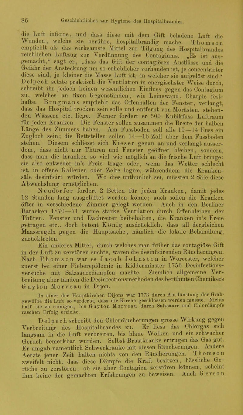 die Luft inficire, und dass diese mit dem Gift beladene Luft die Wunden, welclie sie berühre, hospitalbrandig mache. Thomson empfiehlt als das wirksamste Mittel zur Tilgung des Hospitalbrandes reichlichen Luftzug zur Verdünnung des Contagiums. „Es ist aus- gemacht, sagt er, „dass das Gift der contagiösen Ausflüsse und die Gefahr der Ansteckung um so erheblicher vorhanden ist, je concentrirter diese sind, je kleiner die Masse Luft ist, in welcher sie aufgelöst sind. Delpech setzte praktisch die Ventilation in energischster Weise durch, schreibt ihr jedoch keinen wesentlichen Einfluss gegen das Contagium zu, welches an fixen Gegenständen, wie Leinewand, Charpie fest- hafte. Brugmans empfiehlt das Offenhalten der Fenster, verlangt, dass das Hospital trocken sein solle und entfernt von Morästen, stehen- den Wässern etc. liege. Ferner fordert er 500 Kubikfuss Luftraum für jeden Kranken. Die Fenster sollen zusammen die Breite der halben Länge des Zimmers haben. Am Fussboden soll alle 10—14 Fuss ein Zugloch sein; die Bettstellen sollen 14—16 Zoll über dem Fussboden stehen. Diesem schliesst sich Kies er genau an und verlangt ausser- dem, dass nicht nur Thüren und Fenster geöffnet bleiben, sondern, dass man die Kranken so viel wie möglich an die frische Luft bringe; sie also entweder in's Freie trage oder, wenn das Wetter schlecht ist, in offene Gallerien oder Zelte logire, währenddem die Kranken- säle desinficirt würden. Wo dies unthunlich sei, müssten 2 Säle diese Abwechslung ermöglichen. Neudörfer fordert 2 Betten für jeden Kranken, damit jedes 12 Stunden lang ausgelüftet werden könne; auch sollen die Kranken öfter in verschiedene Zimmer gelegt werden. Auch in den Berliner Baracken 1870—71 wurde starke Ventilation durch Offenbleiben der Thüren, Fenster und Dachreiter beibehalten, die Kranken in's Freie getragen etc., doch betont König ausdrücklich, dass all dergleichen Maassregeln gegen die Hauptsache, nämlich die lokale Behandlung, zurücktreten. Ein anderes Mittel, durch welches man früher das contagiöse Gift in der Luft zu zerstören suchte, waren die desinficirenden Räucherungen. Nach Thomson war es Jacob Johnston in Worcester, welcher zuerst bei einer Fieberepidemie in Kidderminster 1756 Desinfections- versuche mit Salzsäuredämpfen machte. Ziemlich allgemeine Ver- breitung aber fanden die Desinfectionsmethoden des berühmten Chemikers Guyton Morveau in Dijon. In einer der Hauptkirchen Dijons war 1773 durch Ausdünstung der Grab- gewölbe die Luft so verderbt, dass die Kirche geschlossen werden musste. Nichts half sie zu reinigen, bis Guyton Morveau durch Salzsäure und Chlordämpfe raschen Erfolg erzielte. Delpech schreibt den Chlorräucherungen grosse Wirkung gegen Verbreitung des Hospitalbrandes zu. Er liess das Chlorgas sich langsam in die Luft verbreiten, bis blaue Wolken und ein schwacher Geruch bemerkbar wurden. Selbst Brustkranke ertrugen das Gas gut. Er umgab namentlich Schwerkranke mit diesen Räucherungen. Andere Aerzte jener Zeit halten nichts von den Räucherungen. Thomson zweifelt nicht, dass diese Dämpfe die Kraft besitzen, hässliche Ge- rüche zu zerstören, ob sie aber Contagien zerstören können, schemt ihm keine der gemachten Erfahrungen zu beweisen. Auch Gerson