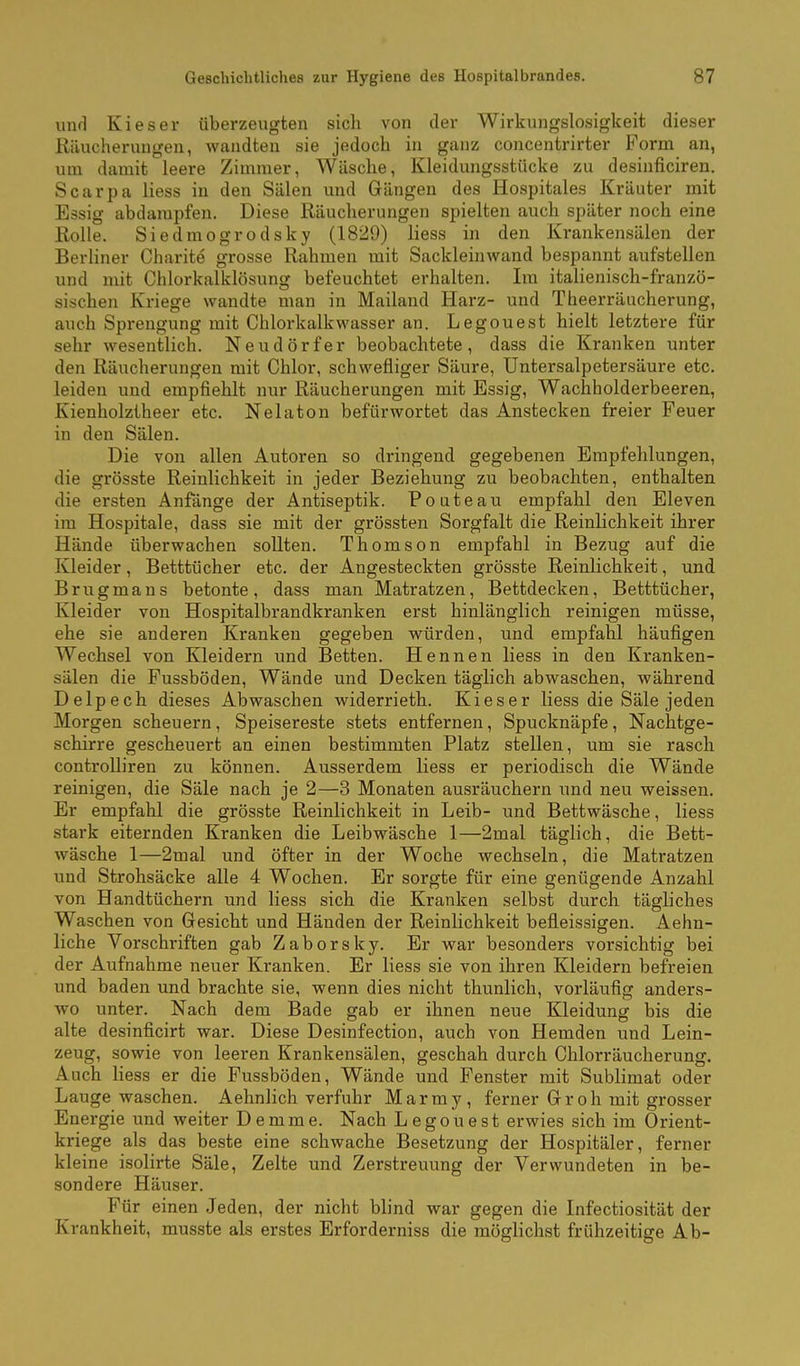 und Kies er überzeugten sich von der Wirkungslosigkeit dieser Riiucheruugen, wandten sie jedoch in ganz concentrirter Form an, um damit leere Zimmer, Wäsche, Kleidungsstücke zu desinficiren. Scarpa liess in den Sälen und Gängen des Hospitales Kräuter mit Essig abdampfen. Diese Räucherungen spielten auch später noch eine Kolle. Siedmogrodsky (1829) liess in den Krankensälen der Berliner Charite grosse Rahmen mit Sackleinwand bespannt aufstellen und mit Chlorkalklösung befeuchtet erhalten. Im italienisch-franzö- sischen Kriege wandte man in Mailand Harz- und Theerräucherung, auch Sprengung mit Chlorkalkwasser an. Legouest hielt letztere für sehr wesentlich. Neudörfer beobachtete, dass die Kranken unter den Räucherungen mit Chlor, schwefliger Säure, Untersalpetersäure etc. leiden und empfiehlt nur Räucherungen mit Essig, Wachholderbeeren, Kienholztheer etc. Nelaton befürwortet das Anstecken freier Feuer in den Sälen. Die von allen Autoren so dringend gegebenen Empfehlungen, die grösste Reinlichkeit in jeder Beziehung zu beobachten, enthalten die ersten Anfänge der Antiseptik. Pouteau empfahl den Eleven im Hospitale, dass sie mit der grössten Sorgfalt die Reinlichkeit ihrer Hände überwachen sollten. Thomson empfahl in Bezug auf die Kleider, Betttücher etc. der Angesteckten grösste Reinlichkeit, und Brugmans betonte, dass man Matratzen, Bettdecken, Betttücher, Kleider von Hospitalbrandkranken erst hinlänglich reinigen müsse, ehe sie anderen Kranken gegeben würden, und empfahl häufigen Wechsel von Kleidern und Betten. Hennen liess in den Kranken- sälen die Fussböden, Wände und Decken täglich abwaschen, während Delpech dieses Abwaschen widerrieth. Kies er liess die Säle jeden Morgen scheuern, Speisereste stets entfernen, Spucknäpfe, Nachtge- schirre gescheuert an einen bestimmten Platz stellen, um sie rasch controlliren zu können. Ausserdem liess er periodisch die Wände reinigen, die Säle nach je 2—3 Monaten ausräuchern und neu weissen. Er empfahl die grösste Reinlichkeit in Leib- und Bettwäsche, liess stark eiternden Kranken die Leibwäsche 1—2mal täglich, die Bett- wäsche 1—2mal und öfter in der Woche wechseln, die Matratzen und Strohsäcke alle 4 Wochen. Er sorgte für eine genügende Anzahl von Handtüchern und liess sich die Kranken selbst durch tägliches Waschen von Gesicht und Händen der Reinlichkeit befleissigen. Aehn- liche Vorschriften gab Zaborsky. Er war besonders vorsichtig bei der Aufnahme neuer Kranken. Er liess sie von ihren Kleidern befreien und baden und brachte sie, wenn dies nicht thunlich, vorläufig anders- wo unter. Nach dem Bade gab er ihnen neue Kleidung bis die alte desinficirt war. Diese Desinfection, auch von Hemden und Lein- zeug, sowie von leeren Krankensälen, geschah durch Chlorräucherung. Auch liess er die Fussböden, Wände und Fenster mit Sublimat oder Laugewaschen. Aehnlich verfuhr Marmy, ferner Gr oh mit grosser Energie und weiter Demme. Nach Legouest erwies sich im Orient- kriege als das beste eine schwache Besetzung der Hospitäler, ferner kleine isolirte Säle, Zelte und Zerstreuung der Verwundeten in be- sondere Häuser. Für einen Jeden, der nicht blind war gegen die Infectiosität der Krankheit, musste als erstes Erforderniss die möglichst frühzeitige Ab-