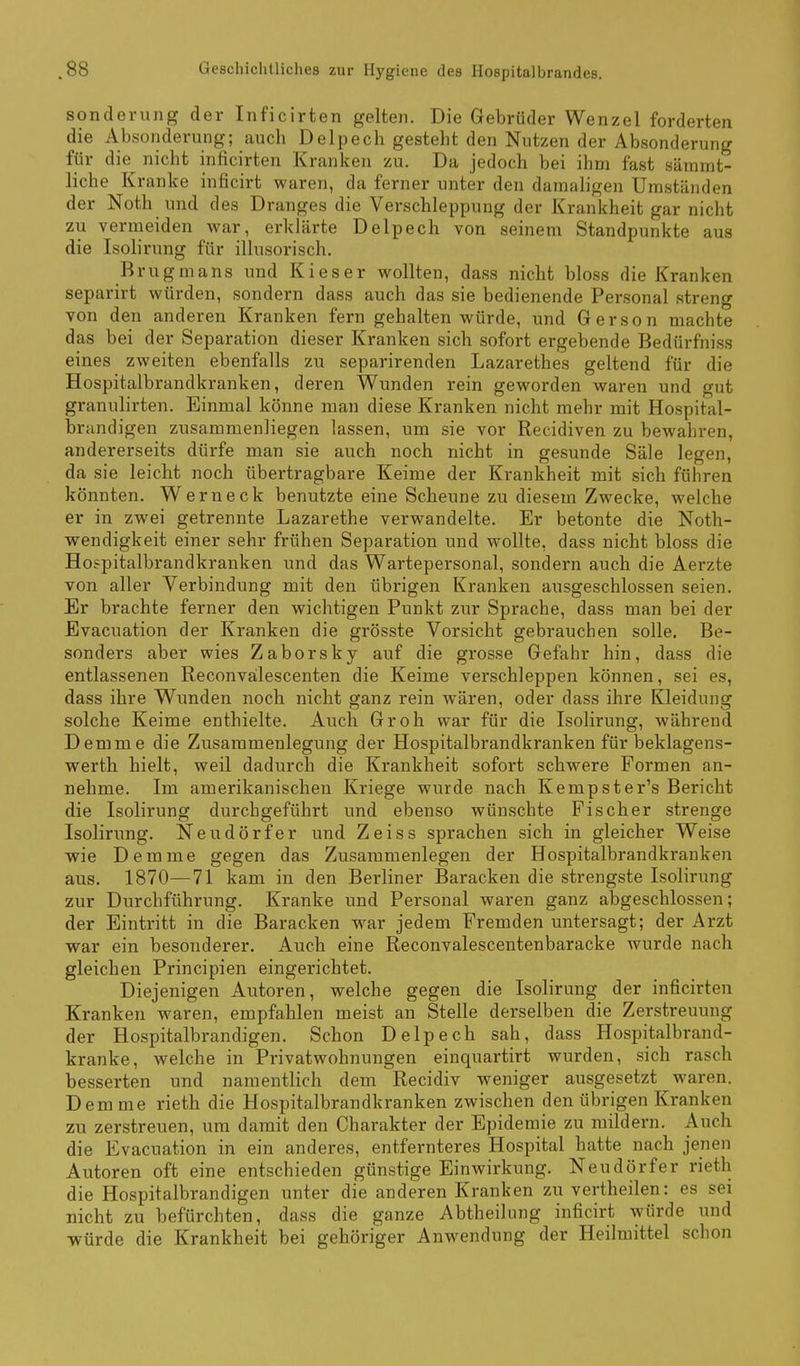 sonderung der Inficirten gelten. Die Gebrüder Wenzel forderten die Absonderung; auch Delpech gesteht den Nutzen der Absonderung für die nicht inficirten Kranken zu. Da jedoch bei ihm fast sämmt- liche Kranke inficirt waren, da ferner unter den damaligen Umständen der Noth und des Dranges die Verschleppung der Krankheit gar nicht zu vermeiden war, erklärte Delpech von seinem Standpunkte aus die Isolirung für illusorisch. Brugmans und Kies er wollten, dass nicht bloss die Kranken separirt würden, sondern dass auch das sie bedienende Personal streng von den anderen Kranken fern gehalten würde, und Gerson machte das bei der Separation dieser Kranken sich sofort ergebende Bedürfniss eines zweiten ebenfalls zu separirenden Lazarethes geltend für die Hospitalbrandkranken, deren Wunden rein geworden waren und gut granulirten. Einmal könne man diese Kranken nicht mehr mit Hospital- brandigen zusammenliegen lassen, um sie vor Recidiven zu bewahren, andererseits dürfe man sie auch noch nicht in gesunde Säle legen, da sie leicht noch übertragbare Keime der Krankheit mit sich führen könnten. Wer neck benutzte eine Scheune zu diesem Zwecke, welche er in zwei getrennte Lazarethe verwandelte. Er betonte die Noth- wendigkeit einer sehr frühen Separation und wollte, dass nicht bloss die Hospitalbrandkranken und das Wartepersonal, sondern auch die Aerzte von aller Verbindung mit den übrigen Kranken ausgeschlossen seien. Er brachte ferner den wichtigen Punkt zur Sprache, dass man bei der Evacuation der Kranken die grösste Vorsicht gebrauchen solle. Be- sonders aber wies Zaborsky auf die grosse Gefahr hin, dass die entlassenen Reconvälescenten die Keime verschleppen können, sei es, dass ihre Wunden noch nicht ganz rein wären, oder dass ihre Kleidung solche Keime enthielte. Auch Gr oh war für die Isolirung, während Demme die Zusammenlegung der Hospitalbrandkranken für beklagens- werth hielt, weil dadurch die Krankheit sofort schwere Formen an- nehme. Im amerikanischen Kriege wurde nach Kempster's Bericht die Isolirung durchgeführt und ebenso wünschte Fischer strenge Isolirung. Neudörfer und Zeiss sprachen sich in gleicher Weise wie Demme gegen das Zusammenlegen der Hospitalbrandkranken aus. 1870—71 kam in den Berliner Baracken die strengste Isolirung zur Durchführung. Kranke und Personal waren ganz abgeschlossen; der Eintritt in die Baracken war jedem Fremden untersagt; der Arzt war ein besonderer. Auch eine Reconvalescentenbaracke wurde nach gleichen Principien eingerichtet. Diejenigen Autoren, welche gegen die Isolirung der inficirten Kranken waren, empfahlen meist an Stelle derselben die Zerstreuung der Hospitalbrandigen. Schon Delpech sah, dass Hospitalbrand- kranke, welche in Privatwohnungen einquartirt wurden, sich rasch besserten und namentlich dem Recidiv weniger ausgesetzt waren. Demme rieth die Hospitalbrandkranken zwischen den übrigen Kranken zu zerstreuen, um damit den Charakter der Epidemie zu mildern. Auch die Evacuation in ein anderes, entfernteres Hospital hatte nach jenen Autoren oft eine entschieden günstige Einwirkung. Neudörfer rieth die Hospitalbrandigen unter die anderen Kranken zu vertheilen: es sei nicht zu befürchten, dass die ganze Abtheilnng inficirt würde und ■würde die Krankheit bei gehöriger Anw^endung der Heilmittel schon
