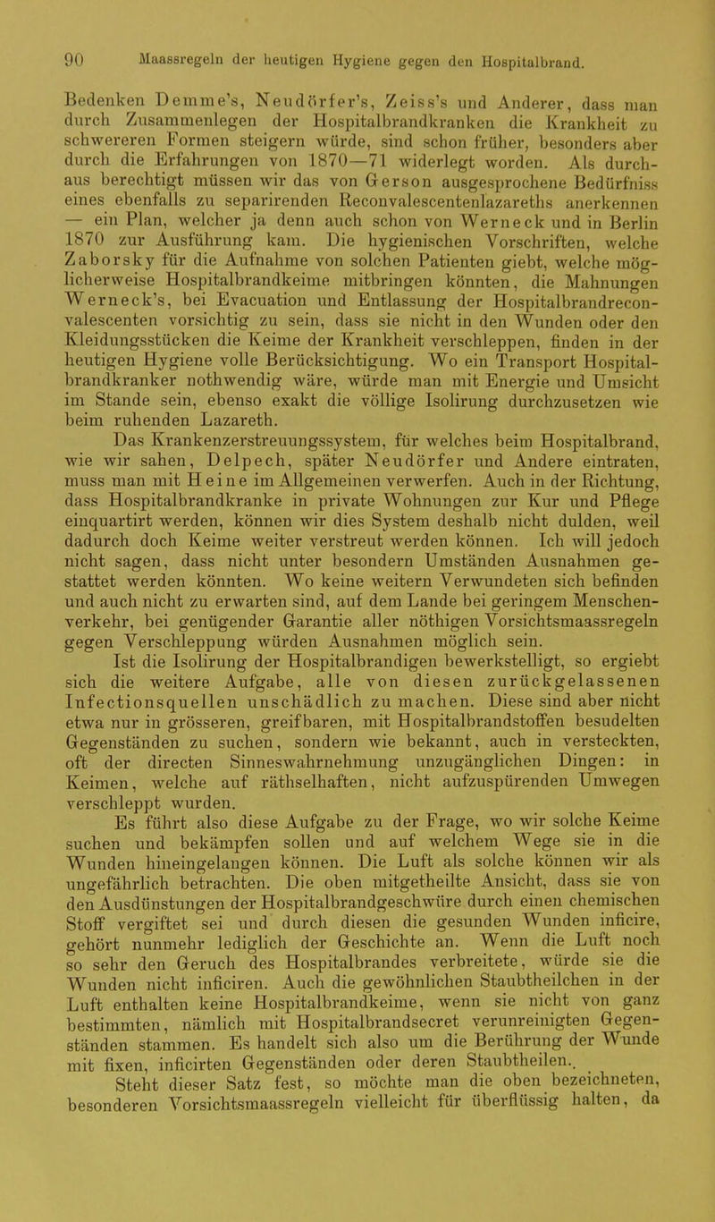 Bedenken Demme's, Neudörfer's, Zeiss's und Anderer, dass man durch Zusammenlegen der Hospitalbrandkranken die Krankheit zu schwereren Formen steigern würde, sind schon früher, besonders aber durch die Erfahrungen von 1870—71 widerlegt worden. Als durch- aus berechtigt müssen wir das von Gerson ausgesprochene Bedürfniss eines ebenfalls zu separirenden Reconvalescentenlazareths anerkennen — ein Plan, welcher ja denn auch schon von Werneck und in Berlin 1870 zur Ausführung kam. Die hygienischen Vorschriften, welche Zaborsky für die Aufnahme von solchen Patienten giebt, welche mög- licherweise Hospitalbrandkeime mitbringen könnten, die Mahnungen Werneck's, bei Evacuation und Entlassung der Hospitalbrandrecon- valescenten vorsichtig zu sein, dass sie nicht in den Wunden oder den Kleidungsstücken die Keime der Krankheit verschleppen, finden in der heutigen Hygiene volle Berücksichtigung. Wo ein Transport Hospital- brandkranker nothwendig wäre, würde man mit Energie und Umsicht im Stande sein, ebenso exakt die völlige Isolirung durchzusetzen wie beim ruhenden Lazareth. Das Krankenzerstreuungssystem, für welches beim Hospitalbrand, wie wir sahen, Delpech, später Neudörfer und Andere eintraten, muss man mit Heine im Allgemeinen verwerfen. Auch in der Richtung, dass Hospitalbrandkranke in private Wohnungen zur Kur und Pflege eiuquartirt werden, können wir dies System deshalb nicht dulden, weil dadurch doch Keime weiter verstreut werden können. Ich will jedoch nicht sagen, dass nicht unter besondern Umständen Ausnahmen ge- stattet werden könnten. Wo keine weitern Verwundeten sich befinden und auch nicht zu erwarten sind, auf dem Lande bei geringem Menschen- verkehr, bei genügender Garantie aller nöthigen Vorsichtsmaassregeln gegen Verschleppung würden Ausnahmen möglich sein. Ist die Isolirung der Hospitalbrandigeu bewerkstelligt, so ergiebt sich die weitere Aufgabe, alle von diesen zurückgelassenen Infectionsquellen unschädlich zu machen. Diese sind aber nicht etwa nur in grösseren, greifbaren, mit Hospitalbrandstoffen besudelten Gegenständen zu suchen, sondern wie bekannt, auch in versteckten, oft der directen Sinneswahrnehmung unzugänglichen Dingen: in Keimen, welche auf räthselhaften, nicht aufzuspürenden Umwegen verschleppt wurden. Es führt also diese Aufgabe zu der Frage, wo wir solche Keime suchen und bekämpfen sollen und auf welchem Wege sie in die Wunden hineingelaugen können. Die Luft als solche können wir als ungefährlich betrachten. Die oben mitgetheilte Ansicht, dass sie von den Ausdünstungen der Hospitalbrandgeschwüre durch einen chemischen Stoff vergiftet sei und durch diesen die gesunden Wunden inficire, gehört nunmehr lediglich der Geschichte an. Wenn die Luft noch so sehr den Geruch des Hospitalbrandes verbreitete, würde sie die Wunden nicht inficiren. Auch die gewöhnlichen Staubtheilchen in der Luft enthalten keine Hospitalbrandkeime, wenn sie nicht von ganz bestimmten, nämlich mit Hospitalbrandsecret verunreinigten Gegen- ständen stammen. Es handelt sich also um die Berührung der Wunde mit fixen, inficirten Gegenständen oder deren Staubtheilen.. Steht dieser Satz fest, so möchte man die oben bezeichneten, besonderen Vorsichtsmaassregeln vielleicht für überflüssig halten, da