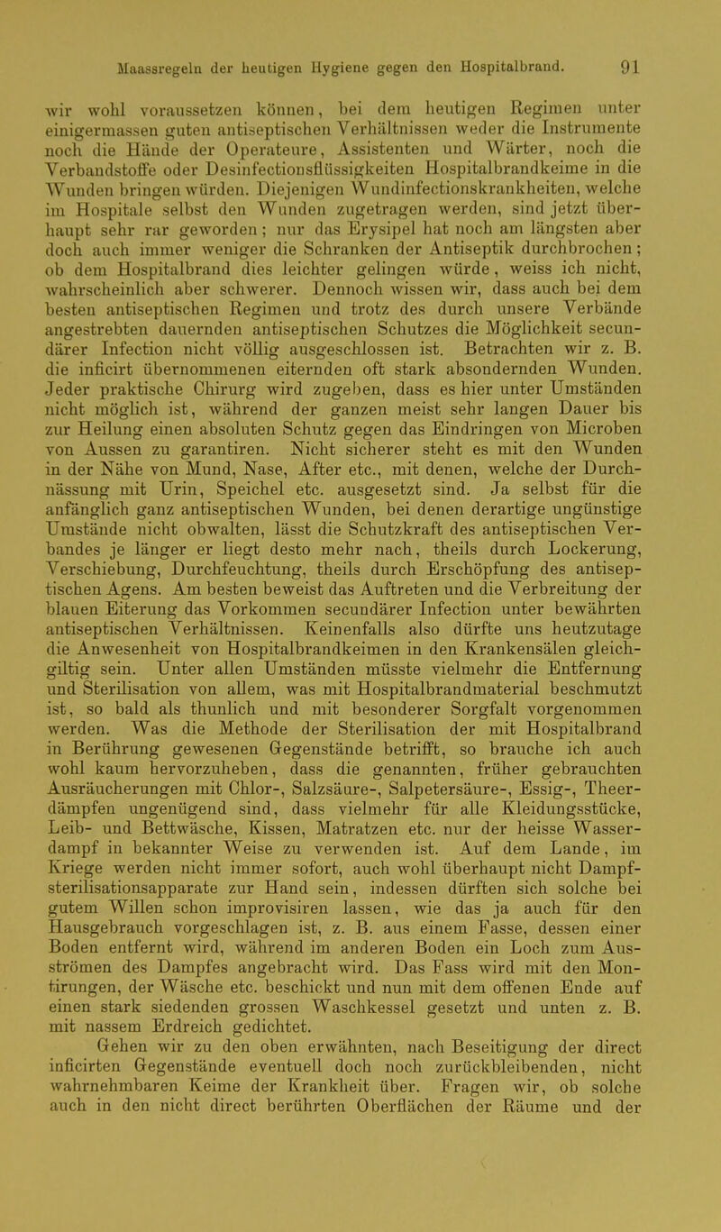 wir wohl voraussetzen können, bei dem heutigen Regimen unter einigermassen guten antiseptischen Verhältnissen weder die Instrumente noch die Hände der Operateure, Assistenten und Wärter, noch die Verbandstoffe oder Desinfectionsflüssigkeiten Hospitalbrandkeime in die Wunden bringen würden. Diejenigen Wundinfectionskrankheiten, welche im Hospitale selbst den Wunden zugetragen werden, sind jetzt über- haupt sehr rar geworden; nur das Erysipel hat noch am längsten aber doch auch immer weniger die Schranken der Antiseptik durchbrochen; ob dem Hospitalbrand dies leichter gelingen würde, weiss ich nicht, wahrscheinlich aber schwerer. Dennoch wissen wir, dass auch bei dem besten antiseptischen Regimen und trotz des durch unsere Verbände angestrebten dauernden antiseptischen Schutzes die Möglichkeit secun- därer Infection nicht völlig ausgeschlossen ist. Betrachten wir z. B. die inficirt übernommenen eiternden oft stark absondernden Wunden. Jeder praktische Chirurg wird zugel)en, dass es hier unter Umständen nicht möglich ist, während der ganzen meist sehr langen Dauer bis zur Heilung einen absoluten Schutz gegen das Eindringen von Microben von Aussen zu garantiren. Nicht sicherer steht es mit den Wunden in der Nähe von Mund, Nase, After etc., mit denen, welche der Durch- nässung mit Urin, Speichel etc. ausgesetzt sind. Ja selbst für die anfänglich ganz antiseptischen Wunden, bei denen derartige ungünstige Umstände nicht obwalten, lässt die Schutzkraft des antiseptischen Ver- bandes je länger er liegt desto mehr nach, theils durch Lockerung, Verschiebung, Durchfeuchtung, theils durch Erschöpfung des antisep- tischen Agens. Am besten beweist das Auftreten und die Verbreitung der blauen Eiterung das Vorkommen secundärer Infection unter bewährten antiseptischen Verhältnissen. Keinenfalls also dürfte uns heutzutage die Anwesenheit von Hospitalbrandkeimen in den Krankensälen gleich- giltig sein. Unter allen Umständen müsste vielmehr die Entfernung und Sterilisation von allem, was mit Hospitalbrandmaterial beschmutzt ist, so bald als thunlich und mit besonderer Sorgfalt vorgenommen werden. Was die Methode der Sterilisation der mit Hospitalbrand in Berührung gewesenen Gegenstände betrifft, so brauche ich auch wohl kaum hervorzuheben, dass die genannten, früher gebrauchten Ausräucherungen mit Chlor-, Salzsäure-, Salpetersäure-, Essig-, Theer- dämpfen ungenügend sind, dass vielmehr für alle Kleidungsstücke, Leib- und Bettwäsche, Kissen, Matratzen etc. nur der heisse Wasser- dampf in bekannter Weise zu verwenden ist. Auf dem Lande, im Kriege werden nicht immer sofort, auch wohl überhaupt nicht Dampf- sterilisationsapparate zur Hand sein, indessen dürften sich solche bei gutem Willen schon improvisiren lassen, wie das ja auch für den Hausgebrauch vorgeschlagen ist, z. B. aus einem Fasse, dessen einer Boden entfernt wird, während im anderen Boden ein Loch zum Aus- strömen des Dampfes angebracht wird. Das Fass wird mit den Mon- tirungen, der Wäsche etc. beschickt und nun mit dem offenen Ende auf einen stark siedenden grossen Waschkessel gesetzt und unten z. B. mit nassem Erdreich gedichtet. Gehen wir zu den oben erwähnten, nach Beseitigung der direct inficirten Gegenstände eventuell doch noch zurückbleibenden, nicht wahrnehmbaren Keime der Krankheit über. Fragen wir, ob solche auch in den nicht direct berührten Oberflächen der Räume und der