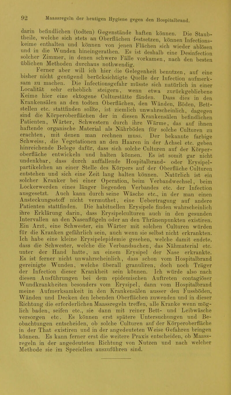 dann befindlichen (todten) Gegenstände haften können. Die Staub- theile, welche sich stets an Oberflächen festsetzen, können Infections- keime enthalten und können von jenen Flächen sich wieder ablösen und in die Wunden hineingerathen. Es ist deshalb eine Desinfection solcher Zimmer, in denen schwere Fälle vorkamen, nach den besten üblichen Methoden durchaus nothwendig. Ferner aber wiU ich hier die Gelegenheit benutzen, auf eine bisher nicht genügend berücksichtigte Quelle der Infection aufmerk- sam zu machen. Die Infectionsgefahr müsste sich natürlich in einer Localität sehr erheblich steigern, wenn etwa zurückgebliebene Keime hier eine ektogene Culturstätte fänden. Dass dies in den Krankensälen an den todten Oberflächen, den Wänden, Böden, Bett- stellen etc. stattfinden sollte, ist ziemlich unwahrscheinlich, dagegen sind die Körperoberflächen der in diesen Krankensälen befindlichen Patienten, Wärter, Schwestern durch ihre Wärme, das auf ihnen haftende organische Material als Nährböden für solche Culturen zu erachten, mit denen man rechnen muss. Der bekannte farbige Sch weiss, die Vegetationen an den Haaren in der Achsel etc. geben hinreichende Belege dafür, dass sich solche Culturen auf der Körper- oberfläche entwickeln und halten können. Es ist somit gar nicht undenkbar, dass durch auffallende Hospitalbrand- oder Erysipel- partikelchen an einer Stelle des Körpers auf der Oberfläche Culturen entstehen und sich eine Zeit lang halten können. Natürlich ist ein solcher Kranker bei einer Operation, beim Verbandwechsel, beim Lockerwerden eines länger liegenden Verbandes etc. der Infection ausgesetzt. Auch kann durch seine Wäsche etc., in der man einen Ansteckungsstoff nicht vermuthet, eine üebertragung auf andere Patienten stattfinden. Die habituellen Erysipele finden wahrscheinlich ihre Erklärung darin, dass Erysipelculturen auch in den gesunden Intervallen an den Nasenflügeln oder an den Thränenpunkten existiren. Ein Arzt, eine Schwester, ein Wärter mit solchen Culturen würden für die Kranken gefährlich sein, auch wenn sie selbst nicht erkrankten. Ich habe eine kleine Erysipelepideraie gesehen, welche damit endete, dass die Schwester, welche die Verbandsachen, das Nähmaterial etc. unter der Hand hatte, an einem Erysipel der Nase erkrankte. Es ist ferner nicht unwahrscheinlich, dass schon vom Hospitalbrand gereinigte Wunden, welche überall granuliren, doch noch Träger der Infection dieser Krankheit sein können. Ich würde also nach diesen Ausführungen bei dem epidemischen Auftreten contagiöser Wundkrankheiten besonders vom Erysipel, dann vom Hospitalbrand meine Aufmerksamkeit in den Krankensälen ausser den Fussböden, Wänden und Decken den lebenden Oberflächen zuwenden und in dieser Richtung die erforderlichen Maassregeln treffen, alle Kranke wenn mög- lich baden, seifen etc., sie dann mit reiner Bett- und Leibwäsche versorgen etc. Es können erst spätere Untersuchungen und Be- obachtungen entscheiden, ob solche Culturen auf der Körperoberfläche in der That existiren und in der angedeuteten Weise Gefahren bringen können. Es kann ferner erst die weitere Praxis entscheiden, ob Maass- regeln in der angedeuteten Richtung von Nutzen und nach welcher Methode sie im Speciellen auszuführen sind.