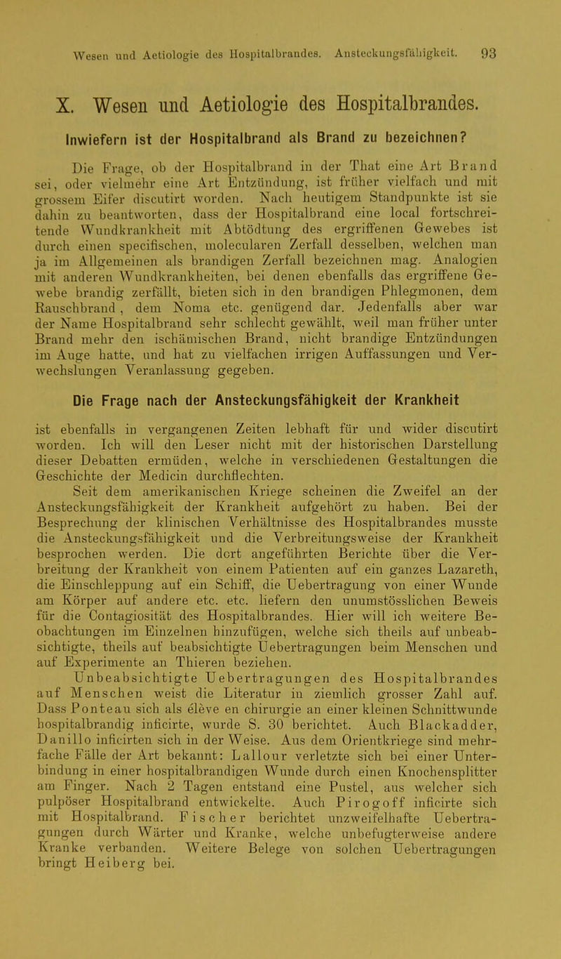 X. Wesen und Aetiologie des Hospitalbrandes. Inwiefern ist der Hospitalbrand als Brand zu bezeichnen? Die Frage, ob der Hospitalbrund in der That eine Art Brand sei, oder vielmehr eine Art Entzündung, ist früher vielfach und mit grossem Eifer discutirt worden. Nach heutigem Standpunkte ist sie dahin zu beantworten, dass der Hospitalbrand eine local fortschrei- tende Wundkrankheit mit Abtödtung des ergriffenen Gewebes ist durch einen specifischen, molecularen Zerfall desselben, welchen man ja im Allgemeinen als brandigen Zerfall bezeichnen mag. Analogien mit anderen Wundkrankheiten, bei denen ebenfalls das ergriffene Ge- webe brandig zerfällt, bieten sich in den brandigen Phlegmonen, dem Rauschbrand , dem Noma etc. genügend dar. Jedenfalls aber war der Name Hospitalbrand sehr schlecht gewählt, weil man früher unter Brand mehr den ischämischen Brand, nicht brandige Entzündungen im Auge hatte, und hat zu vielfachen irrigen Auffassungen und Ver- wechslungen Veranlassung gegeben. Die Frage nach der Ansteckungsfähigkeit der Krankheit ist ebenfalls in vergangenen Zeiten lebhaft für und wider discutirt worden. Ich will den Leser nicht mit der historischen Darstellung dieser Debatten ermüden, welche in verschiedenen Gestaltungen die Geschichte der Medicin durchflechten. Seit dem amerikanischen Kriege scheinen die Zweifel an der Ansteckungsfähigkeit der Krankheit aufgehört zu haben. Bei der Besprechung der klinischen Verhältnisse des Hospitalbrandes musste die Ansteckungsfähigkeit und die Verbreitungsweise der Krankheit besprochen werden. Die dort angeführten Berichte über die Ver- breitung der Krankheit von einem Patienten auf ein ganzes Lazareth, die Einschleppung auf ein Schiff, die Uebertragung von einer Wunde am Körper auf andere etc. etc. liefern den unumstösslichen Beweis für die Contagiosität des Hospitalbrandes. Hier will ich weitere Be- obachtungen im Einzelnen hinzufügen, welche sich theils auf unbeab- sichtigte, theils auf beabsichtigte Uebertragungen beim Menschen und auf Experimente an Thieren beziehen. Unbeabsichtigte Uebertragungen des Hospitalbrandes auf Menschen weist die Literatur in ziemlich grosser Zahl auf. Dass Ponteau sich als eleve en Chirurgie an einer kleinen Schnittwunde hospitalbrandig inficirte, wurde S. 30 berichtet. Auch Blackadder, Danillo inficirten sich in der Weise. Aus dem Orientkriege sind mehr- fache Fälle der Art bekannt: Lallour verletzte sich bei einer Unter- bindung in einer hospitalbrandigen Wunde durch einen KnochenspHtter am Finger. Nach 2 Tagen entstand eine Pustel, aus welcher sich pulpöser Hospitalbrand entwickelte. Auch Pirogoff inficirte sich mit Hospitalbrand. Fischer bei-ichtet unzweifelhafte Uebertra- gungen durch Wärter und Kranke, welche unbefugterweise andere Kranke verbanden. Weitere Belege von solchen Uebertragungen bringt Heiberg bei.