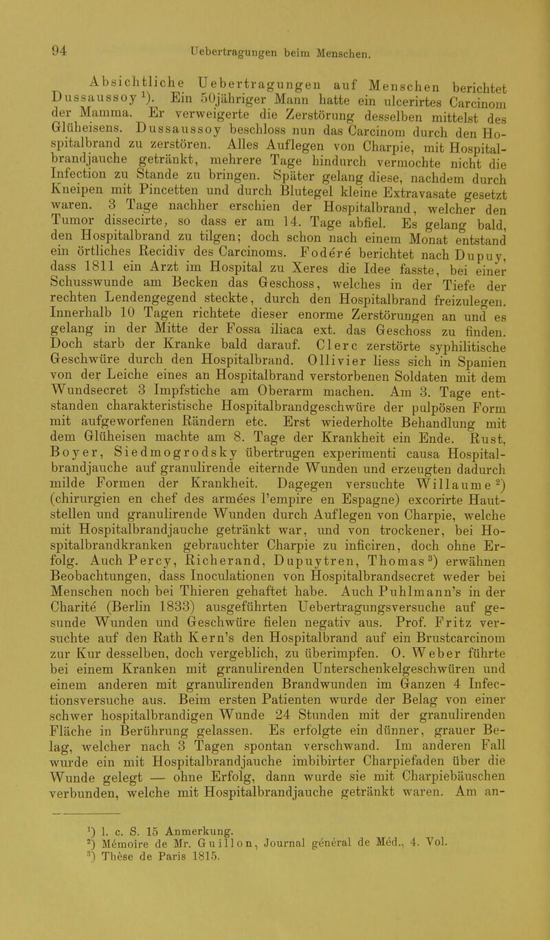 Absichtliche Uebertragungen auf Menschen berichtet Dussaussoy 1). Ein 50jähriger Mann hatte ein ulcerirtes Carcinom der Mamma. Er verweigerte die Zerstörung desselben mittelst des Glüheisens. Dussaussoy beschloss nun das Carcinom durch den Ho- spitalbrand zu zerstören. Alles Auflegen von Charpie, mit Hospital- brandjauche getränkt, mehrere Tage hindurch vermochte nicht die Infection zu Stande zu bringen. Später gelang diese, nachdem durch Kneipen mit Pincetten und durch Blutegel kleine Extravasate gesetzt waren. 3 Tage nachher erschien der Hospitalbrand, welcher den Tumor dissecirte, so dass er am 14. Tage abfiel. Es gelang bald, den Hospitalbrand zu tilgen; doch schon nach einem Monat entstand ein örtliches ßecidiv des Carcinoms. Födere berichtet nach Dupuy, dass 1811 ein Arzt im Hospital zu Xeres die Idee fasste, bei einer Schusswunde am Becken das Geschoss, welches in der Tiefe der rechten Lendengegend steckte, durch den Hospitalbrand freizulegen. Innerhalb 10 Tagen richtete dieser enorme Zerstörungen an und es gelang in der Mitte der Fossa iliaca ext. das Geschoss zu finden. Doch starb der Kranke bald darauf. Clerc zerstörte syphilitische Geschwüre durch den Hospitalbrand. Ollivier Hess sich in Spanien von der Leiche eines an Hospitalbrand verstorbenen Soldaten mit dem Wundsecret 3 Impfstiche am Oberarm machen. Am 3. Tage ent- standen charakteristische Hospitalbrandgeschwüre der palpösen Form mit aufgeworfenen Rändern etc. Erst wiederholte Behandlung mit dem Glüheisen machte am 8. Tage der Krankheit ein Ende. Rust, Boyer, Siedmogrodsky übertrugen experimenti causa Hospital- brandjauche auf granulirende eiternde Wunden und erzeugten dadurch milde Formen der Krankheit. Dagegen versuchte Willaume^) (Chirurgien en chef des armees l'empire en Espagne) excorirte Haut- stellen und granulirende Wunden durch Auflegen von Charpie, welche mit Hospitalbrandjauche getränkt war, und von trockener, bei Ho- spitalbrandkranken gebrauchter Charpie zu inficiren, doch ohne Er- folg. AuchPercy, Richerand, Dupuytren, Thomas^) erwähnen Beobachtungen, dass Inoculationen von Hospitalbrandsecret weder bei Menschen noch bei Thieren gehaftet habe. Auch Puhlmann's in der Charite (Berlin 1833) ausgeführten Uebertragungsversuche auf ge- sunde Wunden und Geschwüre fielen negativ aus. Prof. Fritz ver- suchte auf den Rath Kern's den Hospitalbrand auf ein Brustcarcinom zur Kur desselben, doch vergeblich, zu überimpfen. 0. Weber führte bei einem Kranken mit granulirenden Unterschenkelgeschwüren und einem anderen mit granulirenden Brandwunden im Ganzen 4 Infec- tionsversuche aus. Beim ersten Patienten wurde der Belag von einer schwer hospitalbrandigen Wunde 24 Stunden mit der granulirenden Fläche in Berührung gelassen. Es erfolgte ein dünner, grauer Be- lag, welcher nach 3 Tagen spontan verschwand. Im anderen Fall wurde ein mit Hospitalbrandjauche imbibirter Charpiefaden über die Wunde gelegt — ohne Erfolg, dann wurde sie mit Charpiebäuschen verbunden, welche mit Hospitalbrandjauche getränkt waren. Am an- 0 1. c. S. 15 Anmerkung. Memoire de Mr. Guillon, Journal general de Med., 4. Vol. ^) Thfese de Paris 1815.