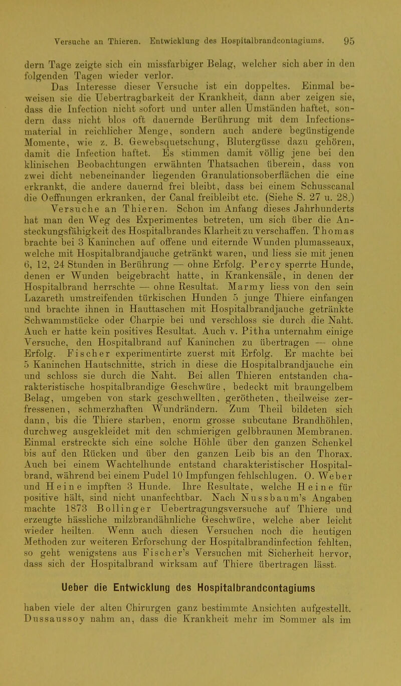 dern Tage zeigte sich ein missfarbiger Belag, welcher sich aber in den folgenden Tagen wieder verlor. Das Interesse dieser Versuche ist ein doppeltes. Einmal be- weisen sie die Uebertragbarkeit der Krankheit, dann aber zeigen sie, dass die Infection nicht sofort und unter allen Umständen haftet, son- dern dass nicht blos oft dauernde Berührung mit dem Infections- material in reichlicher Menge, sondern auch andere begünstigende Momente, wie z. B. Gewebsquetschung, Blutergüsse dazu gehören, damit die Infection haftet. Es stimmen damit völlig jene bei den klinischen Beobachtungen erwähnten Thatsachen überein, dass von zwei dicht nebeneinander liegenden Granulationsoberflächen die eine erkrankt, die andere dauernd frei bleibt, dass bei einem Schusscanal die Oeffnungen erkranken, der Canal freibleibt etc. (Siehe S. 27 u. 28.) Versuche an Thieren. Schon im Anfang dieses Jahrhunderts hat man den Weg des Experimentes betreten, um sich über die An- steckungsfähigkeit des Hospitalbrandes Klarheit zu verschaffen. Thomas brachte bei 3 Kaninchen auf offene und eiternde Wunden plumasseaux, welche mit Hospitalbrandjauche getränkt waren, und liess sie mit jenen 6, 12, 24 Stunden in Berührung — ohne Erfolg. Percy sperrte Hunde, denen er Wunden beigebracht hatte, in Krankensäle, in denen der Hospitalbrand herrschte — ohne Resultat. Marmy liess von den sein Lazareth umstreifenden türkischen Hunden 5 junge Thiere einfangen und brachte ihnen in Hauttaschen mit Hospitalbrandjauche getränkte Schwammstücke oder Charpie bei imd verschloss sie durch die Naht. Auch er hatte kein positives Resultat. Auch v. Pitha unternahm einige Versuche, den Hospitalbrand auf Kaninchen zu übertragen — ohne Erfolg. Fischer experimentirte zuerst mit Erfolg. Er machte bei 5 Kaninchen Hautschnitte, strich in diese die Hospitalbrandjauche ein und schloss sie durch die Naht. Bei allen Thieren entstanden cha- rakteristische hospitalbrandige Geschwüre , bedeckt mit braungelbem Belag, umgeben von stark geschwellten, gerötheten, theilweise zer- fressenen, schmerzhaften Wundrändern. Zum Theil bildeten sich dann, bis die Thiere starben, enorm grosse subcutane Brandhöhlen, durchweg ausgekleidet mit den schmierigen gelbbraunen Membranen. Einmal erstreckte sich eine solche Höhle über den ganzen Schenkel bis auf den Rücken und über den ganzen Leib bis an den Thorax. Auch bei einem Wachtelhunde entstand charakteristischer Hospital- brand, während bei einem Pudel 10 Impfungen fehlschlugen. 0. Weber und Heine impften 3 Hunde. Ihre Resultate, welche Heine für positive hält, sind nicht unanfechtbar. Nach N u s s b a u m's Angaben machte 1873 Bollinger Uebertragungsversuche auf Thiere und erzeugte hässliche milzbrandähnliche Geschwüre, welche aber leicht wieder heilten. Wenn auch diesen Versuchen noch die heutigen Methoden zur weiteren Erforschung der Hospitalbrandinfection fehlten, .so geht wenigstens aus Fischer's Versuchen mit Sicherheit hervor, dass sich der Hospitalbrand wirksam auf Thiere übertragen lässt. Lieber die Entwicklung des Hospitalbrandcontagiums haben viele der alten Chirurgen ganz bestimmte Ansichten aufgestellt, Dussaussoy nahm an, dass die Krankheit mehr im Sommer als im