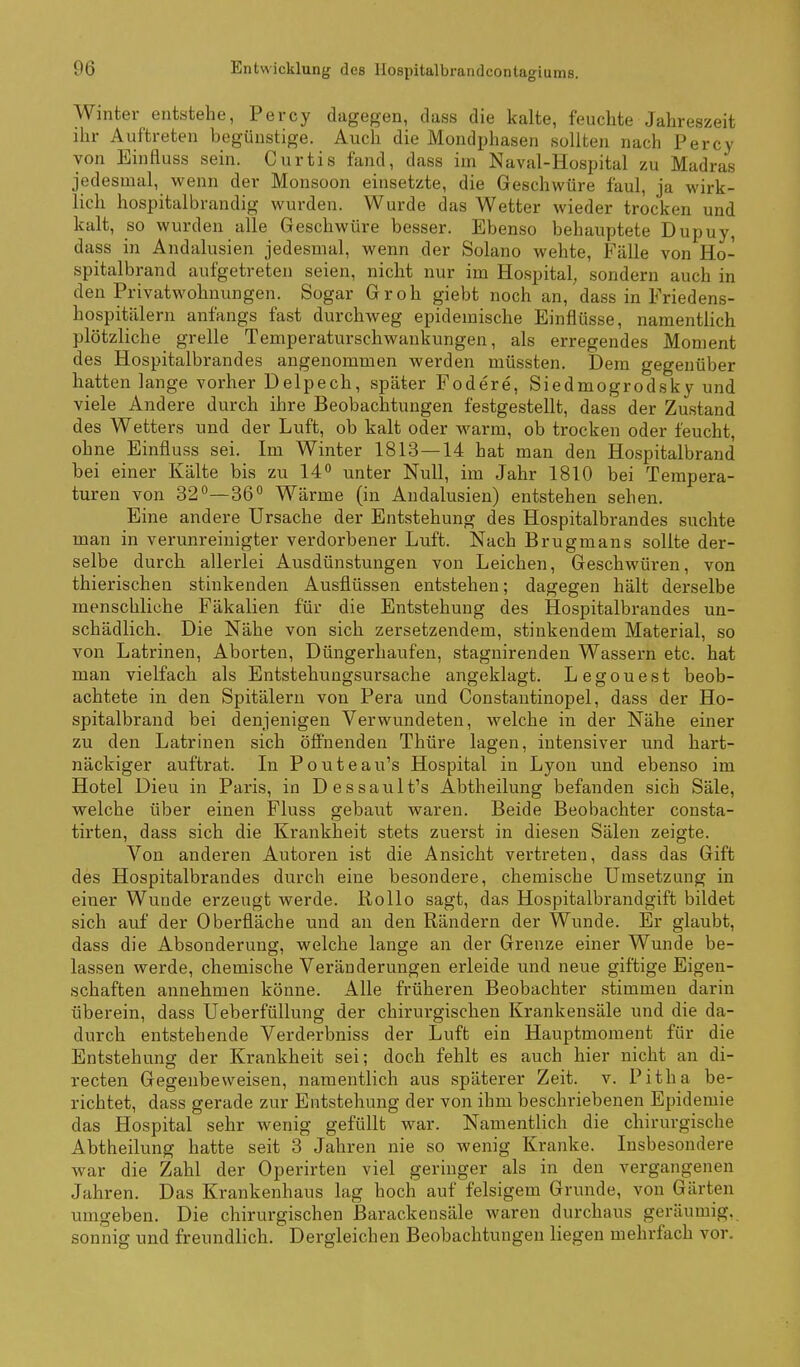 Winter entstehe, Percy dagegen, dass die kalte, feuchte Jahreszeit ihr Auftreten begünstige. Auch die Mondphasen sollten nach Percy von Einfluss sein. Curtis fand, dass im Naval-Hospital zu Madras jedesmal, wenn der Monsoon einsetzte, die Geschwüre faul, ja wirk- lich hospitalbrandig wurden. Wurde das Wetter wieder trocken und kalt, so wurden alle Geschwüre besser. Ebenso behauptete Dupuy, dass in Andalusien jedesmal, wenn der Solano wehte, Fälle von Ho- spitalbrand aufgetreten seien, nicht nur im Hospital, sondern auch in den Privatwohnungen. Sogar Gr oh giebt noch an, dass in Friedens- hospitälern anfangs fast durchweg epidemische Einflüsse, namentlich plötzliche grelle Temperaturschwankungen, als erregendes Moment des Hospitalbrandes angenommen werden müssten. Dem gegenüber hatten lange vorher Delpech, später Fodere, Siedmogrodsky und viele Andere durch ihre Beobachtungen festgestellt, dass der Zustand des Wetters und der Luft, ob kalt oder warm, ob trocken oder feucht, ohne Einfluss sei. Im Winter 1813—14 hat man den Hospitalbrand bei einer Kälte bis zu 14 unter Null, im Jahr 1810 bei Tempera- turen von 32°—36° Wärme (in Andalusien) entstehen sehen. Eine andere Ursache der Entstehung des Hospitalbrandes suchte man in verunreinigter verdorbener Luft. Nach Brugmans sollte der- selbe durch allerlei Ausdünstungen von Leichen, Geschwüren, von thierischen stinkenden Ausflüssen entstehen; dagegen hält derselbe menschliche Fäkalien für die Entstehung des Hospitalbrandes un- schädlich. Die Nähe von sich zersetzendem, stinkendem Material, so von Latrinen, Aborten, Düngerhaufen, stagnirenden Wassern etc. hat man vielfach als Entstehuugsursache angeklagt. Legouest beob- achtete in den Spitälern von Pera und Constantinopel, dass der Ho- spitalbrand bei denjenigen Verwundeten, welche in der Nähe einer zu den Latrinen sich öffnenden Thüre lagen, intensiver und hart- näckiger auftrat. In Pouteau's Hospital in Lyon und ebenso im Hotel Dieu in Paris, in Dessault's Abtheilung befanden sich Säle, welche über einen Fluss gebaut waren. Beide Beobachter consta- tirten, dass sich die Krankheit stets zuerst in diesen Sälen zeigte. Von anderen Autoren ist die Ansicht vertreten, dass das Gift des Hospitalbrandes durch eine besondere, chemische Umsetzung in einer Wunde erzeugt werde. Rollo sagt, das Hospitalbrandgift bildet sich auf der Oberfläche und an den Rändern der Wunde. Er glaubt, dass die Absonderung, welche lange an der Grenze einer Wunde be- lassen werde, chemische Veränderungen erleide und neue giftige Eigen- schaften annehmen könne. Alle früheren Beobachter stimmen darin überein, dass UeberfüUung der chirurgischen Krankensäle und die da- durch entstehende Verderbniss der Luft ein Hauptmoment für die Entstehung der Krankheit sei; doch fehlt es auch hier nicht an di- recten Gegenbeweisen, namentlich aus .späterer Zeit. v. Pitha be- richtet, dass gerade zur Entstehung der von ihm beschriebenen Epidemie das Hospital sehr wenig gefüllt war. Namentlich die chirurgische Abtheilung hatte seit 3 Jahren nie so wenig Kranke. Insbesondere war die Zahl der Operirten viel geringer als in den vergangenen Jahren. Das Krankenhaus lag hoch auf felsigem Grunde, von Gärten umgeben. Die chirurgischen ßarackensäle waren durchaus geräumig, sonnig und freundlich. Dergleichen Beobachtungen liegen mehrfach vor.