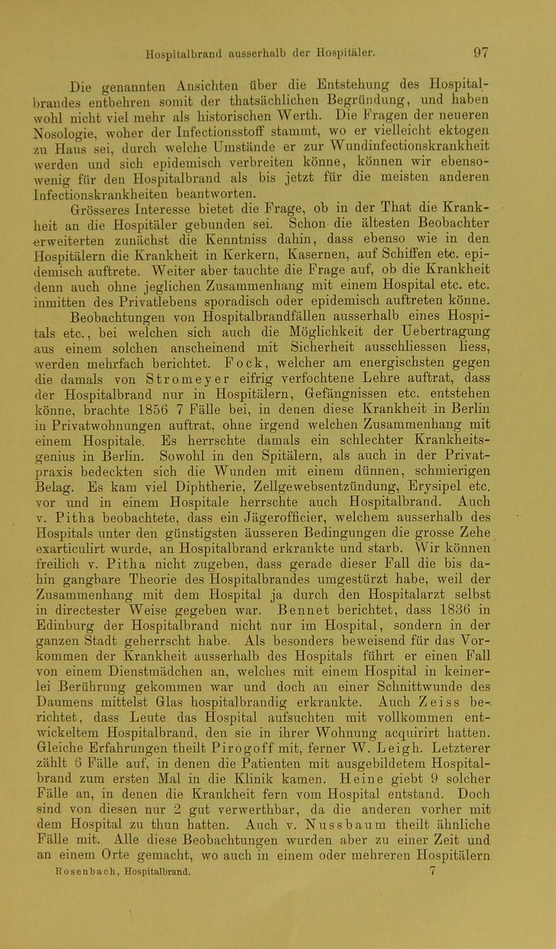 Die genannten Ansichten über die Entstehung des Hospital- brandes entbehren somit der thatsächlichen Begründung, und haben wohl nicht viel mehr als historischen Werth. Die Fragen der neueren Nosologie, woher der Infectionsstoff stammt, wo er vielleicht ektogen zu HaiTs sei, durch welche Umstände er zur Wundinfectionskrankheit werden und sich epidemisch verbreiten könne, können wir ebenso- wenig für den Hospitalbrand als bis jetzt für die meisten anderen Infectionskrankheiten beantworten. Grösseres Interesse bietet die Frage, ob in der That die Krank- heit an die Hospitäler gebunden sei. Schon die ältesten Beobachter erweiterten zunächst die Kenntniss dahin, dass ebenso wie in den Hospitälern die Krankheit in Kerkern, Kasernen, auf Schiffen etc. epi- demisch auftrete. Weiter aber tauchte die Frage auf, ob die Krankheit denn auch ohne jeglichen Zusammenhang mit einem Hospital etc. etc. inmitten des Privatlebens sporadisch oder epidemisch auftreten könne. Beobachtungen von Hospitalbrandfällen ausserhalb eines Hospi- tals etc., bei welchen sich auch die Möglichkeit der üebertragung aus einem solchen anscheinend mit Sicherheit ausschliessen Hess, werden mehrfach berichtet. Fock, welcher am energischsten gegen die damals von Stromeyer eifrig verfochtene Lehre auftrat, dass der Hospitalbrand nur in Hospitälern, Gefängnissen etc. entstehen könne, brachte 1856 7 Fälle bei, in denen diese Krankheit in Berlin in Privatwohnungen auftrat, ohne irgend welchen Zusammenhang mit einem Hospitale. Es herrschte damals ein schlechter Krankheits- genius in Berlin. Sowohl in den Spitälern, als auch in der Privat- praxis bedeckten sich die Wunden mit einem dünnen, schmierigen Belag. Es kam viel Diphtherie, Zellgewebsentzündung, Erysipel etc. vor und in einem Hospitale herrschte auch Hospitalbrand. Auch V. Pitha beobachtete, dass ein Jägerofficier, welchem ausserhalb des Hospitals unter den günstigsten äusseren Bedingungen die grosse Zehe exarticuHrt wurde, an Hospitalbrand erkrankte und starb. Wir können freilich v. Pitha nicht zugeben, dass gerade dieser Fall die bis da- hin gangbare Theorie des Hospitalbrandes umgestürzt habe, weil der Zusammenhang mit dem Hospital ja durch den Hospitalarzt selbst in directester Weise gegeben war. Bennet berichtet, dass 1836 in Edinburg der Hospitalbrand nicht nur im Hospital, sondern in der ganzen Stadt geherrscht habe. Als besonders beweisend für das Vor- kommen der Krankheit ausserhalb des Hospitals führt er einen Fall von einem Dienstmädchen an, welches mit einem Hospital in keiner- lei Berührung gekommen war und doch an einer Schnittwunde des Daumens mittelst Glas hospitalbrandig erkrankte. Auch Zeiss be-- richtet, dass Leute das Hospital aufsuchten mit vollkommen ent- wickeltem Hospitalbrand, den sie in ihrer Wohnung acquirirt hatten. Gleiche Erfahrungen theilt Pirogoff mit, ferner W. Leigh. Letzterer zählt 8 Fälle auf, in denen die Patienten mit ausgebildetem Hospital- brand zum ersten Mal in die Klinik kamen. Heine giebt 9 solcher Fälle an, in denen die Krankheit fern vom Hospital entstand. Doch sind von diesen nur 2 gut verwerthbar, da die anderen vorher mit dem Hospital zu thun hatten. Auch v. Nussbaum theilt ähnliche Fälle mit. Alle diese Beobachtungen wurden aber zu einer Zeit und an einem Orte gemacht, wo auch in einem oder mehreren Hospitälern Bosenbach, Hospitalbrand. 7