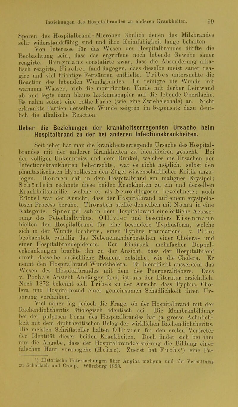 Sporen des Hospitalbrand - Microben älmlich denen des Milzbrandes sehr widerstandsfähig sind und ihre Keimfähigkeit lange behalten. Von Interesse für das Wesen des Hospitalbrandes dürfte die Beobachtung sein, dass das ergriffene noch lebende Gewebe sauer reagirte. Brugmans constatirte zwar, dass die Absonderung alka- lisch reagirte, Fischer fand dagegen, dass dieselbe meist sauer rea- gire und viel flüchtige Fettsäuren enthielte. Tribes untersuchte die Reaction des lebenden Wundgrnndes. Er reinigte die Wunde mit warmem Wasser, rieb die mortificirten Theile mit derber Leinwand ab und legte dann blaues Lackmuspapier auf die lebende Oberfläche. Es nahm sofort eine rothe Farbe (wie eine Zwiebelschale) an. Nicht erkrankte Partien derselben Wunde zeigten im Gegensatz dazu deut- lich die alkalische Reaction. Ueber die Beziehungen der kranl<lieitserregenden Ursache beim Hospitalbrand zu der bei anderen Infectionskrankheiten. Seit jeher hat man die krankheitserregende Ursache des Hospital- brandes mit der anderer Krankheiten zu identificiren gesucht. Bei der völligen Unkenntniss und dem Dunkel, welches die Ursachen der Infectionskrankheiten beherrschte, war es nicht möglich, selbst den phantastischsten Hypothesen den Zügel wissenschaftlicher Kritik anzu- legen. Hennen sah in dem Hospitalbrand ein malignes Erysipel; Schönlein rechnete diese beiden Krankheiten zu ein und derselben Krankheitsfamilie, welche er als Neurophlogosen bezeichnete; auch Rüttel war der Ansicht, dass der Hospitalbrand auf einem erysipela- tösen Process beruhe. Thorsten stellte denselben mitNoma in eine Kategorie. Sprengel sah in dem Hospitalbrand eine örtliche Aeusse- rung des Petechialtyphus, Ollivier und besonders Eisenmann hielten den Hospitalbrand für eine' besondere Typhusform, welche sich in der Wunde localisire, einen Typhus traumaticus. v. Pitha beobachtete zufällig das Nebeneinanderbestehen einer Cholera- und einer Hospitalbrandepidemie. Der Eindruck mehrfacher Doppel- erkrankungen brachte ihn zu der Ansicht, dass der Hospitalbrand durch dasselbe ursächliche Moment entstehe, wie die Cholera. Er nennt den Hospitalbrand Wundcholera. Er identificirt ausserdem das Wesen des Hospitalbrandes mit dem des Puerperalfiebers. Dass V. Pitha's Ansicht Anhänger fand, ist aus der Literatur ersichtlich. Noch 1872 bekennt sich Tribes zu der Ansicht, dass Typhus, Cho- lera und Hospitalbrand einer gemeinsamen Schädlichkeit ihren Ur- sprung verdanken. Viel näher lag jedoch die Frage, ob der Hospitalbrand mit der Rachendiphtheritis ätiologisch identisch sei. Die Membranbildung bei der pulpösen Form des Hospitalbrandes hat ja grosse Aehnlich- keit mit dem diphtheritisehen Belag der wirklichen Rachendiphtheritis. Die meisten Schriftsteller halten Olli vi er für den ersten Vertreter der Identität dieser beiden Krankheiten. Doch findet sich bei ihm nur die Angabe, dass der Hospitalbrandzerstörung die Bildung einer falschen Haut vorausgehe (Heine). Zuerst hat Fuchs^) eine Pa- ') Historisclie Untersuchungen über Angina maligna und ihr Verhältniss zu Scharlach und Croup. Wiirzburg 1828.