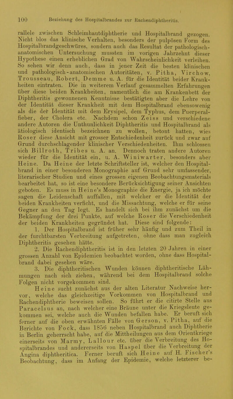 rallele zwischen Schleimhantdiphtherie und Hospitalbrand gezogen. Nicht blos das klinische Verhalten, besonders der pulpösen Form des Hospitalbrandgeschwüres, sondern auch das Resultat der pathologisch- anatomischen Untersuchung mussten im vorigen Jahrzehnt dieser Hypothese einen erheblichen Grad von Wahrscheinlichkeit verleihen. So sehen wir denn auch, dass in jener Zeit die besten klinischen und pathologisch-anatomischen Autoritäten, v. Pitha, Virchow, Trousseau, Robert, Demme u. A. für die Identität beider Krank- heiten eintraten. Die in weiterem Verlauf gesammelten Erfahrungen über diese beiden Krankheiten, namentlich die am Krankenbett der Diphtheritis gewonnenen Kenntnisse bestätigten aber die Lehre von der Identität dieser Krankheit mit dem Hospitalbrand ebensowenig als die der Identität mit dem Erysipel, dem Typhus, dem Puerperal- fieber, der Cholera etc. Nachdem schon Zeiss und verschiedene andere Autoren die ünthunlichkeit Diphtheritis und Hospitalbrand als ätiologisch identisch bezeichnen zu wollen, betont hatten, wies Roser diese Ansicht mit grosser Entschiedenheit zurück und zwar auf Grund durchschlagender klinischer Verschiedenheiten. Ihm schlössen sich Billroth, Tribes u. A. an. Dennoch traten andere Autoren wieder für die Identität ein, u. A. Winiwarter, besonders aber Heine. Da Heine der letzte Schriftsteller ist, welcher den Hospital- brand in einer besonderen Monographie auf Grund sehr umfassender, literarischer Studien und eines grossen eigenen Beobachtungsmaterials bearbeitet hat, so ist eine besondere Berücksichtigung seiner Ansichten geboten. Es muss in He ine's Monographie die Energie, ja ich möchte sagen die Leidenschaft auffallen, mit welcher er die Identität der beiden Krankheiten verficht, und die Missachtung, welche er für seine Gegner an den Tag legt. Es handelt sich bei ihm zunächst um die Bekämpfung der drei Punkte, auf welche Roser die Verschiedenheit der beiden Krankheiten gegründet hat. Diese sind folgende: 1. Der Hüspitalbrand ist früher sehr häufig und zum Theil in der furchtbarsten Verbreitung aufgetreten, ohne dass man zugleich Diphtheritis gesehen hätte. 2. Die Rachendiphtheritis ist in den letzten 20 Jahren in einer grossen Anzahl von Epidemien beobachtet worden, ohne dass Hospital- brand dabei gesehen wäre. 3. Die diphtheritischen Wunden können diphtheritische Läh- mungen nach sich ziehen, während bei dem Hospitalbrand solche Folgen nicht vorgekommen sind. Heine sucht zunächst aus der alten Literatur Nachweise her- vor, welche das gleichzeitige Vorkommen von Hospitalbrand und Rachendiphtherie beweisen sollen. So führt er die citirte Stelle aus Paracelsus an, nach welcher eine Bräune unter die Kriegsleute ge- kommen sei, welche auch die Wunden befallen habe. Er beruft sich ferner auf die oben erwähnten Fälle von Gerson, v. Pitha, auf die Berichte von Fock, dass 185G neben Hospitalbrand auch Diphtherie in Berlin geherrscht habe, auf die Mittheilungen aus dem Orientkriege einerseits von Marmy, Lallour etc. über die Verbreitung des Ho- spitalbrandes und andererseits von Haspel über die Verbreitung der Angina diphtheritica. Ferner beruft sich Heine auf H. Fischers Beobachtung, dass im Anfang der Epidemie, welche letzterer be-