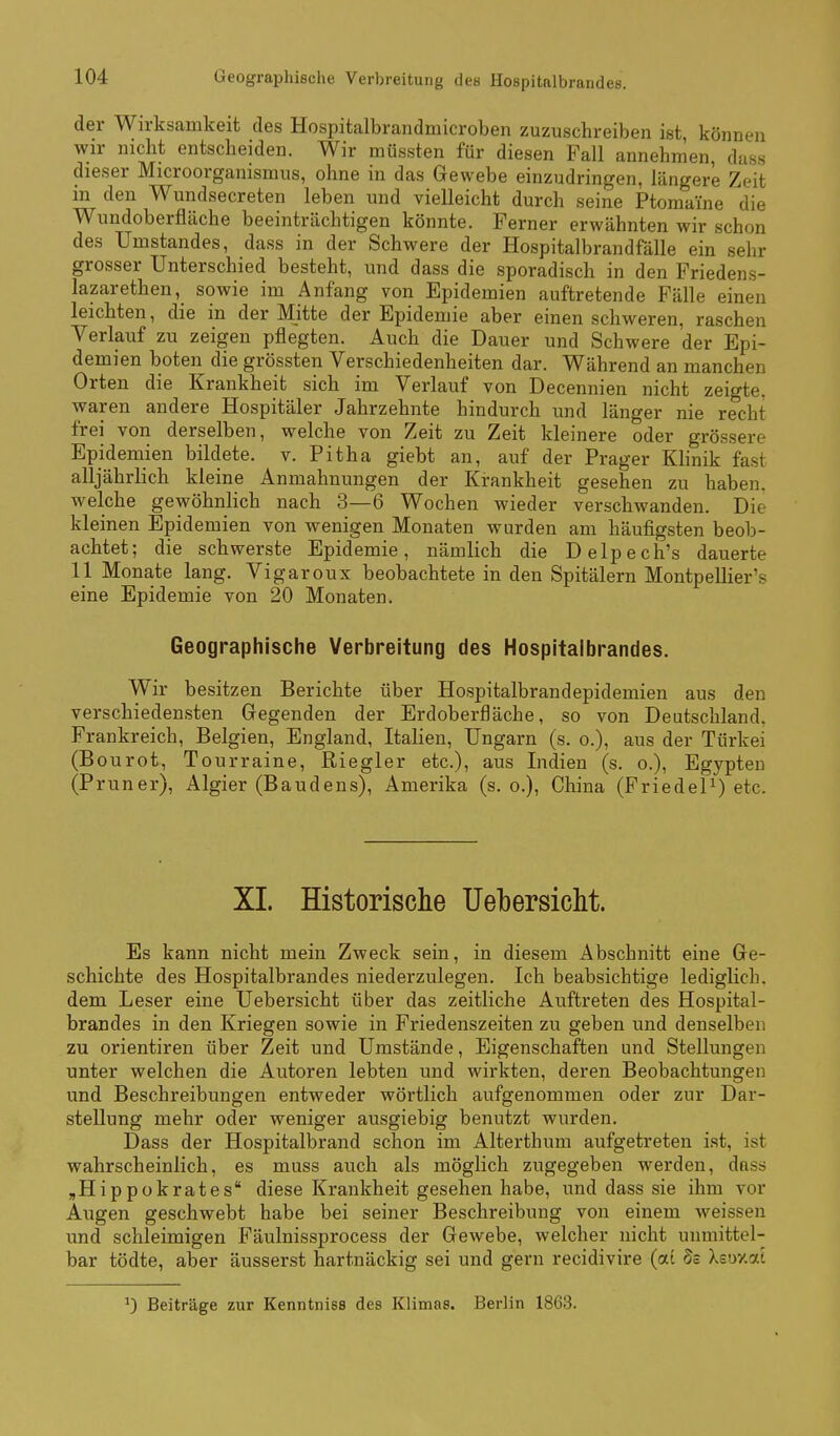 der Wirksamkeit des Hospitalbrandmicroben zuzuschreiben ist, können wir nicht entscheiden. Wir müssten für diesen Fall annehmen, dass dieser Microorganismus, ohne in das Gewebe einzudringen, längere Zeit in den Wundsecreten leben und vielleicht durch seine Ptomaine die Wundoberfläche beeinträchtigen könnte. Ferner erwähnten wir schon des Umstandes, dass in der Schwere der Hospitalbrandfälle ein sehr grosser Unterschied besteht, und dass die sporadisch in den Friedens- lazarethen, sowie im Anfang von Epidemien auftretende Fälle einen leichten, die in der Mitte der Epidemie aber einen schweren, raschen Verlauf zu zeigen pflegten. Auch die Dauer und Schwere der Epi- demien boten die grössten Verschiedenheiten dar. Während an manchen Orten die Krankheit sich im Verlauf von Decennien nicht zeigte, waren andere Hospitäler Jahrzehnte hindurch und länger nie recht frei von derselben, welche von Zeit zu Zeit kleinere oder grössere Epidemien bildete, v. Pitha giebt an, auf der Prager Khnik fast alljährlich kleine Anmahnungen der Krankheit gesehen zu haben, welche gewöhnlich nach 3—6 Wochen wieder verschwanden. Die kleinen Epidemien von wenigen Monaten wurden am häufigsten beob- achtet; die schwerste Epidemie, nämlich die Delpech's dauerte 11 Monate lang. Vigaronx beobachtete in den Spitälern Montpellier's eine Epidemie von 20 Monaten. Geographische Verbreitung des Hospitalbrandes. Wir besitzen Berichte über Hospitalbrandepidemien aus den verschiedensten Gegenden der Erdoberfläche, so von Deutschland, Frankreich, Belgien, England, Italien, Ungarn (s. o.), aus der Türkei (Bourot, Tourraine, Riegler etc.), aus Indien (s. o.), Egypten (Pruner), Algier (Baudens), Amerika (s. o.), China (Friedet) etc. XL Historische Uebersicht. Es kann nicht mein Zweck sein, in diesem Abschnitt eine Ge- schichte des Hospitalbrandes niederzulegen. Ich beabsichtige lediglich, dem Leser eine Uebersicht über das zeitliche Auftreten des Hospital- brandes in den Kriegen sowie in Friedenszeiten zu geben und denselben zu Orientiren über Zeit und Umstände, Eigenschaften und Stellungen unter welchen die Autoren lebten und wirkten, deren Beobachtungen und Beschreibungen entweder wörtlich aufgenommen oder zur Dar- stellung mehr oder weniger ausgiebig benutzt wurden. Dass der Hospitalbrand schon im Alterthum aufgetreten ist, ist wahrscheinlich, es muss auch als möglich zugegeben werden, dass ^Hippokrates diese Krankheit gesehen habe, und dass sie ihm vor Augen geschwebt habe bei seiner Beschreibung von einem weissen und schleimigen Fäulnissprocess der Gewebe, welcher nicht unmittel- bar tödte, aber äusserst hartnäckig sei und gern recidivire (ai Ss Xsuxat Beiträge zur Kenntniss des Klimas. Berlin 1863.