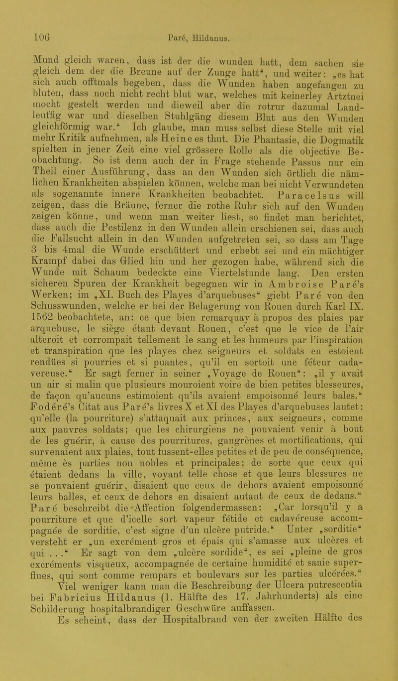 Mund gleich waren, dass ist der die wunden hatt, dem sacken sie gleich dem der die Brenne auf der Zunge hatt, und weiter: ,es hat sich auch offtmals begeben, dass die Wunden haben angefangen zu bluten, dass noch nicht recht blut war, welches mit keinerley Artztnei mocht gestelt werden und dieweil aber die rotrur dazumal Land- leuffig war und dieselben Stuhlgang diesem Blut aus den Wunden gleichförmig war. Ich glaube, man muss selbst diese Stelle mit viel mehr Kritik aufnehmen, als Heine es thut. Die Phantasie, die Dogmatik spielten in jener Zeit eine viel grössere Rolle als die objective Be- obachtung. So ist denn auch der in Frage stehende Passus nur ein Theil einer Ausführung, dass an den Wunden sich örtUch die näm- lichen Krankheiten abspielen können, welche man bei nicht Verwundeten als sogenannte innere Krankheiten beobachtet. Paracelsus will zeigen, dass die Bräune, ferner die rothe ßuhr sich auf den Wunden zeigen könne, und wenn man weiter liest, so findet man berichtet, dass auch die Pestilenz in den Wunden allein erschienen sei, dass auch die Fallsucht allein in den Wunden aufgetreten sei, so dass am Tage 3 bis 4mal die Wunde erschüttert und erbebt sei und ein mächtiger Krampf dabei das Glied hin und her gezogen habe, während sich die Wunde mit Schaum bedeckte eine Viertelstunde lang. Den ersten sicheren Spuren der Krankheit begegnen wir in Ambroise Pare's Werken; im ,XI. Buch des Playes d'arquebuses giebt Pare von den Schusswunden, welche er bei der Belagerung von Ronen durch Karl IX. 1562 beobachtete, an: ce que bien remarquay ä propos des plaies par arquebuse, le siege etant devant Rouen, c'est que le vice de l'air alteroit et corrompait tellement le sang et les humeurs par l'inspiration et transpiration que les playes chez seigneurs et soldats en estoient rendües si pourries et si puantes, qu'il en sortoit une feteur cada- vereuse. Er sagt ferner in seiner „Voyage de Ronen: „il y avait un air si maliu que plusieurs mouroient voire de bien petites blesseures, de fa^on qu'aucuns estimoient qu'ils avaient empoisonne leurs bales. Fodere's Citat aus Pare's livresX etXI des Playes d'arquebuses lautet: qu'elle (la pourriture) s'attaquait aux princes, aux seigneurs, comme aux pauvres soldats; que les chirurgiens ne pouvaient venir ä bout de les guerir, ä cause des pourritures, gangrenes et mortifications, qui survenaient aux plaies, tont fussent-elles petites et de peu de consequence, meme es parties non nobles et principales; de sorte que ceux qui etaient dedans la ville, voyant teile chose et que leurs blessures ne se pouvaient guerir, disaient que ceux de dehors avaient empoisonne leurs balles, et ceux de dehors en disaient autant de ceux de dedans. Pare beschreibt die Alfection folgendermassen: „Car lorsqu'il y a pourriture et que d'icelle sort vapeur fetide et cadaväreuse accom- pagnee de sorditie, c'est signe d'un ulcere putride. Unter „sorditie versteht er „un excrement gros et e'pais qui s'amasse aux ulceres et qui ... Er sagt von dem „ulcere sordide, es sei „pleine de gros excrements visqueux, accompagnee de certaine humidite et sanie super- üues, qui sont comme rempars et boulevars sur les parties ulce're'es. Viel weniger kann man die Beschreibung der Ulcera putrescentia bei Fabricius Hildanus (1. Hälfte des 17. Jahrhunderts) als eine Schilderung hospitalbrandiger Geschwüre auffassen. Es scheint, dass der Hospitalbrand von der zweiten Hälfte des