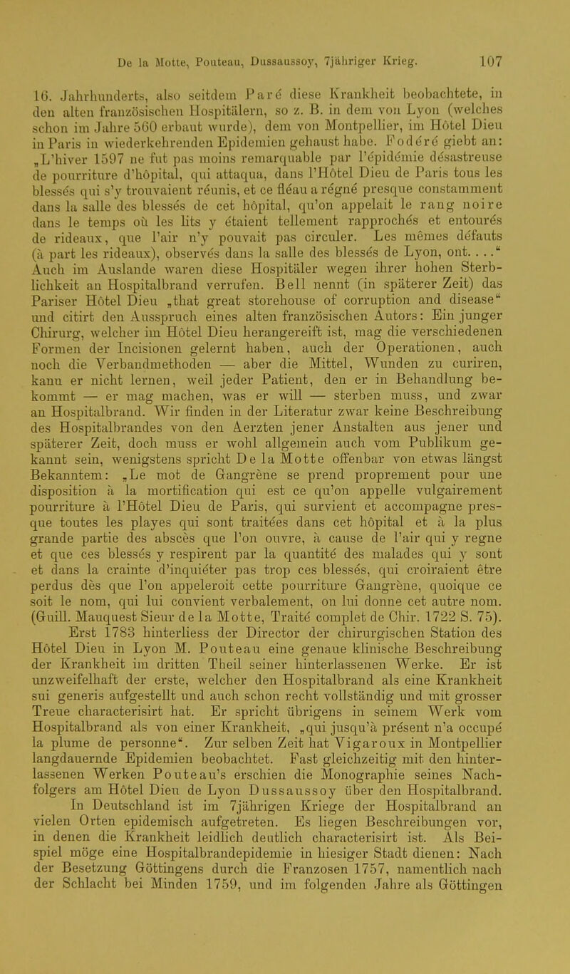 16. Jahrhunderts, also seitdem Pare diese Krankheit beobachtete, in den alten französischen Hospitälern, so z. B. in dem von Lyon (welches schon im Jahre 560 erbaut wurde), dem von MontpeUier, im Hotel Dieu in Paris in wiederkehrenden Epidemien gehaust habe. Foder6 giebt an: „L'hiver 1597 ne fut pas moins remarquable par l'e'pide'mie di^sastreuse de pourriture d'hopital, qui attaqua, dans l'Hötel Dieu de Paris tous les Wesses qui s'y trouvaient reunis, et ce fleau a regne presque constamment dans la Salle des blesses de cet höpital, qu'on appelait le rang noire dans le temps oü les lits y etaient tellement rapprochös et entourds de rideaux, que l'air n'y pouvait pas circuler. Les memes de'fauts (ti part les rideaux), observe's dans la salle des blesses de Lyon, ont. . . Auch im Auslande waren diese Hospitäler wegen ihrer hohen Sterb- lichkeit an Hospitalbrand verrufen. Bell nennt (in späterer Zeit) das Pariser Hotel Dieu ,that great storehouse of corruption and disease luid citirt den Ausspruch eines alten französischen Autors: Ein junger Chirurg, welcher im Hotel Dieu herangereift ist, mag die verschiedenen Formen der Incisionen gelernt haben, auch der Operationen, auch noch die Verbandmethoden — aber die Mittel, Wunden zu curiren, kann er nicht lernen, weil jeder Patient, den er in Behandlung be- kommt — er mag machen, was er will — sterben muss, und zwar an Hospitalbrand. Wir finden in der Literatur zwar keine Beschreibung des Hospitalbrandes von den Aerzten jener Anstalten aus jener und späterer Zeit, doch muss er wohl allgemein auch vom Publikum ge- kannt sein, wenigstens spricht De la Motte oflFenbar von etwas längst Bekanntem: ,Le mot de Grangrene se prend proprement pour une disposition ä la mortification qui est ce c[u'on appelle vulgairement pourriture ä l'Hötel Dieu de Paris, qui survient et accompagne pres- que toutes les playes qui sont traitees dans cet höpital et ä la plus grande partie des absces que l'on ouvre, ä cause de l'air qui y regne et que ces blesses y respirent par la quantite des malades qui y sont et dans la crainte d'inquieter pas trop ces blesses, qui croiraient etre perdus des que l'on appeleroit cette pourriture Gangrene, quoique ce soit le nom, qui lui couvient verbalement, on lui donne cet autre nom. (Gruill. Mauquest Sieur de la Motte, Traite complet de Chir. 1722 S. 75). Erst 1783 hinterliess der Director der chirurgischen Station des Hötel Dieu in Lyon M. Pouteau eine genaue klinische Beschreibung der Krankheit im dritten Theil seiner hinterlassenen Werke. Er ist unzweifelhaft der erste, welcher den Hospitalbrand als eine Krankheit sui generis aufgestellt und auch schon recht vollständig und mit grosser Treue characterisirt hat. Er spricht übrigens in seinem Werk vom Hospitalbrand als von einer Krankheit, ,qui jusqu'ä present n'a occupe la plume de personne. Zur selben Zeit hat Vi gar oux in Montpellier langdauernde Epidemien beobachtet. Fast gleichzeitig mit den hinter- lassenen Werken Pouteau's erschien die Monographie seines Nach- folgers am Hötel Dieu de Lyon Dussaussoy über den Hospitalbrand. In Deutschland ist im 7jährigen Kriege der Hospitalbrand an vielen Orten epidemisch aufgetreten. Es liegen Beschreibungen vor, in denen die Krankheit leidlich deutlich characterisirt ist. Als Bei- spiel möge eine Hospitalbrandepidemie in hiesiger Stadt dienen: Nach der Besetzung Göttingens durch die Franzosen 1757, namentlich nach der Schlacht bei Minden 1759, und im folgenden Jahre als Göttingen