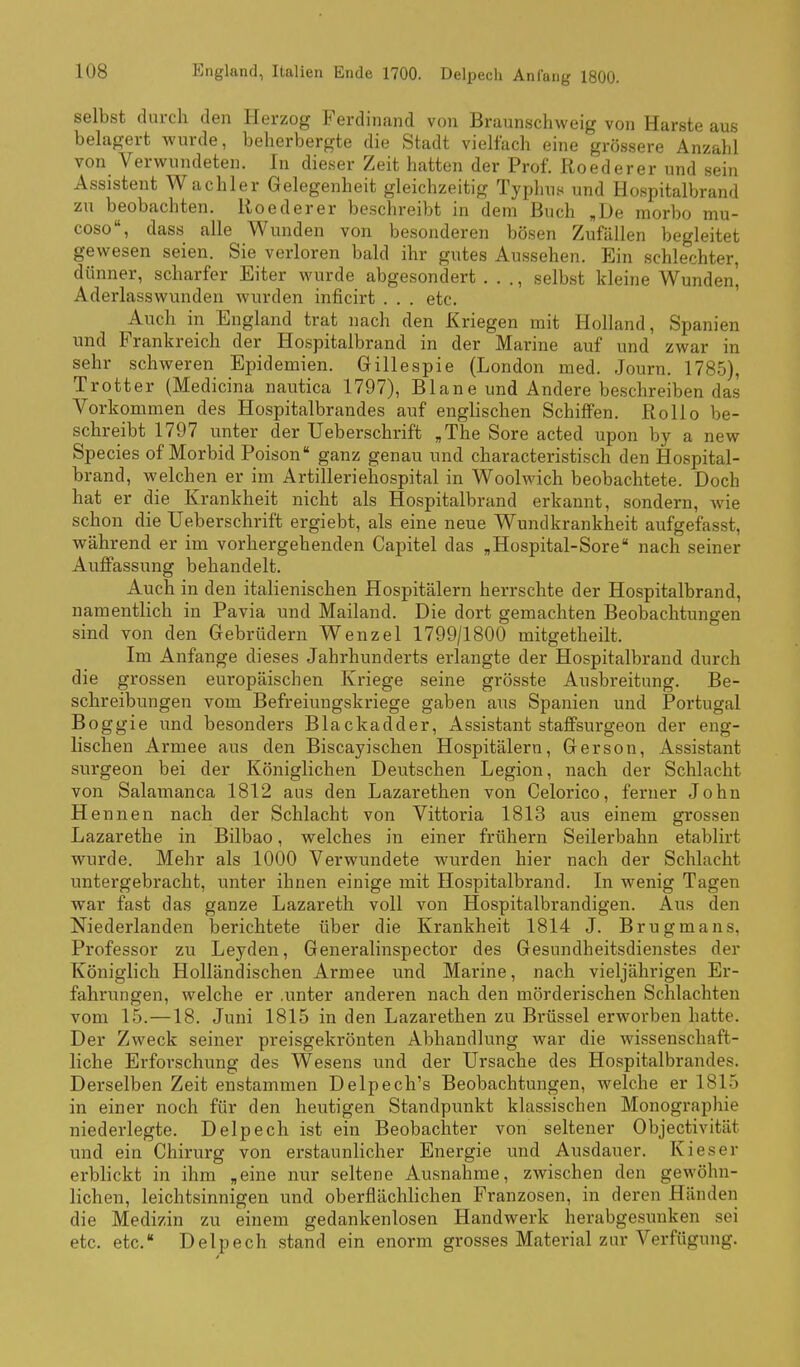 selbst durch den Herzog Ferdinand von Braunschweig von Harste aus belagert wurde, beherbergte die Stadt vielfach eine grössere Anzahl von Verwundeten. In dieser Zeit hatten der Prof. Roederer und sein Assistent Wachler Gelegenheit gleichzeitig Typhus und Hospitalbrand zu beobachten. Roederer beschreibt in dem Buch ,De morbo mu- coso, dass alle Wunden von besonderen bösen Zufällen begleitet gewesen seien. Sie verloren bald ihr gutes Aussehen. Ein schlechter, dünner, scharfer Eiter wurde abgesondert . . ., selbst kleine Wunden, Aderlasswunden wurden inficirt . . . etc. ' Auch in England trat nach den Kriegen mit Holland, Spanien und Frankreich der Hospitalbrand in der Marine auf und zwar in sehr schweren Epidemien. Gillespie (London med. Journ. 178.5), Trotter (Medicina nautica 1797), Blane und Andere beschreiben das Vorkommen des Hospitalbrandes auf englischen Schiffen. Rollo be- schreibt 1797 unter der Ueberschrift ,The Sore acted upon by a new Speeles of Morbid Poison ganz genau und characteristisch den Hospital- brand, welchen er im Artilleriehospital in Woolwich beobachtete. Doch hat er die Krankheit nicht als Hospitalbrand erkannt, sondern, wie schon die Ueberschrift ergiebt, als eine neue Wundkrankheit aufgefasst, während er im vorhergehenden Capitel das ,Hospital-Sore nach seiner Auffassung behandelt. Auch in den italienischen Hospitälern herrschte der Hospitalbrand, namentlich in Pavia und Mailand. Die dort gemachten Beobachtungen sind von den Gebrüdern Wenzel 1799/1800 mitgetheilt. Im Anfange dieses Jahrhunderts erlangte der Hospitalbrand durch die grossen europäischen Kriege seine grösste Ausbreitung. Be- schreibungen vom Befreiungskriege gaben aus Spanien und Portugal Boggle und besonders Blackadder, Assistant staffsurgeon der eng- lischen Armee aus den Biscayischen Hospitälern, Gerson, Assistant surgeon bei der Königlichen Deutschen Legion, nach der Schlacht von Salamanca 1812 aus den Lazarethen von Celorico, ferner John Hennen nach der Schlacht von Vittoria 1813 aus einem grossen Lazarethe in Bilbao, welches in einer frühern Seilerbahn etablirt wurde. Mehr als 1000 Verwundete wurden hier nach der Schlacht untergebracht, unter ihnen einige mit Hospitalbrand. In wenig Tagen war fast das ganze Lazareth voll von Hospitalbrandigen. Aus den Niederlanden berichtete über die Krankheit 1814 J. Brugmans, Professor zu Leyden, Generalinspector des Gesundheitsdienstes der Königlich Holländischen Armee und Marine, nach vieljährigen Er- fahrungen, welche er .unter anderen nach den mörderischen Schlachten vom 15.—18. Juni 1815 in den Lazarethen zu Brüssel erworben hatte. Der Zweck seiner preisgekrönten Abhandlung war die wissenschaft- liche Erforschung des Wesens und der Ursache des Hospitalbrandes. Derselben Zeit enstammen Delpech's Beobachtungen, welche er 1815 in einer noch für den heutigen Standpunkt klassischen Monographie niederlegte. Delpech ist ein Beobachter von seltener Objectivität und ein Chirurg von erstaunlicher Energie und Ausdauer. Kies er erblickt in ihm „eine nur seltene Ausnahme, zwischen den gewöhn- lichen, leichtsinnigen und oberflächlichen Franzosen, in deren Händen die Medizin zu einem gedankenlosen Handwerk herabgesunken sei etc. etc. Delpech stand ein enorm grosses Material zur Verfügung.