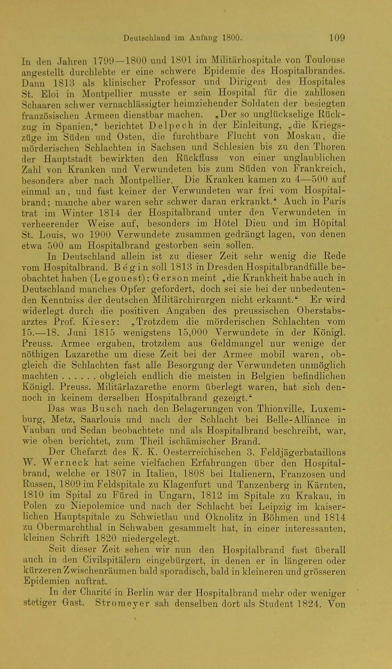 In den Jahren 1799 — 1800 und 1801 im Militilrhospitale von Toulouse angestellt durchlebte er eine schwere Epidemie des Hospitalbrandes. Dann 1813 als klinischer Professor und Dirigent des Hospitales St. Eloi in Montpellier musste er sein Hospital für die zahllosen Schaaren schwer vernachlässigter heimziehender Soldaten der besiegten französischen Armeen dienstbar machen. „Der so unglückselige Rück- zug in Spanien, berichtet Delpech in der Einleitung, „die Kriegs- züge im Süden und Osten, die furchtbare Flucht von Moskau, die mörderischen Schlachten in Sachsen und Schlesien bis zu den Thoren der Hauptstadt bewirkten den Rückfluss von einer unglaublichen Zahl von Kranken und Verwundeten bis zum Süden von Frankreich, besonders aber nach Montpellier. Die Kranken kamen zu 4—.500 auf einmal an, und fast keiner der Verwundeten war frei vom Hospital- brand ; manche aber waren sehr schwer daran erkrankt. Auch in Paris trat im Winter 1814 der Hospitalbrand unter den Verwundeten in verheerender Weise auf, besonders im Hotel Dieu und im Höpital St. Louis, wo 1900 Verwundete zusammen gedrängt lagen, von denen etwa 500 am Hospitalbrand gestorben sein sollen. In Deutschland allein ist zu dieser Zeit sehr wenig die Rede vom Hospitalbrand. B e g i n soll 1813 in Dresden Hospitalbrandfälle be- obachtet haben (Legouest); Gerson meint „die Krankheit habe auch in Deutschland manches Opfer gefordert, doch sei sie bei der unbedeuten- den Kenntniss der deutschen Militär Chirurgen nicht erkannt. Er wird widerlegt durch die positiven Angaben des preussischen Oberstabs- arztes Prof. Kies er: „Trotzdem die mörderischen Schlachten vom 1.5.—18. Juni 1815 wenigstens 15,000 Verwundete in der Königl. Preuss. Armee ergaben, trotzdem aus Geldmangel nur wenige der nöthigen Lazarethe um diese Zeit bei der Armee mobil waren, ob- gleich die Schlachten fast alle Besorgung der Verwundeten unmöglich machten obgleich endlich die meisten in Belgien befindlichen Königl. Preuss. Militärlazarethe enorm überlegt waren, hat sich den- noch in keinem derselben Hospitalbrand gezeigt. Das was Busch nach den Belagerungen von Thionville, Luxem- burg, Metz, Saarlouis und nach der Schlacht bei Belle-AUiance in Vauban und Sedan beobachtete und als Hospitalbrand beschreibt, war, wie oben berichtet, zum Theil ischämischer Brand. Der Chefarzt des K. K. Oesterreichischen 3. Feldjägerbataillons W. Werneck hat seine vielfachen Erfahrungen über den Hospital- brand, welche er 1807 in Italien, 1808 bei Italienern, Franzosen und Russen, 1809 im Feldspitale zu Klagenfurt und Tanzenberg in Kärnten, 1810 im Spital zu Füred in Ungarn, 1812 im Spitale zu Krakau, in Polen zu Niepolemice und nach der Schlacht bei Leipzig im kaiser- lichen Hauptspitale zu Schwietlau und Oknolitz in Böhmen und 1814 zu Obermarchthal in Schwaben gesammelt hat, in einer interessanten, kleinen Schrift 1820 niedergelegt. Seit dieser Zeit sehen wir nun den Hospitalbrand fast überall auch in den Civilspitälern eingebürgert, in denen er in längeren oder kürzeren Zwischenräumen bald sporadisch, bald in kleineren und grösseren Epidemien auftrat. In der Charite in Berlin war der Hospitalbrand mehr oder weniger stetiger Gast. Stromeyer sah denselben dort als Student 1824. Von