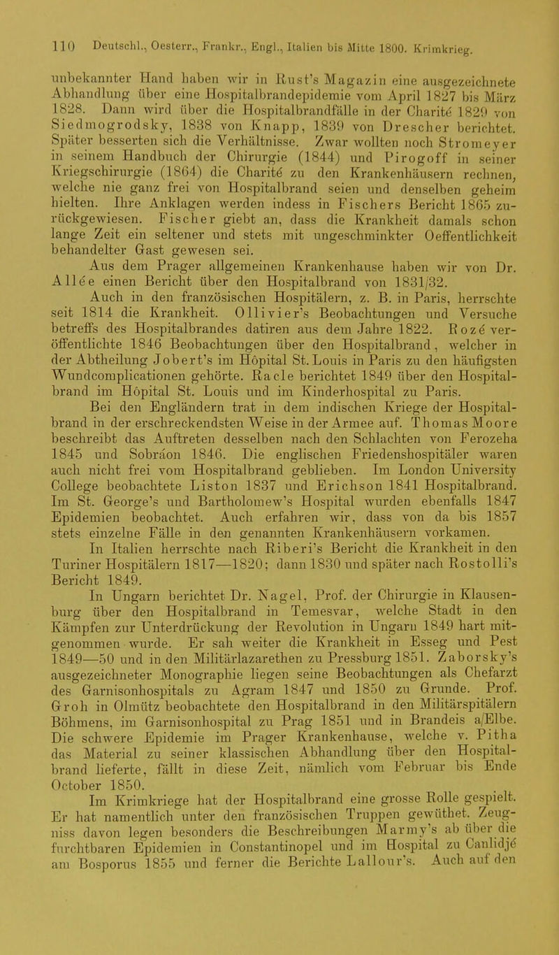 unbekannter Hand haben wir in iiust'.s Magazin eine ausgezeichnete Abliandlung über eine Hospitalbrandepidemie vom April 1827 bi.s März 1828. Dann wird über die Hospitalbrandfälle in der Charit(5 1820 von Siedmogrodsky, 1838 von Knapp, 1839 von Drescher berichtet. Später besserten sich die Verhältnisse. Zwar wollten noch Stromeyer in seinem Handbuch der Chirurgie (1844) und Pirogoff in seiner Kriegschirurgie (18G4) die Charite' zu den Krankenhäusern rechnen, welche nie ganz frei von Hospitalbrand seien und denselben geheim hielten. Ihre Anklagen werden indess in Fischers Bericht 1865 zu- rückgewiesen. Fischer giebt an, dass die Krankheit damals schon lange Zeit ein seltener und stets mit ungeschminkter Oeffentlichkeit behandelter Gast gewesen sei. Aus dem Prager allgemeinen Krankenhause haben wir von Dr. Allee einen Bericht über den Hospitalbrand von 1831/32. Auch in den französischen Hospitälern, z. B. in Paris, herrschte seit 1814 die Krankheit. Ollivier's Beobachtungen und Versuche betreffs des Hospitalbrandes datiren aus dem Jahre 1822. ßozä ver- öffentlichte 1846 Beobachtungen über den Hospitalbrand, welcher in der Abtheilung Jobert's im Höpital St. Louis in Paris zu den häufigsten Wundcomplicationen gehörte. Racle berichtet 1849 über den Hospital- brand im Höpital St. Louis und im Kinderhospital zu Paris. Bei den Engländern trat in dem indischen Kriege der Hospital- brand in der erschreckendsten Weise in der Armee auf. Thomas Moore beschreibt das Auftreten desselben nach den Schlachten von Ferozeha 1845 und Sobräon 1846. Die englischen Friedenshospitäler waren auch nicht frei vom Hospitalbrand geblieben. Im London University College beobachtete Liston 1837 und Erichson 1841 Hospitalbrand. Im St. Greorge's und Bartholomew's Hospital wurden ebenfalls 1847 Epidemien beobachtet. Auch erfahren wir, dass von da bis 1857 stets einzelne Fälle in den genannten Krankenhäusern vorkamen. In Italien herrschte nach Riberi's Bericht die Krankheit in den Turiner Hospitälern 1817—1820; dann 1830 und später nach Rostolli's Bericht 1849. In Ungarn berichtet Dr. Nagel, Prof. der Chirurgie in Klausen- burg über den Hospitalbrand in Temesvar, welche Stadt in den Kämpfen zur Unterdrückung der Revolution in Ungarn 1849 hart mit- genommen wurde. Er sah weiter die Krankheit in Esseg und Pest 1849—50 und in den Militärlazarethen zu Pressburg 1851. Zaborsky's ausgezeichneter Monographie liegen seine Beobachtungen als Chefarzt des Garnisonhospitals zu Agram 1847 und 1850 zu Grunde. Prof. Groh in Olmütz beobachtete den Hospitalbrand in den Militärspitälern Böhmens, im Garnisonhospital zu Prag 1851 und in Brandeis a/Elbe. Die schwere Epidemie im Prager Krankenhause, aveiche v. Pitha das Material zu seiner klassischen Abhandlung über den Hospital- brand lieferte, fällt in diese Zeit, nämlich vom Februar bis Ende October 1850. Im Krimkriege hat der Hospitalbrand eine grosse Rolle gespielt. Er hat namentlich unter den französischen Truppen gewüthet. Zeug- niss davon legen besonders die Beschreibungen Marmy's ab über die furchtbaren Epidemien in Constantinopel und im Hospital zu Canhdjd am Bosporus 1855 und ferner die Berichte Lallour's. Auch auf den