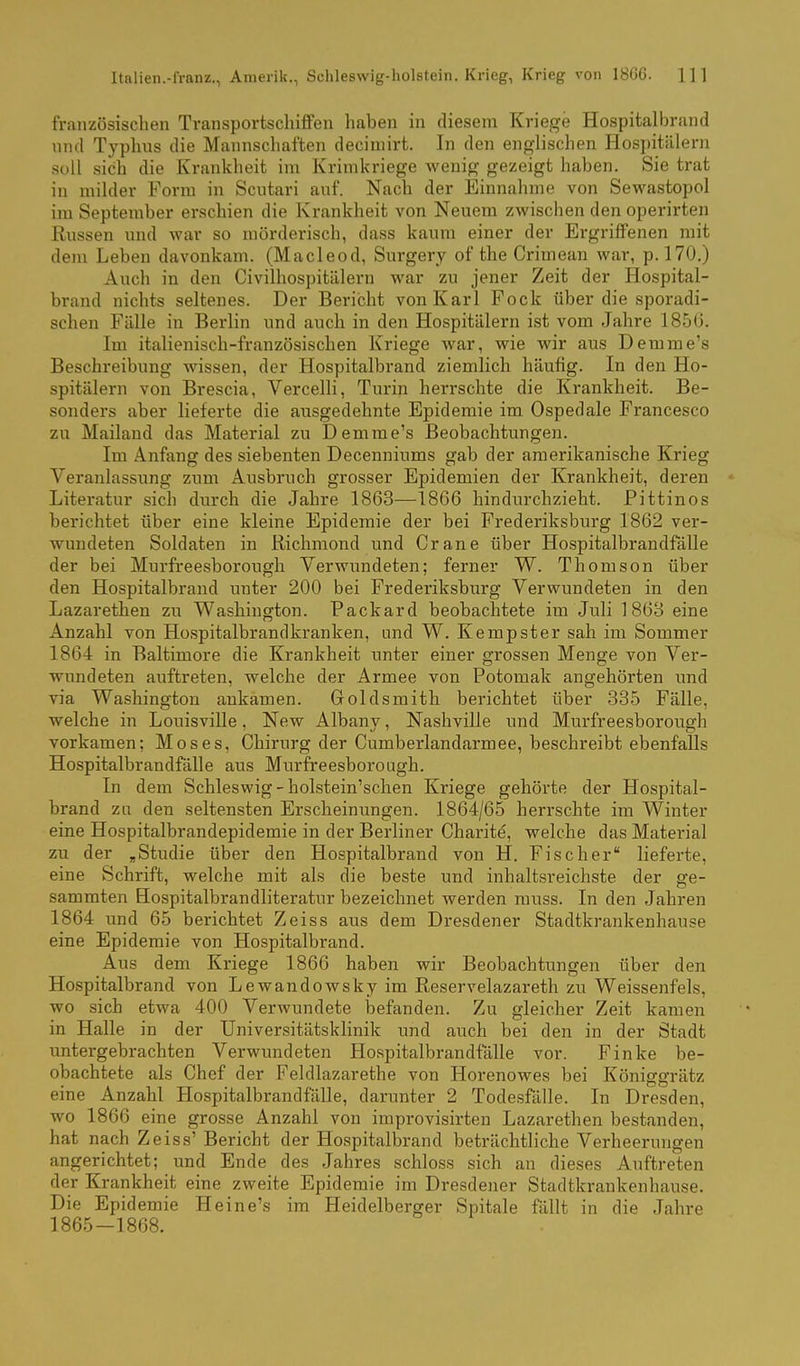 Italien.-franz., Amerilc, Schleswig-holstein. Krieg, Krieg von 1866. ]]1 französischen Transportschiffen haben in diesem Kriege Hospitalbrand nnd Typhus die Mannschaften deciuiirt. In den englischen Hospitälern soll sich die Krankheit im Krimkriege wenig gezeigt haben. Sie trat in milder Form in Scntari auf. Nach der Einnahme von Sewastopol im September erschien die Krankheit von Neuem zwischen den operirten Russen und war so mörderisch, dass kaum einer der Ergriffenen mit dem Leben davonkam. (Macleod, Surgery of the Crimean war, p. 170.) Auch in den Civilhospitälern war zu jener Zeit der Hospital- brand nichts seltenes. Der Bericht von Karl Fock über die sporadi- schen Fälle in Berlin und auch in den Hospitälern ist vom Jahre 1850, Im italienisch-französischen Kriege war, wie wir aus Demme's Beschreibung wissen, der Hospitalbrand ziemlich häufig. In den Ho- spitälern von Brescia, Vercelli, Turin herrschte die Krankheit. Be- sonders aber lieferte die ausgedehnte Epidemie im. Ospedale Francesco zu Mailand das Material zu Demme's Beobachtungen. Im Anfang des siebenten Decenniums gab d er amerikanische Krieg Veranlassung zum Ausbruch grosser Epidemien der Krankheit, deren Literatur sich durch die Jahre 1863—1866 hindurchzieht. Pittinos berichtet über eine kleine Epidemie der bei Frederiksburg 1862 ver- wundeten Soldaten in Kichmond und Crane über Hospitalbrandfälle der bei Murfreesborough Verwundeten; ferner W. Thomson über den Hospitalbrand unter 200 bei Frederiksburg Verwundeten in den Lazarethen zu Washington. Packard beobachtete im Juli 1863 eine Anzahl von Hospitalbrandkranken, und W. Kempster sah im Sommer 1864 in Baltimore die Krankheit unter einer grossen Menge von Ver- wundeten auftreten, welche der Armee von Potomak angehörten und via Washington ankamen. Goldsmith berichtet über 335 Fälle, welche in Louisville, New Albany, Nashville und Murfreesborough vorkamen; Moses, Chirurg der Cumberlandarmee, beschreibt ebenfalls Hospitalbrandfälle aus Murfreesborough. In dem Schleswig - holstein'schen Kriege gehörte der Hospital- brand zu den seltensten Erscheinimgen. 1864/65 herrschte im Winter eine Hospitalbrandepidemie in der Berliner Charite, welche das Material zu der ,Studie über den Hospitalbrand von H. Fischer lieferte, eine Schrift, welche mit als die beste und inhaltsreichste der ge- sammten Hospitalbrandliteratur bezeichnet werden rauss. In den Jahren 1864 und 65 berichtet Zeiss aus dem Dresdener Stadtkrankenhause eine Epidemie von Hospitalbrand. Aus dem Kriege 1866 haben wir Beobachtungen über den Hospitalbrand von Lewandowsky im Reservelazareth zu Weissenf eis, wo sich etwa 400 Verwundete befanden. Zu gleicher Zeit kamen in Halle in der Universitätsklinik und auch bei den in der Stadt untergebrachten Verwundeten Hospitalbrandfälle vor. Finke be- obachtete als Chef der Feldlazarethe von Horenowes bei Königgrätz eine Anzahl Hospitalbrandfälle, darunter 2 Todesfälle. In Dresden, wo 1866 eine grosse Anzahl von improvisirten Lazarethen bestanden, hat nach Zeiss' Bericht der Hospitalbrand beträchtliche Verheerungen angerichtet; und Ende des Jahres schloss sich an dieses Auftreten der Krankheit eine zweite Epidemie im Dresdener Stadtkrankenhause. Die Epidemie Heine's im Heidelberger Spitale fällt in die Jahre 1865-1868.