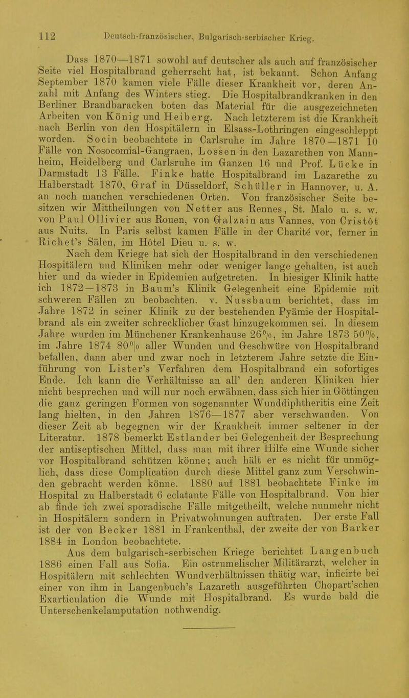 Dass 1870—1871 sowohl auf deutscher als auch auf französischer Seite viel Hospitalbrand geherrscht hat, ist bekannt. Schon Anfang September 1870 kamen viele Fälle dieser Krankheit vor, deren An- zahl mit Anfang des Winters stieg. Die Hospitalbrandkranken in den Berliner Brandbaracken boten das Material für die ausgezeichneten Arbeiten von König und Heiberg. Nach letzterem ist die Krankheit nach Berlin von den Hospitälern in Elsass-Lothringen eingeschleppt Avorden. Socin beobachtete in Carlsruhe im Jahre 1870—1871 10 Fälle von Nosocomial-Gangraen, Lossen in den Lazarethen von Mann- heim, Heidelberg und Carlsruhe im Ganzen 16 und Prof. Lücke in Darmstadt 13 Fälle. Finke hatte Hospitalbrand im Lazarethe zu Halberstadt 1870, Graf in Düsseldorf, Schüller in Hannover, u. A. an noch manchen verschiedenen Orten. Von französischer Seite be- sitzen wir Mittheilungen von Netter aus Rennes, St. Malo u. s. w. von Paul Ollivier aus Ronen, von Galzain aus Vannes, von Cristöt aus Nuits. In Paris selbst kamen Fälle in der Charit^ vor, ferner in Richet's Sälen, im Hotel Dieu u. s. w. Nach dem Kriege hat sich der Hospitalbrand in den verschiedenen Hospitälern und Kliniken mehr oder weniger lange gehalten, ist auch hier und da wieder in Epidemien aufgetreten. In hiesiger Klinik hatte ich 1872 — 1873 in Baum's Klinik Gelegenheit eine Epidemie mit schweren Fällen zu beobachten, v. Nussbaum berichtet, dass im Jahre 1872 in seiner Klinik zu der bestehenden Pyämie der Hospital- brand als ein zweiter schrecklicher Gast hinzugekommen sei. In diesem Jahre wurden im Münchener Krankenhause 26Vi itn Jahre 1873 50/o, im Jahre 1874 80 |o aller Wuuden und Geschwüre von Hospitalbrand befallen, dann aber und zwar noch in letzterem Jahre setzte die Ein- führung von Lister's Verfahren dem Hospitalbrand ein sofortiges Ende. Ich kann die Verhältnisse an all' den anderen Kliniken hier nicht besprechen und will nur noch erwähnen, dass sich hier in Göttingen die ganz geringen Formen von sogenannter Wunddiphtheritis eine Zeit lang hielten, in den Jahren 1876—1877 aber verschwanden. Von dieser Zeit ab begegnen wir der Krankheit immer seltener in der Literatur. 1878 bemerkt Estlander bei Gelegenheit der Besprechung der antiseptischen Mittel, dass man mit ihrer Hilfe eine Wunde sicher vor Hospitalbrand schützen könne; auch hält er es nicht für unmög- lich, dass diese Complication durch diese Mittel ganz zum Verschwin- den gebracht werden könne. 1880 auf 1881 beobachtete Finke im Hospital zu Halberstadt 6 eclatante Fälle von Hospitalbrand. Von hier ab finde ich zwei sporadische Fälle mitgetheilt, welche nunmehr nicht in Hospitälern sondern in Privatwohnungen auftraten. Der erste Fall ist der von Becker 1881 in Frankenthal, der zweite der von Bark er 1884 in London beobachtete. Aus dem bulgarisch-serbischen Kriege berichtet Langenbuch 1886 einen Fall aus Sofia. Ein ostrumelischer Militärarzt, welcher in Hospitälern mit schlechten Wundverhältnissen thätig war, inficirte bei einer von ihm in Langenbuch's Lazareth ausgeführten Chopart'schen Exarticulation die Wunde mit Hospitalbrand. Es wurde bald die Unterschenkelamputation nothwendig.
