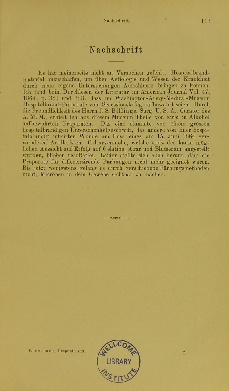 Nachschrift. Es hat meinerseits nicht an Versuchen »efehlt, Hospitalbrand- muterial anzuschaffen, um über Aetiologie und Wesen der Krankheit durch neue eigene Untersuchungen Aufschlüsse bringen zu können. Ich fand beim Durchlesen der Literatur im American Journal Vol. 47, 1864, p. 381 und 388, dass im Washington-Army-Medical-Museum Hospitalbrand-Präparate vom Secessionskrieg aufbewahrt seien. Durch die Freundlichkeit des Herrn J. S. Billings, Surg. U. S. A., Curator des A. M. M., erhielt ich aus diesem Museum Theile von zwei in Alkohol aufbewahrten Präparaten. Das eine stammte von einem grossen hospitalbrandigen Unterschenkelgeschwiir, das andere von einer hospi- talbrandig inficirten Wunde am Fuss eines am 15. Juni 1864 ver- wundeten Artilleristen. Culturversuche, welche trotz der kaum mög- lichen Aussicht auf Erfolg auf Gelatine, Agar und Blutserum angestellt wurden, blieben resultatlos. Leider stellte sich auch heraus, dass die Präparate für differenzirende Färbungen nicht mehr geeignet waren. Bis jetzt wenigstens gelang es durch verschiedene Färbungsmethoden nicht, Microben in dem Gewebe sichtbar zu machen. Bosenbach, Hospitalbrand.