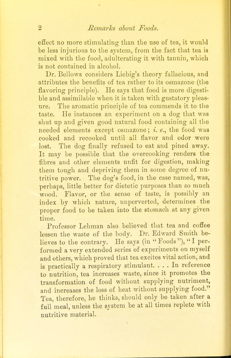 effect no more stimulating than the use of tea, it would be less injurious to the system, from the fact that tea is mixed with the food, adulterating it with tannin, which is not contained in alcoliol. Dr. Bellows considers Liebig's theory fallacious, and attributes the benefits of tea rather to its osmazone (the flavoring principle). He says that food is more digesti- ble and assimilable when it is taken with gustatory pleas- ure. Tlie aromatic principle of tea commends it to the taste. Pie instances an experiment on a dog that was sluit up and given good natural food containing all the needed elements except osmazone; i. e., the food was cooked and recooked until all flavor and odor were lost. The dog finally refused to eat and pined away. It may be possible that the overcooking renders the fibres and other elements unfit for digestion, making them tough and depriving tliem in some degree of nu- tritive power. The dog's food, in the case named, was, perhaps, little better for dietetic purposes than so much wood. Flavor, or the sense of taste, is possibly an index by which nature, unperverted, determines the proper food to be taken into the stomach at any given time. Professor Lehman also believed that tea and coffee lessen the waste of the body. Dr. Edward Smith be- lieves to the contrary. He says (in Foods), I per- formed a very extended series of experiments on myself and others, which proved that tea excites vital action, and is practically a respiratory stimulant. ... In reference to nutrition, tea increases waste, since it promotes the transformation of food without supplying nutriment, and increases the loss of heat without supplying food. Tea, therefore, he thinks, should only be taken after a full meal, unless the system be at all times replete with nutritive material.