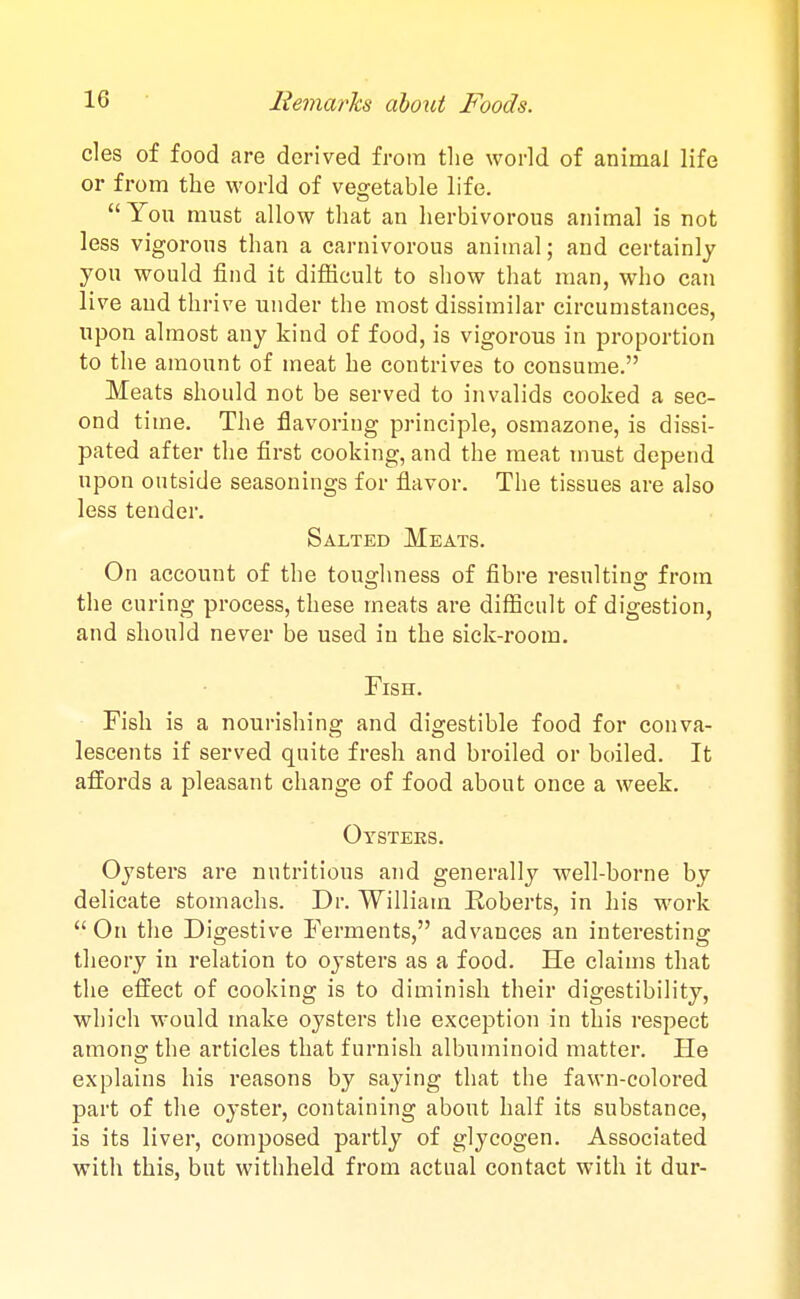 cles of food are derived from the world of animal life or from the world of veo^etable life. You must allow that an herbivorous animal is not less vigorous than a carnivorous animal; and certainly you would find it difficult to show that man, who can live and thrive under the most dissimilar circumstances, upon almost any kind of food, is vigorous in proportion to the amount of meat he contrives to consume. Meats should not be served to invalids cooked a sec- ond time. The flavoring principle, osmazone, is dissi- pated after the first cooking, and the meat must depend upon outside seasonings for flavor. The tissues are also less tender. Salted Meats. On account of the toughness of fibre resulting from the curing process, these meats are difficult of digestion, and should never be used in the sick-room. Fish. Fish is a nourishing and digestible food for conva- lescents if served quite fresh and broiled or boiled. It affords a pleasant change of food about once a week. Oysters. Oysters are nutritious and generally well-borne by delicate stomachs. Dr. William Roberts, in his work  On the Digestive Ferments, advances an interesting theory in relation to oysters as a food. He claims that the effect of cooking is to diminish their digestibility, which would make oysters the exception in this respect among the articles that furnish albuminoid matter. He explains his reasons by saying that the fawn-colored part of the oyster, containing about half its substance, is its liver, composed partly of glycogen. Associated with this, but withheld from actual contact with it dur-