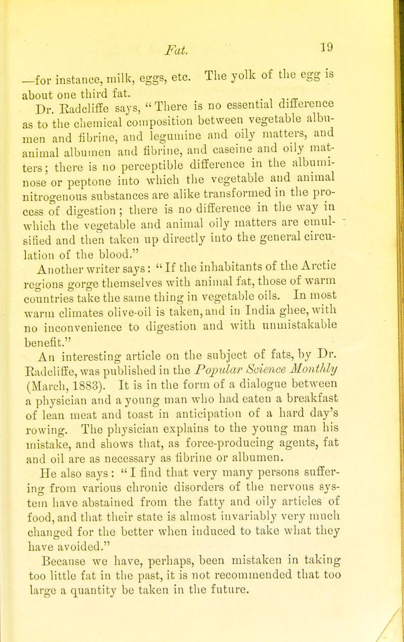 -for instance, milk, eggs, etc. The yolk of the egg is about one third fat. . Dr. Eadcliffe says,  There is no essential diflerence as to the chemical composition between vegetable albu- men and fibrine, and leguniine and oily matters, and animal albumen and tibrine, and caseine and oily mat- ters; there is no perceptible diflerence in the albumi- nose or peptone into which the vegetable and animal nitrogenous substances are alike transformed in the pro- cess of digestion ; there is no difference in the way in which the vegetable and animal oily matters are emul-  si lied and then taken up directly into the general circu- lation of the blood. Another writer says:  If the inhabitants of the Arctic regions gorge themselves with animal fat, those of warm countries take the same thing in vegetable oils. In most warm climates olive-oil is taken, and in India ghee, with no inconvenience to digestion and with unmistakable benefit. An interesting article on the subject of fats, by Dr. Radcliffe, was pirblished in the Poimlar Science Monthly (March, 1883). It is in the form of a dialogue between a physician and a young man who had eaten a breakfast of lean meat and toast in anticipation of a hard day's rowing. The physician explains to the young man his mistake, and shows that, as force-producing agents, fat and oil are as necessary as fibrine or albumen. He also says :  I find that very many persons suffer- ing from various chronic disorders of the nervous sys- tem have abstained from the fatty and oily articles of food, and that their state is almost invariably very much changed for the better when induced to take what they have avoided. Because we have, perhaps, been mistaken in taking too little fat in the past, it is not recommended that too large a quantity be taken in the future.