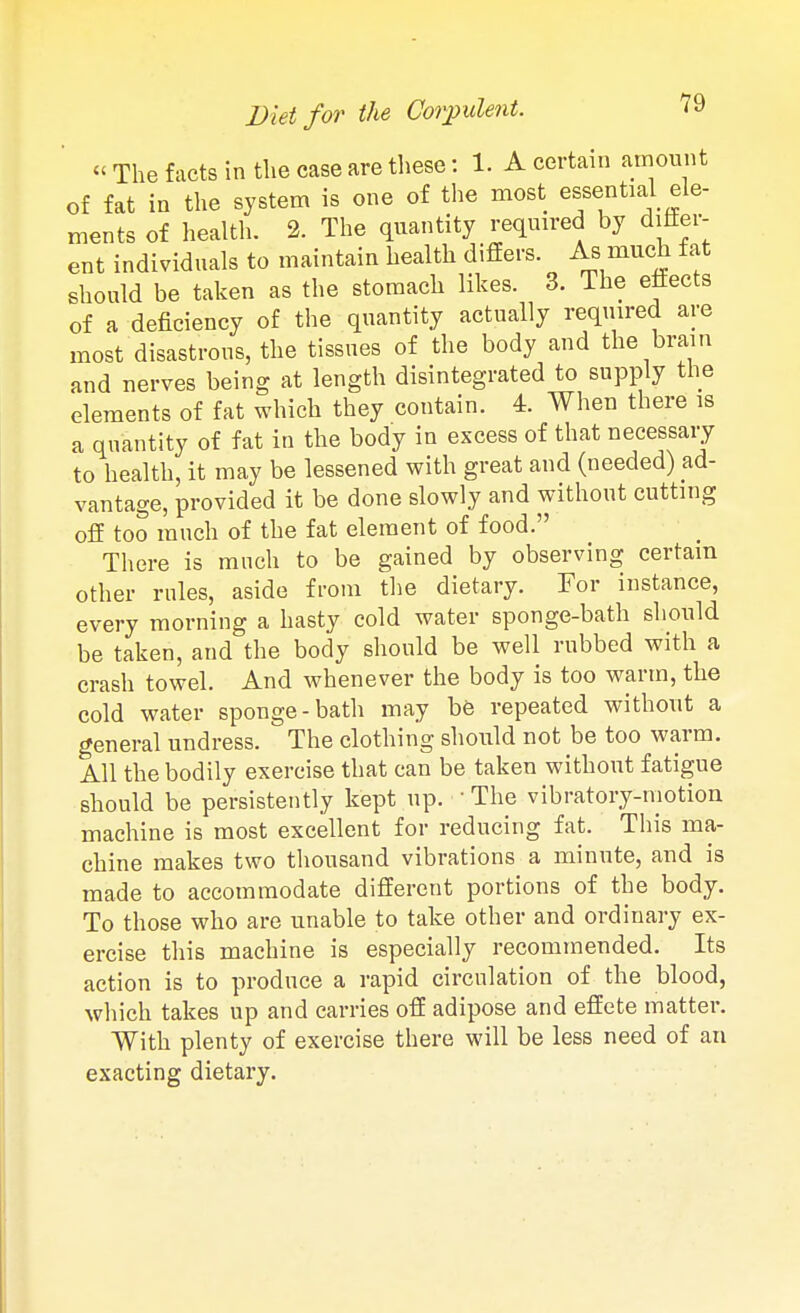 « The facts in the case are these: 1. A certain amount of fat in the system is one of the most essential ele- ments of health. 2. The quantity required by differ- ent individuals to maintain health difiers. As much fat should be taken as the stomach likes. 3. The effects of a deficiency of the quantity actually required are most disastrous, the tissues of the body and the brain and nerves being at length disintegrated to supply the elements of fat which they contain. 4. When there is a quantity of fat in the body in excess of that necessary to health, it may be lessened with great and (needed) ad- vantage, provided it be done slowly and without cutting off too much of the fat element of food. There is much to be gained by observing certain other rules, aside from the dietary. For instance, every morning a hasty cold water sponge-bath should be taken, and the body should be well rubbed with a crash towel. And whenever the body is too warm, the cold water sponge-batli may be repeated without a general undress. The clothing should not be too warm. All the bodily exercise that can be taken without fatigue should be persistently kept up. • The vibratory-motion machine is most excellent for reducing fat. This ma- chine makes two thousand vibrations a minute, and is made to accommodate different portions of the body. To those who are unable to take other and ordinary ex- ercise this machine is especially recommended. Its action is to produce a rapid circulation of the blood, which takes up and carries off adipose and effete matter. With plenty of exercise there will be less need of an exacting dietary.