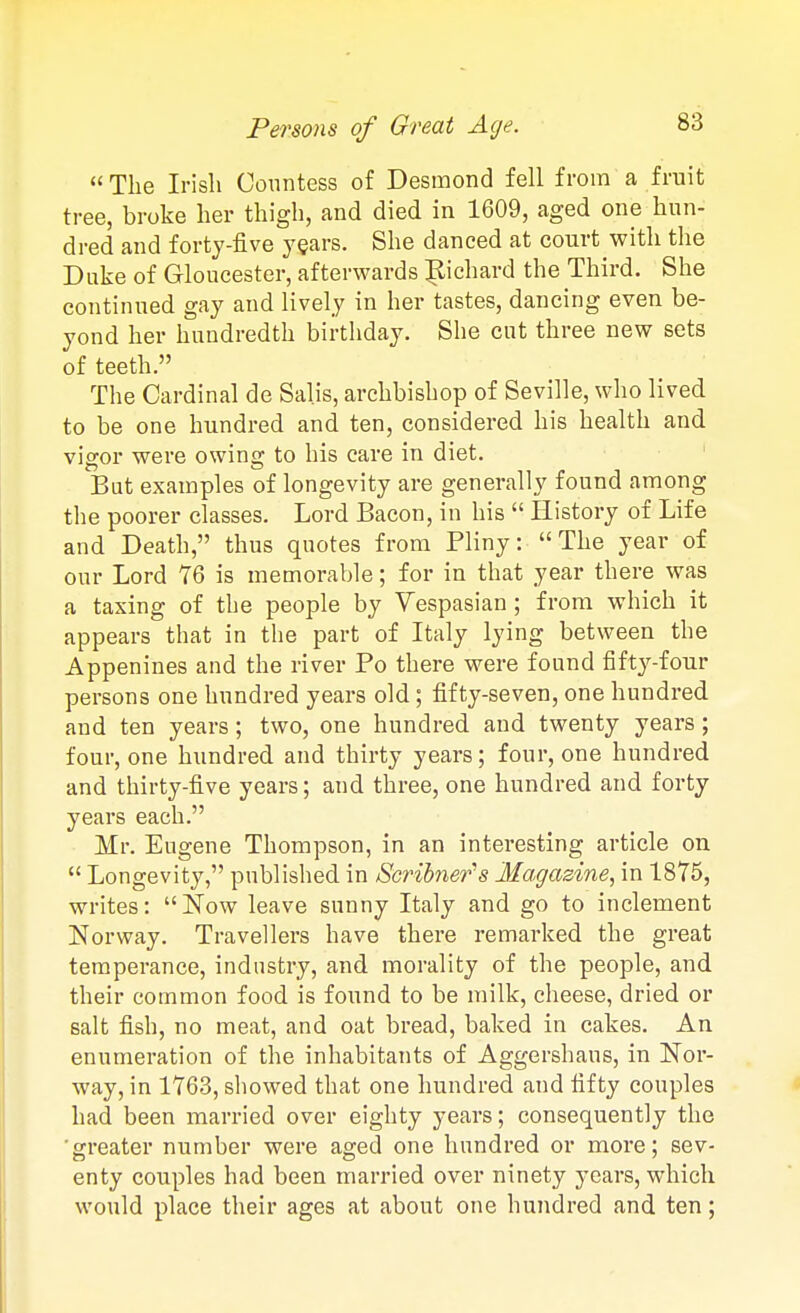 Persons of Great Age.  The Irish Countess of Desmond fell from a fruit tree, broke her thigh, and died in 1609, aged one hun- dred and forty-five years. She danced at court with tlie Duke of Gloucester, afterwards |lichard the Third. She continued gay and lively in her tastes, dancing even be- yond her hundredth birthday. She cut three new sets of teeth. The Cardinal de Salis, archbishop of Seville, who lived to be one hundred and ten, considered his health and vigor were owing to his care in diet. But examples of longevity are generally found among the poorer classes. Lord Bacon, in his  History of Life and Death, thus quotes from Pliny: The year of our Lord 76 is memorable; for in that year there was a taxing of the people by Vespasian ; from which it appears that in the part of Italy lying between the Appenines and the river Po there were found fifty-four persons one hundred years old; fifty-seven, one hundred and ten years; two, one hundred and twenty years ; four, one hundred and thirty years; four, one hundred and thirty-five years; and three, one hundred and forty years each. Mr. Eugene Thompson, in an interesting article on  Longevity, published in Scribners Magazine, in 1875, writes: Now leave sunny Italy and go to inclement Norway. Travellers have there remarked the great temperance, industry, and morality of the people, and their common food is found to be milk, cheese, dried or salt fish, no meat, and oat bread, baked in cakes. An enumeration of the inhabitaTits of Aggershaus, in Nor- way, in 1763, showed that one hundred and fifty couples had been married over eighty years; consequently the ■greater number were aged one hundred or more; sev- enty couples had been married over ninety years, which would place their ages at about one hundred and ten;