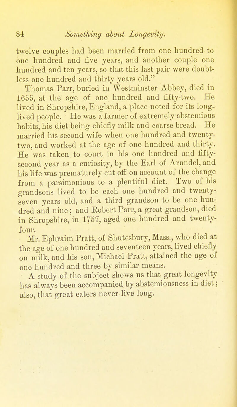 twelve couples had been married from one hundred to one hundred and five years, and another couple one hundred and ten years, so tliat this last pair were doubt- less one hundred and thirty years old, Thomas Parr, buried in Westminster Abbey, died in 1655, at the age of one hundred and fifty-two. He lived in Shropshire, England, a place noted for its long- lived people. He was a farmer of extremely abstemious habits, his diet being chiefly milk and coarse bread. He married his second wife when one hundred and twenty- two, and worked at the age of one hundred and thirty. He was taken to court in his one hundred and fifty- second year as a curiosity, by the Earl of Arundel, and his life was prematurely cut off on account of the change from a parsimonious to a plentiful diet. Two of his grandsons lived to be each one hundred and twenty- seven years old, and a third grandson to be one hun- dred and nine; and Robert Parr, a great grandson, died in Shropshire, in 1757, aged one hundred and twenty- four. Mr. Ephraim Pratt, of Sliutesbury, Mass., who died at the age of one hundred and seventeen years, lived chiefly on milk, and his son, Michael Pratt, attained the age of one hundred and three by similar means. A study of the subject shows us that great longevity has always been accompanied by abstemiousness in diet; also, that great eaters never live long.