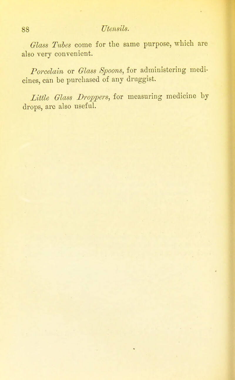 Glass Tubes come for the same purpose, which are also very convenient. Porcelain or Glass Spoons, for administering medi- cines, can be purchased of any druggist. Little Glass Droppers, for measuring medicine by drops, are also useful.