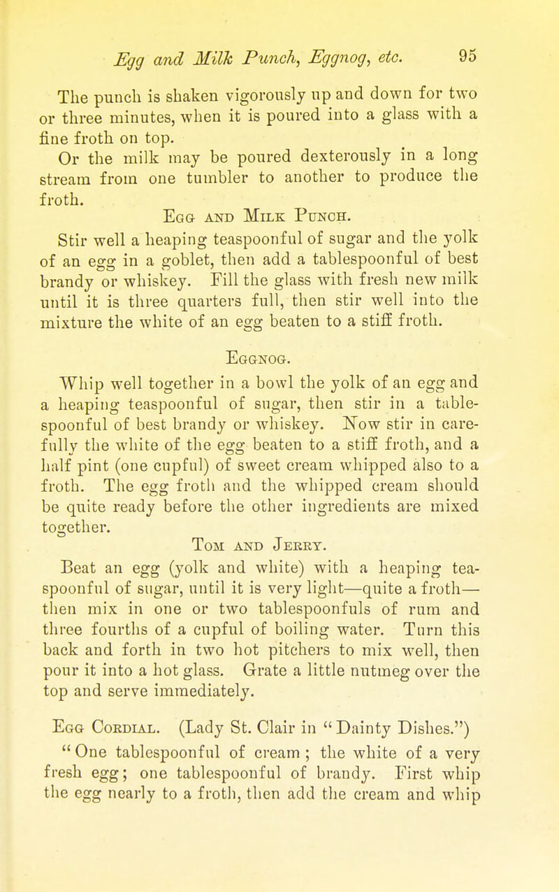 Egg and Milk Punch, Eggnog, etc. The punch is shaken vigorously up and down for two or three minutes, when it is poured into a glass with a fine froth on top. Or the milk may be poured dexterously in a long stream from one tumbler to another to produce the froth. Eg a AND Milk Punch. Stir well a heaping teaspoonful of sugar and the yolk of an egg in a goblet, then add a tablespoonful of best brandy or whiskey. Fill the glass with fresh new milk until it is three quarters full, then stir well into the mixture the white of an egg beaten to a stifE froth. Eggnog. Whip well together in a bowl the yolk of an egg and a heaping teaspoonful of sugar, then stir in a table- spoonful of best brandy or whiskey. ITow stir in care- fully the white of the egg beaten to a stiff froth, and a half pint (one cupful) of sweet cream whipped also to a froth. The egg froth and the whipped cream should be quite ready before the other ingredients are mixed together. Tom and Jeert. Beat an egg (yolk and white) with a heaping tea- spoonful of sugar, until it is very light—quite a froth— then mix in one or two tablespoonfuls of rum and three fourths of a cupful of boiling water. Turn this back and forth in two hot pitchers to mix well, then pour it into a hot glass. Grate a little nutmeg over the top and serve immediately. Egg Cordial. (Lady St. Clair in  Dainty Dishes.) One tablespoonful of cream; the white of a very fresh egg; one tablespoonful of brandy. First whip the egg nearly to a froth, then add the cream and whip