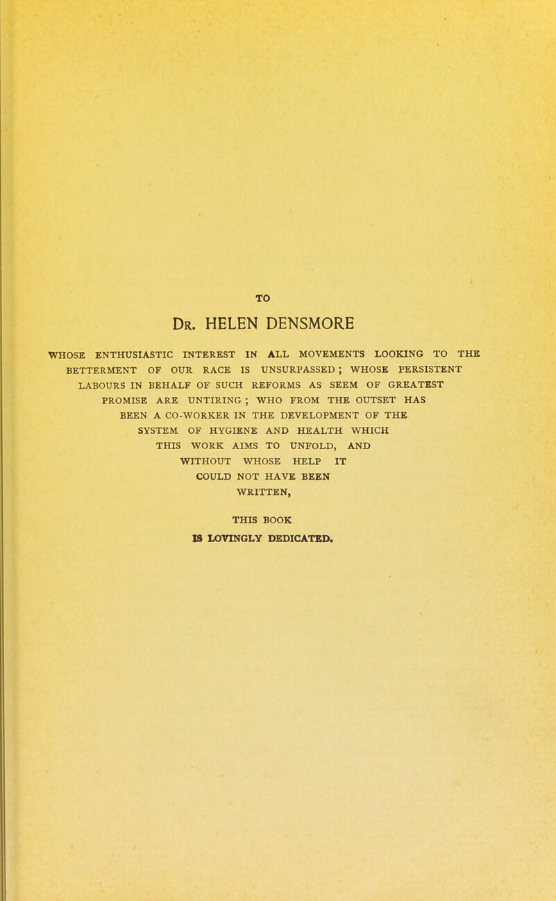 TO Dr. HELEN DENSMORE WHOSE ENTHUSIASTIC INTEREST IN ALL MOVEMENTS LOOKING TO THE BETTERMENT OF OUR RACE IS UNSURPASSED ; WHOSE PERSISTENT LABOURS IN BEHALF OF SUCH REFORMS AS SEEM OF GREATEST PROMISE ARE UNTIRING ; WHO FROM THE OUTSET HAS BEEN A CO-WORKER IN THE DEVELOPMENT OF THE SYSTEM OF HYGIENE AND HEALTH WHICH THIS WORK AIMS TO UNFOLD, AND WITHOUT WHOSE HELP IT COULD NOT HAVE BEEN WRITTEN, THIS BOOK IS LOVINGLY DEDICATED.