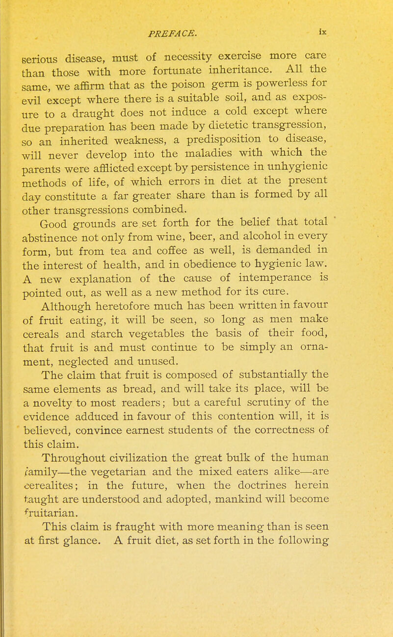 serious disease, must of necessity exercise more care than those with more fortunate inheritance. All the same, we affirm that as the poison germ is powerless for evil except where there is a suitable soil, and as expos- ure to a draught does not induce a cold except where due preparation has been made by dietetic transgression, so an inherited weakness, a predisposition to disease, will never develop into the maladies with which the parents were afflicted except by persistence in unhygienic methods of life, of which errors in diet at the present day constitute a far greater share than is formed by all other transgressions combined. Good grounds are set forth for the belief that total  abstinence not only from wine, beer, and alcohol in every form, but from tea and coffee as well, is demanded in the interest of health, and in obedience to hygienic law. A new explanation of the cause of intemperance is pointed out, as well as a new method for its cure. Although heretofore much has been written in favour of fruit eating, it will be seen, so long as men make cereals and starch vegetables the basis of their food, that fruit is and must continue to be simply an orna- ment, neglected and unused. The claim that fruit is composed of substantially the same elements as bread, and will take its place, will be a novelty to most readers; but a careful scrutiny of the evidence adduced in favour of this contention will, it is believed, convince earnest students of the correctness of this claim. Throughout civilization the great bulk of the human camily—the vegetarian and the mixed eaters alike—are cerealites; in the future, when the doctrines herein taught are understood and adopted, mankind will become fruitarian. This claim is fraught with more meaning than is seen at first glance. A fruit diet, as set forth in the following