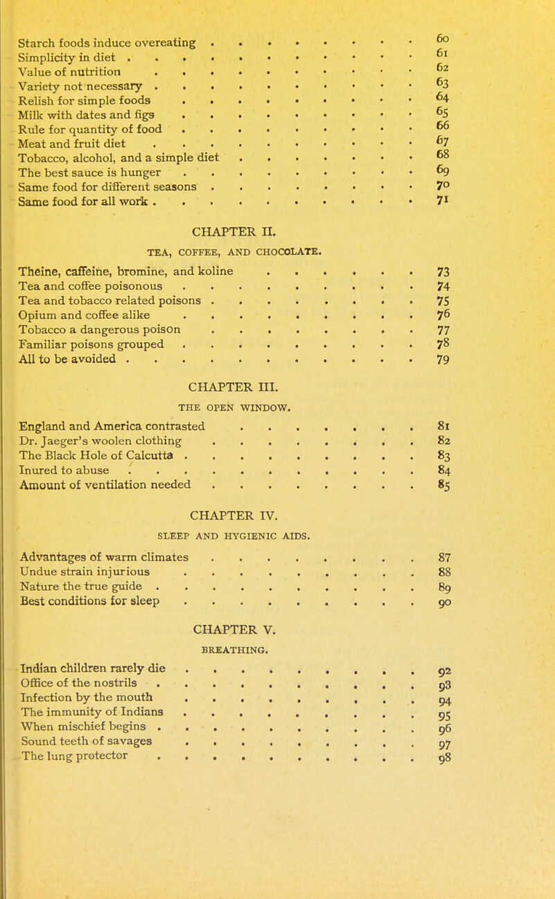 Starch foods induce overeating Simplicity in diet • . ^ Value of nutrition ' Variety not necessary ^3 Relish for simple foods ^4 Milk with dates and figs 65 Rule for quantity of food 66 Meat and fruit diet . . 67 Tobacco, alcohol, and a simple diet 68 The best sauce is hunger 69 Same food for different seasons 7° Same food for all work 71 CHAPTER II. TEA, COFFEE, AND CHOCOLATE. Theine, caffeine, bromine, and koline 73 Tea and coffee poisonous • 74 Tea and tobacco related poisons ........ 75 Opium and coffee alike j6 Tobacco a dangerous poison 77 Familiar poisons grouped 78 All to be avoided 79 CHAPTER HI. THE OPEN WINDOW. England and America contrasted 81 Dr. Jaeger's woolen clothing 82 The Black Hole of Calcutta 83 Inured to abuse 84 Amount of ventilation needed 85 CHAPTER IV. SLEEP AND HYGIENIC AIDS. Advantages of warm climates 87 Undue strain injurious 88 Nature the true guide 89 Best conditions for sleep 90 CHAPTER V. BREATHING. Indian children rarely die gz Office of the nostrils p3 Infection by the mouth 94 The immunity of Indians 95 When mischief begins 96 Sound teeth of savages 07 The lung protector