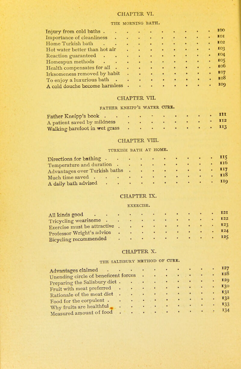 THE MORNING BATH. Injury from cold baths 100 Importance of cleanliness 101 Home Turkish bath 102 Hot water better than hot air io3 Reaction guaranteed I04 Homespun methods 105 Health compensates for all 106 Irksomeness removed by habit io7 To enjoy a luxurious bath 108 A cold douche become harmless io9 CHAPTER VH. FATHER KNEIPP'S WATER CURE. Father Kneipp's book 111 A patient saved by mildness 112 Walking barefoot in wet grass 3 CHAPTER VIII. TURKISH BATH AT HOME. Directions for bathing n5 Temperature and duration 116 Advantages over Turkish baths 7 Much time saved A daily bath advised 9 CHAPTER IX. EXERCISE. All kinds good Tricycling wearisome . Exercise must be attractive Professor Wright's advice Bicycling recommended 121 122 123 124 5 CHAPTER X. THE SALISBURY METHOD OF CURE. 127 128 Advantages claimed Unending circle of beneficent forces . . • • . • Preparing the Salisbury diet I29 Fruit with meat preferred Rationale of the meat diet Food for the corpulent Why fruits are healthful ^ . . • • Measured amount of food 130 «3i 132 133 134
