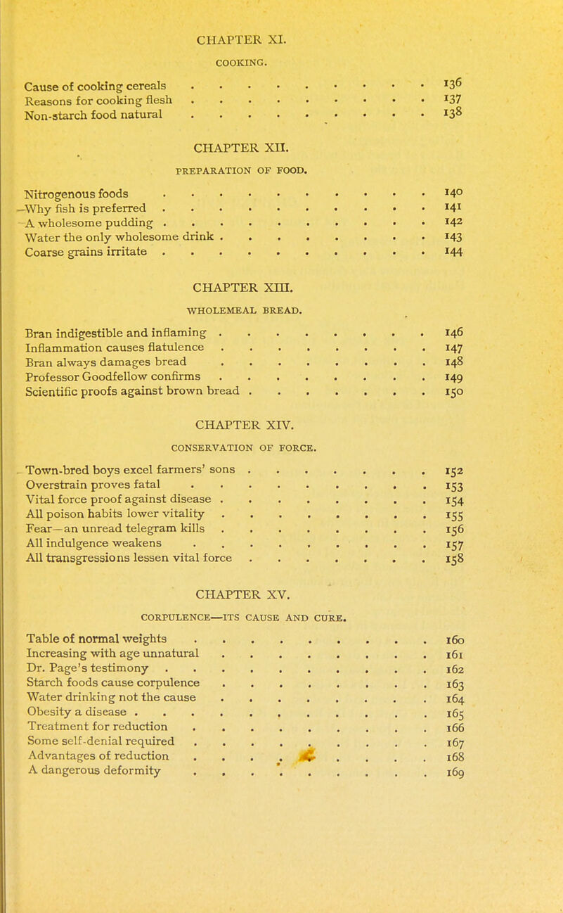 COOKING. Cause of cooking cereals Reasons for cooking flesh *37 Non-starch food natural 138 CHAPTER XII. PREPARATION OF FOOD. Nitrogenous foods 14° —Why fish is preferred I41 A wholesome pudding I42 Water the only wholesome drink 143 Coarse grains irritate 144 CHAPTER Xm. WHOLEMEAL BREAD. Bran indigestible and inflaming 146 Inflammation causes flatulence 147 Bran always damages bread ........ 148 Professor Goodfellow confirms 149 Scientific proofs against brown bread 150 CHAPTER XIV. CONSERVATION OF FORCE. . Town-bred boys excel farmers' sons 152 Overstrain proves fatal 153 Vital force proof against disease . 154 All poison habits lower vitality ........ 155 Fear—an unread telegram kills 156 All indulgence weakens . . 157 All transgressions lessen vital force 158 CHAPTER XV. CORPULENCE—ITS CAUSE AND CURE. Table of normal weights 160 Increasing with age unnatural 161 Dr. Page's testimony 162 Starch foods cause corpulence 163 Water drinking not the cause 164 Obesity a disease 165 Treatment for reduction 166 Some self-denial required , 167 Advantages of reduction .... 4& .... 168 A dangerous deformity . 169