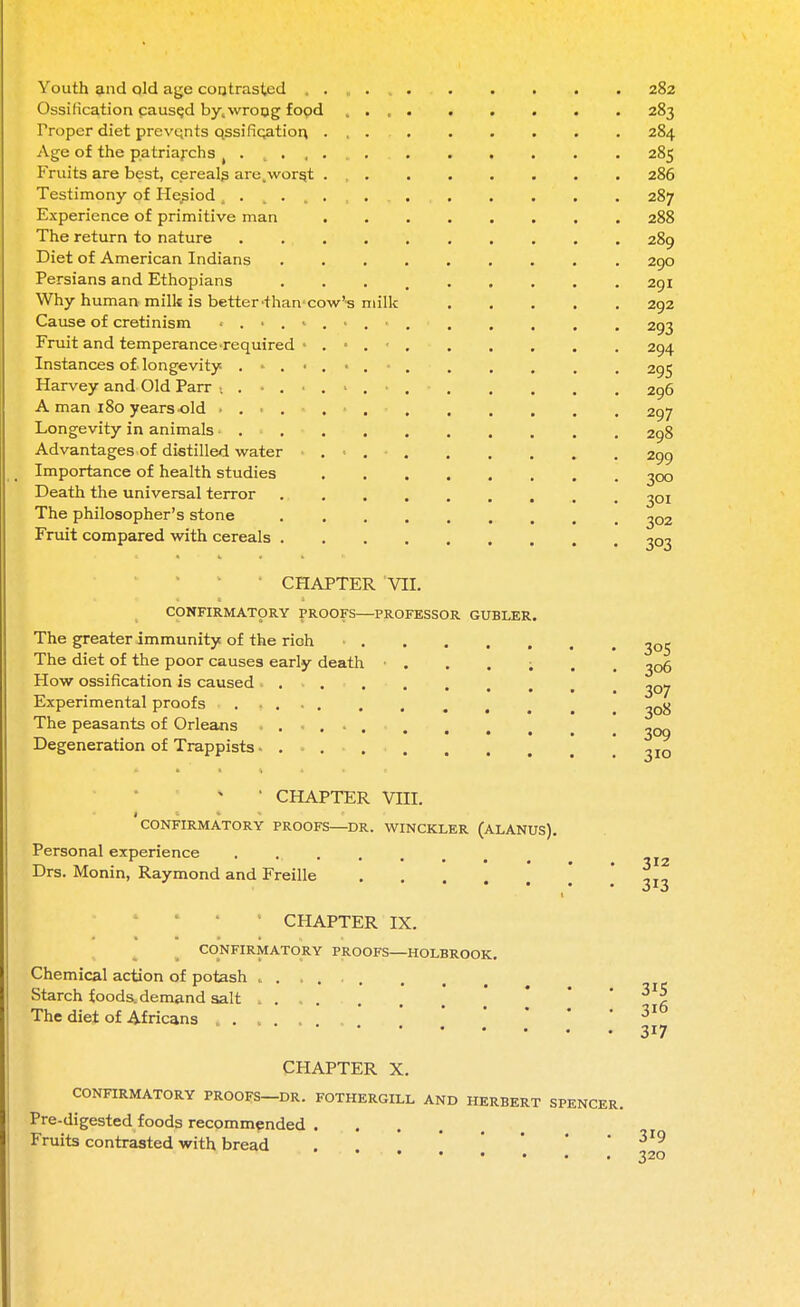 Youth and old age contrasted . Ossification caused by,wrong food Proper diet prevents qssifiqation. Age of the patriarchs ( . , . , Fruits are best, cereals are, worst Testimony of Hesiod . Experience of primitive man The return to nature Diet of American Indians Persians and Ethopians Why human milk is better'than'cow- Cause of cretinism ■ . • . Fruit and temperance required Instances of. longevity . Harvey and Old Parr ... A man 180 years old > . Longevity in animals» . • . Advantages of distilled water Importance of health studies Death the universal terror The philosopher's stone Fruit compared with cereals . milk 282 283 284 285 286 287 288 289 290 291 292 293 294 295 296 297 298 299 300 301 302 3°3 CHAPTER VII CONFIRMATORY PROOFS PROFESSOR GUBLER. The greater immunity of the rioh ■ ^0$ The diet of the poor causes early death • . . . ; How ossification is caused Experimental proofs The peasants of Orleans Degeneration of Trappists • 306 307 308 309 310 CHAPTER VIII. CONFIRMATORY PROOFS—DR. WINCKLER (ALANUS). Personal experience ..... Drs. Monin, Raymond and Freille 1 CHAPTER IX. CONFIRMATORY PROOFS—HOLBROOK. Chemical action of potash ...... Starch foods, demand salt The diet of Africans . . . . 312 313 315 316 317 CHAPTER X. CONFIRMATORY PROOFS—DR. FOTHERGILL AND Pre-digested foods recommended .... Fruits contrasted with bread HERBERT SPENCER. 319 320