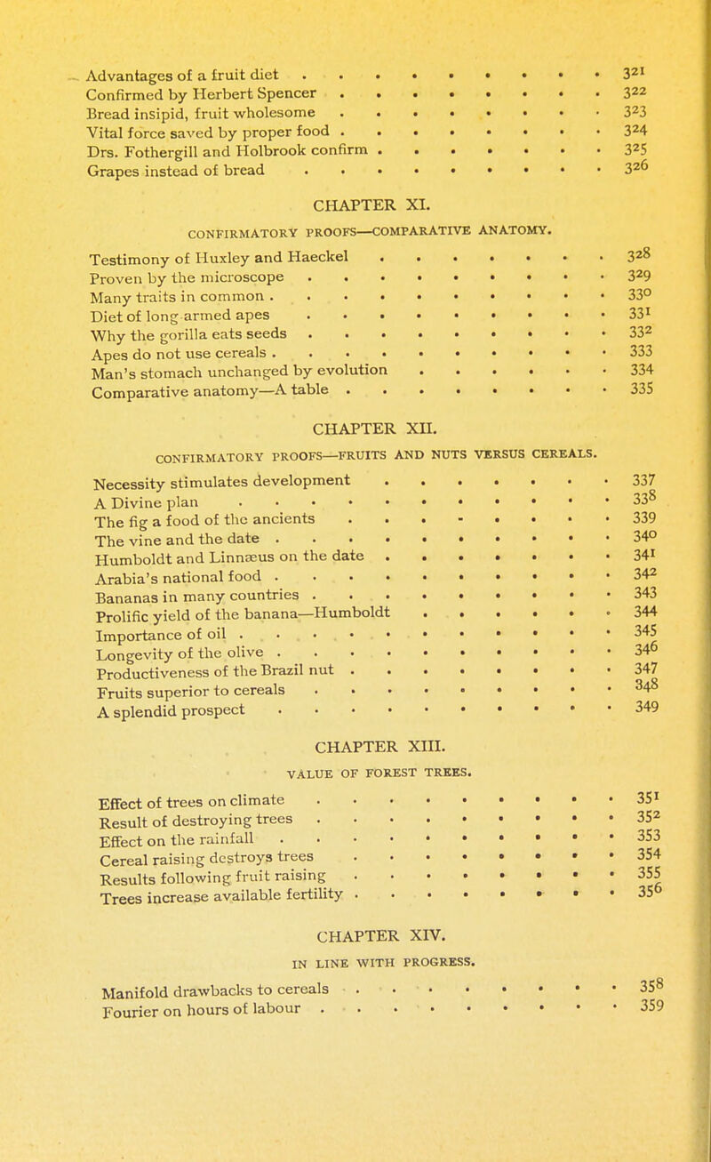 Advantages of a fruit diet Confirmed by Herbert Spencer . Bread insipid, fruit wholesome Vital force saved by proper food . Drs. Fothergill and Holbrook confirm Grapes instead of bread CHAPTER XI. CONFIRMATORY PROOFS—COMPARATIVE ANATOMY. Testimony of Huxley and Haeckel Proven by the microscope Many traits in common Diet of long armed apes Why the gorilla eats seeds Apes do not use cereals Man's stomach unchanged by evolution .... Comparative anatomy—A table CHAPTER XII. CONFIRMATORY PROOFS—FRUITS AND NUTS VERSUS CEREALS. Necessity stimulates development A Divine plan The fig a food of the ancients The vine and the date .... Humboldt and Linnaeus on the date . Arabia's national food .... Bananas in many countries . Prolific yield of the banana—Humboldt Importance of oil Longevity of the olive .... Productiveness of the Brazil nut . Fruits superior to cereals A splendid prospect .... CHAPTER XIII. VALUE OF FOREST TREES. Effect of trees on climate Result of destroying trees . Effect on the rainfall Cereal raising destroys trees Results following fruit raising Trees increase available fertility 321 322 323 324 325 326 328 329 33° 33i 332 333 334 335 337 338 339 340 341 342 343 344 345 346 347 348 34< 35 35 35 35 35 35 CHAPTER XIV. IN LINE WITH PROGRESS. Manifold drawbacks to cereals Fourier on hours of labour .