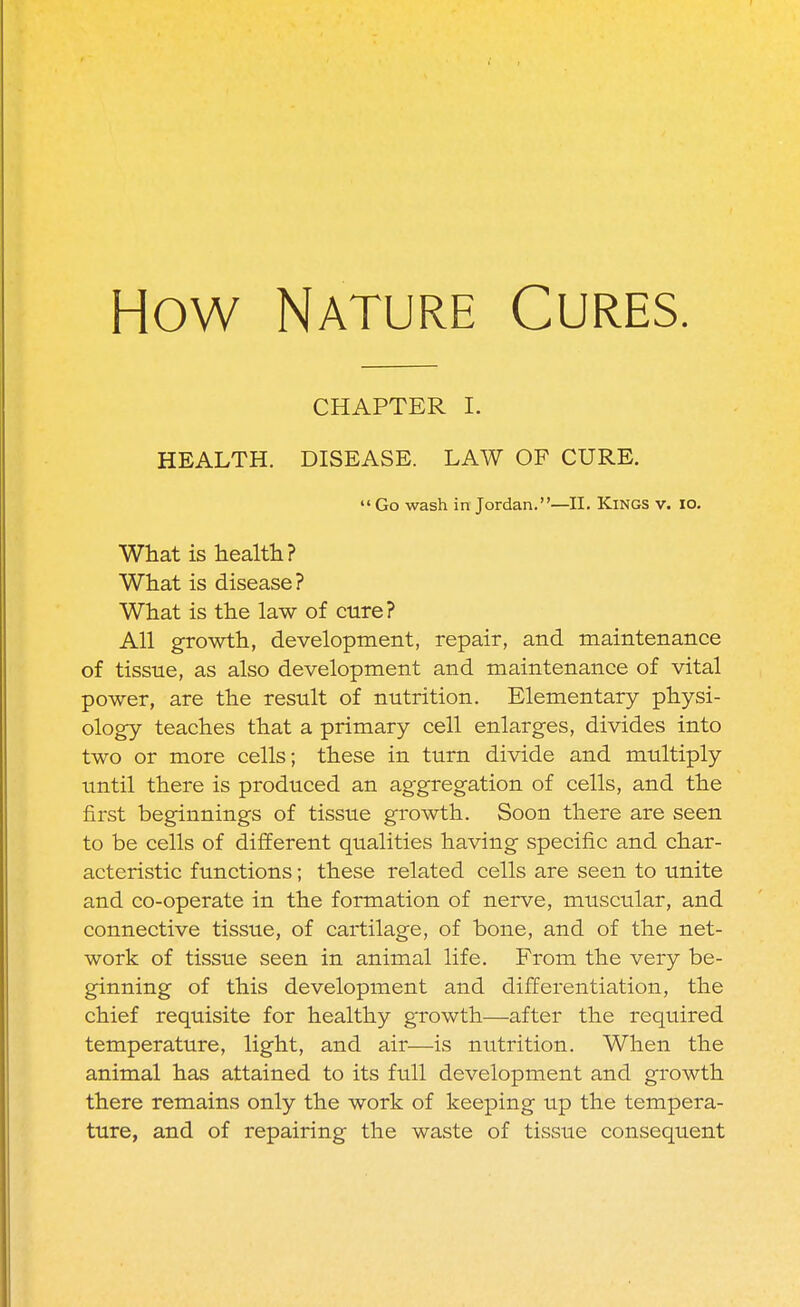 How Nature Cures. chapter I. HEALTH. DISEASE. LAW OF CURE.  Go wash in Jordan.—II. Kings v. io. What is health? What is disease ? What is the law of cure? All growth, development, repair, and maintenance of tissue, as also development and maintenance of vital power, are the result of nutrition. Elementary physi- ology teaches that a primary cell enlarges, divides into two or more cells; these in turn divide and multiply until there is produced an aggregation of cells, and the first beginnings of tissue growth. Soon there are seen to be cells of different qualities having specific and char- acteristic functions; these related cells are seen to unite and co-operate in the formation of nerve, muscular, and connective tissue, of cartilage, of bone, and of the net- work of tissue seen in animal life. From the very be- ginning of this development and differentiation, the chief requisite for healthy growth—after the required temperature, light, and air—is nutrition. When the animal has attained to its full development and growth there remains only the work of keeping up the tempera- ture, and of repairing the waste of tissue consequent