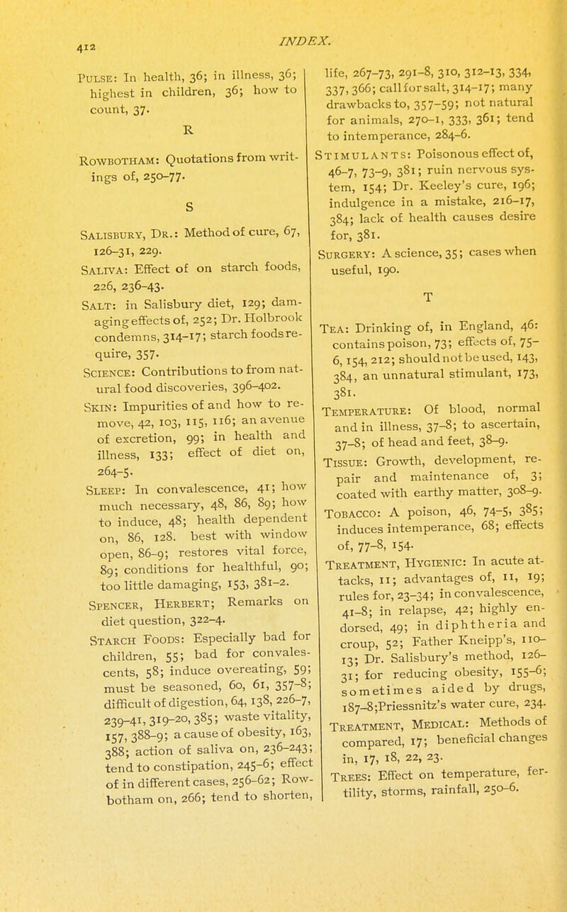 Pulse: In health, 36; in illness, 36; highest in children, 36; how to count, 37. R RowbothAm: Quotations from writ- ings of, 250-77. S Salisbury, Dr.: Method of cure, 67, 126-31, 229. Saliva: Effect of on starch foods, 226, 236-43. Salt: in Salisbury diet, 129; dam- aging effects of, 252; Dr. Holbrook condemns, 3I4-X75 starch foods re- quire, 357. Science: Contributions to from nat- ural food discoveries, 396-402. Skin: Impurities of and how to re- move, 42, 103, 115, Il65 an avenue of excretion, 99; in health and illness, 133; effect of diet on, 264-5. Sleep: In convalescence, 41; how much necessary, 48, 86, 89; how to induce, 48; health dependent on, 86, 128. best with window open, 86-9; restores vital force, 89; conditions for healthful, 90; too little damaging, 153, 3Sl-2- Spencer, Herbert; Remarks on diet question, 322-4. Starch Foods: Especially bad for children, 55; bad for convales- cents, 58; induce overeating, 59; must be seasoned, 60, 61, 357~8; difficult of digestion, 64,138, 226-7, 239-41,3x9-20,385; waste vitality, 157, 388-9; a cause of obesity, 163, 388; action of saliva on, 236-243; tend to constipation, 245-6; effect of in different cases, 256-62; Row- botham on, 266; tend to shorten, life, 267-73, 291-8, 310, 312-13, 334, 337, 366; callforsalt, 314-17; many drawbacks to, 357-595 not natural for animals, 270-1, 333, 361; tend to intemperance, 284-6. Stimulants: Poisonous effect of, 46-7, 73-9, 381; ruin nervous sys- tem, 154; Dr. Keeley's cure, 196; indulgence in a mistake, 216-17, 384; lack of health causes desire for, 381. Surgery: A science, 35; cases when useful, 190. T Tea: Drinking of, in England, 46: contains poison, 73; effects of, 75- 6, 154, 212; should not be used, 143, 3S4, an unnatural stimulant, 173, 381. Temperature: Of blood, normal and in illness, 37-8; to ascertain, 37-8; of head and feet, 38-9. Tissue: Growth, development, re- pair and maintenance of, 3; coated with earthy matter, 308-9. Tobacco: A poison, 46, 74-5, 385; induces intemperance, 68; effects of, 77-81 154- Treatment, Hygienic: In acute at- tacks, 11; advantages of, II, 19; rules for, 23-34; in convalescence, 41-8; in relapse, 42; highly en- dorsed, 495 in diphtheria and croup, 52; Father Kneipp's, 110- 13; Dr. Salisbury's method, 126- 31; for reducing obesity, 155-6; sometimes aided by drugs, i87-8;Priessnitz's water cure, 234. Treatment, Medical: Methods of compared, 17; beneficial changes in, 17, 18, 22, 23. Trees: Effect on temperature, fer- tility, storms, rainfall, 250-6.