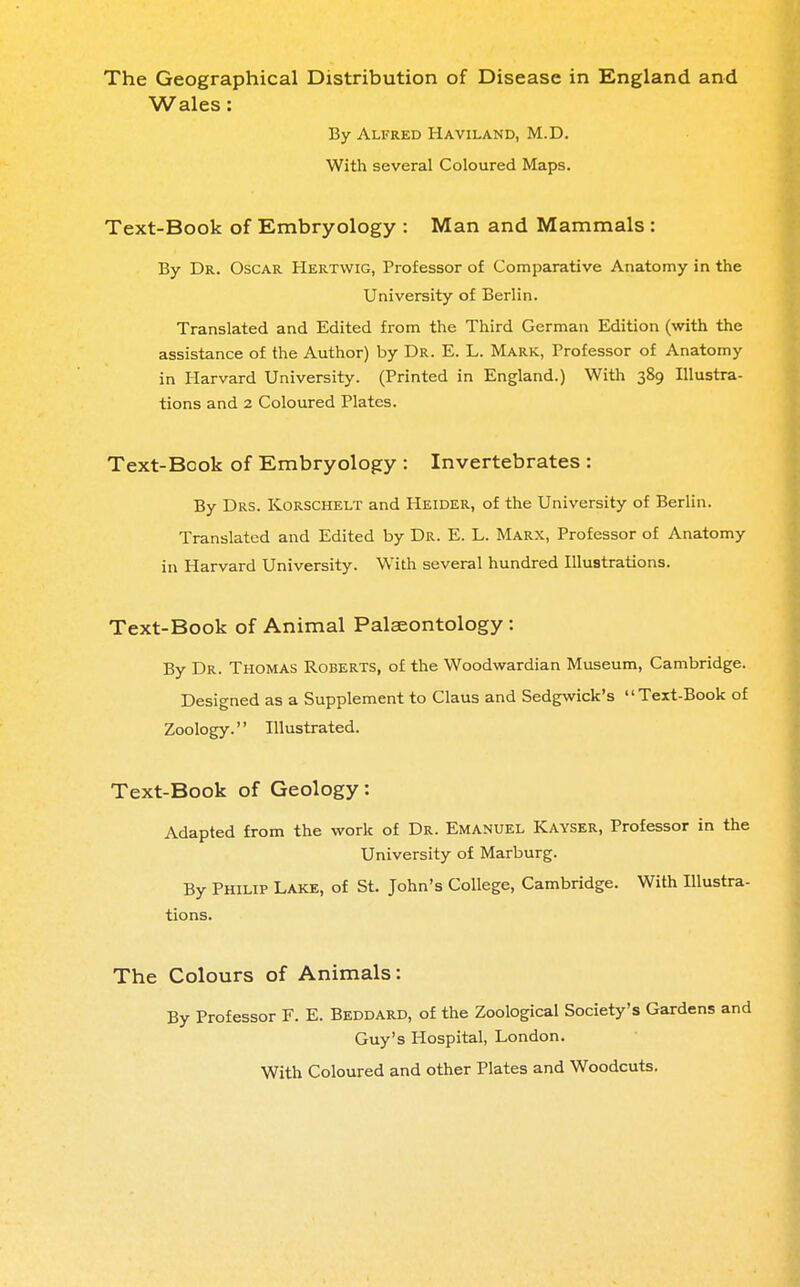 The Geographical Distribution of Disease in England and Wales: By Alfred Haviland, M.D. With several Coloured Maps. Text-Book of Embryology : Man and Mammals : By Dr. Oscar Hertwig, Professor of Comparative Anatomy in the University of Berlin. Translated and Edited from the Third German Edition (with the assistance of the Author) by Dr. E. L. Mark, Professor of Anatomy in Harvard University. (Printed in England.) With 389 Illustra- tions and 2 Coloured Plates. Text-Book of Embryology : Invertebrates : By Drs. Korschelt and Heider, of the University of Berlin. Translated and Edited by Dr. E. L. Marx, Professor of Anatomy in Harvard University. With several hundred Illustrations. Text-Book of Animal Palaeontology: By Dr. Thomas Roberts, of the Woodwardian Museum, Cambridge. Designed as a Supplement to Claus and Sedgwick's Text-Book of Zoology. Illustrated. Text-Book of Geology: Adapted from the work of Dr. Emanuel Kayser, Professor in the University of Marburg. By Philip Lake, of St. John's College, Cambridge. With Illustra- tions. The Colours of Animals: By Professor F. E. Beddard, of the Zoological Society's Gardens Guy's Hospital, London. With Coloured and other Plates and Woodcuts.